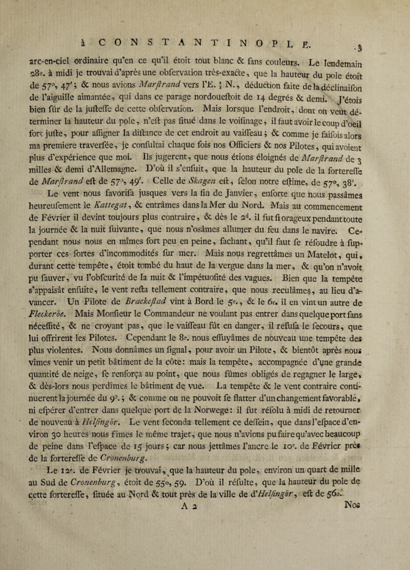 arc-en-ciel ordinaire qu’en ce qu'il étoit tout blanc & fans couleurs. Le lendemain 28s. à midi je trouvai d’après une obfervation très-exacte, que la hauteur du pôle étoit de 57°, 47' ; & nous avions Marßrand vers VE. | N., déduction faite de la déclinaifon de l’aiguille aimantée, qui dans ce parage nordoueftoit de 14 degrés & demi. J’étois bien fur de la juftefle de cette obfervation. Mais lorsque l’endroit, dont on veut dé¬ terminer la hauteur du pôle, n’eft pas fitué dans le voifmage, il faut avoir le coup d’oeil fort jufte, pour affigner la diftance de cet endroit au vaifleau ; & comme je faifois alors ma première traverfée, je confultai chaque fois nos Officiers & nos Pilotes, quiavoient plus d’expérience que moi. Ils jugèrent, que nous étions éloignés de Marftrand de 3 milles de demi d’Allemagne. D’où il s’enfuit, que la hauteur du pôle de la forterefte de Marftrand eft de 57J, 49'. Celle de Skagen eft, félon notre eftime, de 570, 38'. Le vent nous favorifa jusques vers la fin de Janvier, enforte que nous passâmes heureufement le Kattegat, & entrâmes dans la Mer du Nord. Mais au commencement de Février il devint toujours plus contraire, & dès le ed. il fut fi orageux pendant toute la journée & la nuit fuivante, que nous n’osâmes allumer du feu dans le navire. Ce¬ pendant nous nous en mîmes fort peu en peine, fachant, qu’il faut fe réfoudre à fup- porter ces fortes d’incommodités fur mer. Mais nous regrettâmes un Matelot, qui, durant cette tempête, étoit tombé du haut de la vergue dans la mer, & qu’on n’avoit pu fauver, vu l’obfcurité de la nuit & l’impétuofité des vagues. Bien que la tempête s’appaisât enfuite, le vent refta tellement contraire, que nous reculâmes, au lieu d’a¬ vancer. Un Pilote de Brackeftad vint à Bord le 5<\, & le 6e. il en vint un autre de Flecker'àe. Mais Monfieur le Commandeur ne voulant pas entrer dans quelque port fans néceffité, & ne croyant pas, que le vaifleau fût en danger, il refufa le fecours, que lui offrirent les Pilotes. Cependant le 8e. nous effuyâmes de nouveau une tempête des plus violentes. Nous donnâmes un fignal, pour avoir un Pilote, & bientôt après nous vîmes venir un petit bâtiment de la côte : mais la tempête, accompagnée d’yne grande quantité de neige, fe renforça au point, que nous fûmes obligés de regagner le large, & dès-lors nous perdîmes le bâtiment de vue. La tempête & le vent contraire conti¬ nuèrent la journée du 9% ; & comme on ne pouvoit fe flatter d’un changement favorable, ni efpérer d’entrer dans quelque port de la Norwege: il fut réfolu à midi de retourner de nouveau à Helftngôr. Le vent féconda tellement ce deffein, que dans l’efpace d’en¬ viron 30 heures nous fîmes le même trajet, que nous n’avions pu faire qu’avec beaucoup de peine dans, l’efpace de 15 jours ; car nous jettâmes l’ancre le io?. de Février près de la forterefte de Cromnburg. Le 12*. de Février je trouvai, que la hauteur du pôle, environ un quart de mille au Sud de Cronenburg, étoit de 550, 59. D’où il réfulte, que la hauteur du pôle de cette fortereffe, fituée au Nord & tout près de la ville de Helftng'or, eft de 560. A 2 Nos