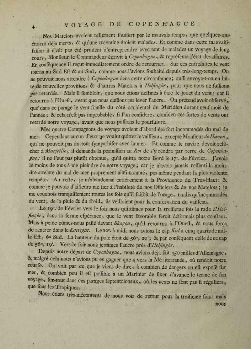 / 4 VOYAGE DE COPENHAGUE Nos Matelots avoient tellement fouffert par le mauvais temps, que quelques-un,-“' étoient déjà morts, & qu’une trentaine étoient malades. Et comme dans cette mauvaifc faifon il n’eût pas été prudent d’entreprendre avec tant de malades un voyage de long cours, Moniteur le Commandeur écrivit à Copenhague, & repréfenta l’état des affaires.. En conféquence il reçut immédiatement ordre de retourner. Sur ces entrefaites le vent tourna au Sud-Ell & au Sud, comme nous l’avions fouhaité depuis très-long-temps. On ne pouvoit nous attendre à Copenhague dans cette circonftance ; auffi envoya-t-on en hâ¬ te de nouvelles provifions & d’autres Matelots à Helfing 'ôr, pour que nous ne fufïions pas retardés. Mais il fembloit, que nous étions deftinés à être le jouet du vent; car il retourna à l’Oueft, avant que nous euffions pu lever l’ancre. On prétend avoir obfervé, que dans ce parage le vent fouffle du côté occidental du Méridien durant neuf mois de l’année ; & cela n’eff pas improbable, fi l’on confidere, combien ces fortes de vents ont retardé notre voyage, avant que nous puffions le pourfuivre. Mes quatre Compagnons de voyage avoient d’abord été fort incommodés du mal de mer. Cependant aucun d’eux ye voulut quitter le vaiffeau, excepté Monfieur de Haven, qui ne pouvoit pas du tout fympathifer avec la mer. Et comme le navire devoit relâ¬ cher à Marfeille, il demanda la permiffion au Roi de s’ÿ rendre par terre de Copenha¬ gue: il ne l’eut pas plutôt obtenue, qu’il quitta notre Bord le 17e. de Février. J’avois le moins de tous à me plaindre de notre voyage ; car je n’a vois jamais reffenti la moin¬ dre atteinte du mal de mer proprement ainfi nommé, pas même pendant la plus violente tempête. Au relie, je m’abandonnai entièrement à la Providence du Très-Haut: & comme je pouvois d’ailleurs me fier à l’habileté de nos Officiers & de nos Matelots ; je me couchois tranquillement toutes les fois qu’il faifoit de forage, tandis qu’incommodés du vent, de la pluie & du froid, ils veilloient pour la confervation du vaiffeau. Le içr. de Février vers le foir nous quittâmes pour la troifieme fois la rade d’//<?/- fing or, dans la ferme elpérance, que le vent favorable feroit déformais plus confiant. Mais à peine eûmes-nous paffé devant Skagen, qu’il retourna à l’Oueft, & nous força de rentrer dans le Kattegat. Le 22e. à midi nous avions le cap Kul à cinq quarts de mil¬ le EU, 60 Sud. La hauteur du pôle étoit de 56°, 20'; & par conséquent celle de ce cap de 560, 19'. Vers le foir nous jettâmes l’ancre près d'Helfing'ôr. Depuis notre départ de Copenhague, nous avions déjà fait 450 milles d’Allemagne, & malgré cela nous n’avions pu en gagner que 4 vers la Méditerranée, où tendoit notre courfe. On voit par ce que je viens de dire, à combien de dangers on ell expofé fur mer, & combien peu il ell poffible à un Marinier de fixer d’avance le terme de fon voyage, fur-tout dans ces parages feptentrionaux, où les vents ne font pas fi réguliers, que fous les Tropiques. Nous étions très-mécontents de nous voir de retour pour la troifieme fois : mais nous