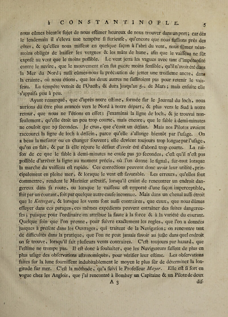 5 nous eûmes bientôt fujet de nous eftimer heureux de nous trouver dans un port; cardés le lendemain il s’éleva une tempête fi furieufe, qu’encore que nous fuffions près des côtes, & qu’elles nous miffent en quelque façon à l’abri du vent, nous fûmes néan¬ moins obligés de baifîer les vergues & les mâts de hune, afin que le vaifTeau ne fût expofé au vent que le moins, poffi-ble. Le vent jetta les vagues avec tant d’impétuofité contre le navire, que le mouvement n’en fut guère moins fenfible, qu’il n’avoit été dans la Mer du Nord; auflî eûmes-nous la précaution de jetter une troifieme ancre, dans la crainte, où nous étions, que les deux autres ne fuffiroient pas pour retenir le vais- feau. La tempête venoit de l’Oueft, & dura jusqu’au 5c. de Mars; mais enfuite elle s’appaifa peu à peu. Ayant remarqué, que d’après notre eftime, formée fur le Journal du loch, nous aurions dû être plus avancés vers le Nord à notre départ, & plus vers le Sud à notre retour, que nous ne l’étions en effet; j’examinai la ligne de loch, & je trouvai non- feulement , qu’elle étoit un peu trop courte, mais encore, que le fable à demi-minutes ne couloit que 29 fécondés. Je crus, que c’étoit un défaut. Mais nos Pilotes avoient raccourci la ligne de loch à deffein, parce qu’elle s’allonge bientôt par fufage. On a beau lamefurer ou en changer fouvent; elle devient toujours trop longue par I’ufage, qu’on en fait, & par là elle répare le défaut d’avoir été d’abord trop courte. La rai- fon de ce que le fable à demi-minutes ne coule pas 30 fécondés, c’eft qu’il n’eft pas polfible d’arrêter la ligne au moment précis, où l’on donne le fignal, fur-tout lorsque la marche du vaifTeau eft rapide. Ces corrections peuvent donc avoir leur utilité, prin¬ cipalement en pleine mer, & lorsque le vent efl favorable. Les erreurs, qu’elles font commettre, rendent le Marinier atfentif, lorsqu’il craint de rencontrer un endroit dan¬ gereux dans fa route, ou lorsque le vailfeau eft emporté d’une façon imperceptible 9 foit par un courant, foit par quelque autre caufe inconnue. Mais dans un chenal auffi étroit que le Kattegat, & lorsque les vents font auffi contraires, que ceux, que nous dûmes effuyer dans ces parages, ces mêmes expédients peuvent entraîner des fuites dangereu- fes ; puisque pour l’ordinaire on attribue la faute à la force & à la variété du courant. Quelque foin que l’on prenne, pour fuivre exaéiement les réglés, que l’on a données jusques à préfent dans les Ouvrages, qui traitent de la Navigation; on rencontre tant dé difficultés dans la pratique, que l’on ne peut jamais favoir au jufte dans quel endroit on fe trouve, lorsqu’il fait plufieurs vents contraires. C’eft toujours par hazard, que Feftime ne trompe pas. Il eft donc à fouhaiter, que les Navigateurs faffent de plus en plus ufage des obfervations aftrcnomiquès, pour vérifier leur eftime. Les obfervations faites fur la lune fourniffent indubitablement le moyen le plus fûr de déterminer la lon¬ gitude fur mer. C’eft la méthode, qu’a fuivi le Profeffeur Mayer. Elle eft fi fort en vogue chez les Anglois, que j’ai rencontré à Bombay un Capitaine & un Pilote de deux A 3 dif-