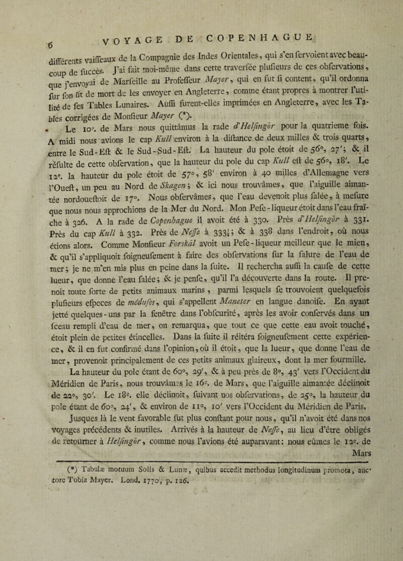différents vaiffeaux de la Compagnie des Indes Orientales, qui s’en fer voient avec beau¬ coup de fuccès. J’ai fait moi-même dans cette traverfée plufieurs de ces obfervations, que j’envoyai de Marfeiïle au Profefleur Mayer, qui en fut fi content, qu’il ordonna fur fon üt de mort de les envoyer en Angleterre, comme étant propres à montrer l’uti¬ lité de fes Tables Lunaires. Auffi furent-elles imprimées en Angleterre, avec les Ta¬ bles corrigées de Monfieur Mayer (*)• - Le io?. de Mars nous quittâmus la rade cFHelfmg'ôr pour la quatrième fois. A midi nous avions le cap Kull environ à la diflance de deux milles & trois quarts, entre le Sud-Efl & le Sud-$ud-Eft. La hauteur du pôle étoit de 56°, 27'; & il rëfulte de cette obfervation, que la hauteur du pôle du cap Kull cft de 56°, 18'. Le 12e. la hauteur du pôle étoit de 57°, 58' environ à 40 milles d’Allemagne vers I’Oueft, un peu au Nord de Skagen ; & ici nous trouvâmes, que l’aiguille aiman¬ tée nordouefloit de 17°. Nous obfervâmes, que l’eau devenoit plus falée, à mefure que nous nous approchions de la Mer du Nord. Mon Pefe - liqueur étoit dans l’eau fraî¬ che à 326. A la rade de Copenhague il avoit été à 330. Près d’Helfmg'ôr à 331. Près du cap Kull à 332. Près de Neffe à 3331; & à 338 dans l’endroit, où nous étions alors. Comme Monfieur Forskàl avoit un Pefe-liqueur meilleur que le mien, & qu’il s’appliquoit foigneufement à faire des obfervations fur la falure de l’eau de mer ; je ne m’en mis plus en peine dans la fuite. Il rechercha auffi la caufe de cette lueur, que donne l’eau filée; & je penfe, qu’il l’a découverte dans la route. Il pre- noit toute forte de petits animaux marins, parmi lesquels fe trouvoient quelquefois plufieurs efpeces de médufes, qui s’appellent Maneter en langue danoife. En ayant jetté quelques - uns par la fenêtre dans l’obfcurité, après les avoir confervés dans un fceau rempli d’eau de mer, on remarqua, que tout ce que cette eau avoit touché, étoit plein de petites étincelles. Dans la fuite il réitéra foigneufement cette expérien¬ ce , & il en fut confirmé dans l’opinion, où il étoit, que la lueur, que donne l’eau de mer, provenoit principalement de ces petits animaux glaireux, dont la mer fourmille. La hauteur du pôle étant de 6o°, 29', & à peu près de 8°, 43' vers l’Occident du Méridien de Paris, nous trouvâmes le 16?. de Mars, que l’aiguille aimantée déclinoit de 220, 30'. Le 18e. elle déclinoit, fuivant uos obfervations, de 250, la hauteur du pôle étant de 6o°, 24', & environ de n°, 10' vers l’Occident du Méridien de Paris, Jusques là le vent favorable fut plus confiant pour nous, qu’il n’avoit été dans nos voyages précédents & inutiles. Arrivés à la hauteur de Neffe, au lieu d’être obligés de retourner à Helfmg'ôr, comme nous l’avions été auparavant: nous eûmes le 12e. de Mars (*) Tabulæ motuum Solis & Lunæ, quibus accedit methodus longitudinum pronota, auc* toreTobia Mayer. Lond. 1770, p. 126.
