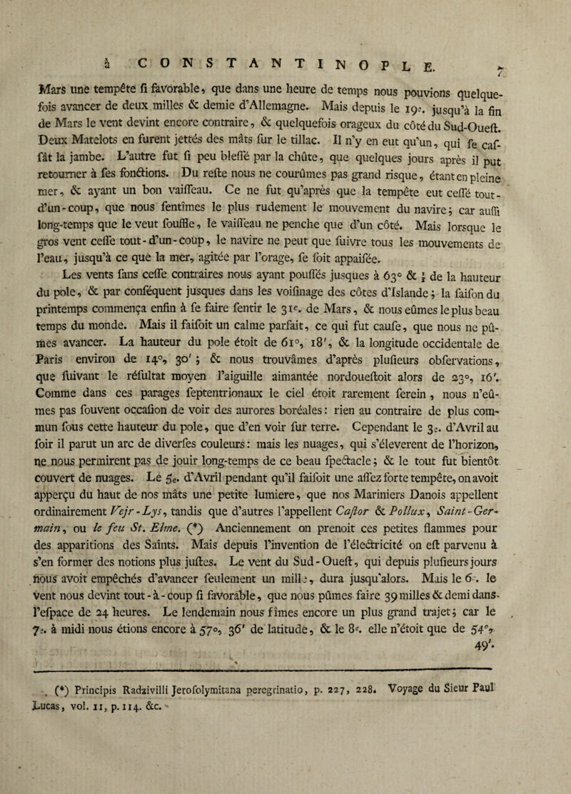 Mars une tempête fi favorable, que dans une heure de temps nous pouvions quelque¬ fois avancer de deux milles & demie d’Allemagne. Mais depuis le 19?. jusqu’à la fin de Mars le vent devint encore contraire, & quelquefois orageux du côté du Sud-Oueft. Deux Matelots en furent jettés des mâts fur le tillac. Il n’y en eut qu’un, qui fe caf- fât la jambe. L’autre fut fi peu bleffé par la chûte, que quelques jours après il put retourner à fes fondions. Du refie nous ne courûmes pas grand risque, étant en pleine mer, & ayant un bon vaifleau. Ce ne fut qu’après que la tempête eut ceffé tout - d’un-coup, que nous fentîmes le plus rudement le mouvement du navire; car aufîi long-temps que le veut fouffle, le vaifleau ne penche que d’un côté. Mais lorsque le gros vent celle tout-d’un-coup, le navire ne peut que fuivre tous les mouvements de l’eau, jusqu’à ce que la mer, agitée par l’orage, fe foit appaifée. Les vents fans ceffe contraires nous ayant poulfés jusques à 63° & ’ de la hauteur du pôle, & par conféquent jusques dans les voifinage des côtes d’Islande; la faifondu printemps commença enfin à fe faire fentir le 31e. de Mars, & nous eûmes le plus beau temps du monde. Mais il faifoit un calme parfait, ce qui fut caufe, que nous ne pû¬ mes avancer. La hauteur du pôle étoit de 6i°, 18', & la longitude occidentale de Paris environ de 140, 30' ; & nous trouvâmes d’après plufieurs obfervations, que fuivant le réfultat moyen l’aiguille aimantée nordouefloit alors de 23°, 16'. Comme dans ces parages feptentrionaux le ciel étoit rarement ferein , nous n’eû¬ mes pas fouvent occafion de voir des aurores boréales : rien au contraire de plus com¬ mun fous cette hauteur du pôle, que d’en voir fur terre. Cependant le 3e. d’Avril au foir il parut un arc de diverfes couleurs : mais les nuages, qui s’élevèrent de l’horizon, ne nous permirent pas de jouir long-temps de ce beau fpeétacle ; & le tout fut bientôt couvert de nuages. Le 5e. d’Avril pendant qu’il faifoit une affez forte tempête, on avoit apperçu du haut de nos mâts une petite lumière, que nos Mariniers Danois appellent ordinairement Vejr - Lys, tandis que d’autres l’appellent Caftor &c Pollux, Saint-Ger¬ main, ou le feu St.Elme. (*) Anciennement on prenoit ces petites flammes pour des apparitions des Saints. Mais depuis l’invention de l’électricité on efl parvenu à s’en former des notions plus juftes. Le vent du Sud-Oueft, qui depuis plufieurs jours nous avoit empêchés d’avancer feulement un mille, dura jusqu’alors. Mais le 6 . le vent nous devint tout-à-coup fi favorable, que nous pûmes faire 39 milles & demi dans- l’efpace de 24 heures. Le lendemain nous fîmes encore un plus grand trajet; car le 7_-. à midi nous étions encore à 570, 36' de latitude, & le 8*. elle n’étoit que de 49* (*) Principis Radzivilli Jetofolymitana peregrinatio, p. 227, 228. Voyage du Sieur Paul Lucas, vol. 11, p. 114. &c.-