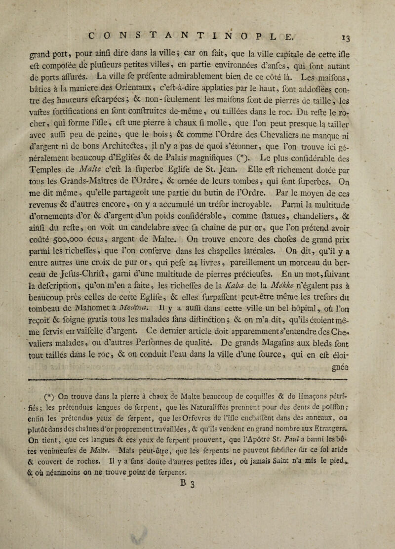 grand port, pour ainfi dire dans la ville; car on fait, que la ville capitale de cette ifle eft compofée de plufieurs petites villes, en partie environnées d’anfes, qui font autant de ports afliirés. La ville fe préfente admirablement bien de ce côté là. Les maifons, bâties à la maniéré des Orientaux, c’eft-à-dire applaties par le haut, font addoflëes con¬ tre des hauteurs efcarpées; & non - feulement les maifons font de pierres de taille, les vaftes fortifications en font conftruites de-même, ou taillées dans le roc. Du refte le ro¬ cher, qui forme Fille, eft une pierre à chaux fi molle, que l’on peut presque la tailler avec aufii peu de peine, que le bois; & comme l’Ordre des Chevaliers ne manque ni d’argent ni de bons Architectes, il n’y a pas de quoi s’étonner, que l’on trouve ici gé¬ néralement beaucoup d’Eglifes & de Palais magnifiques (*). Le plus confidérable des Temples de Malte c’eft la fuperbe Eglife de St. Jean. Elle eft richement dotée par tous les Grands-Maîtres de l’Ordre, & ornée de leurs tombes, qui font fuperbes. On me dit même, qu’elle partageoit une partie du butin de l’Ordre. Par le moyen de ces revenus & d’autres encore, on y a accumulé un tréfor incroyable. Parmi la multitude d’ornements d’or & d’argent d’un poids confidérable, comme ftatues, chandeliers, & ainfi du refte, on voit un candélabre avec fa chaîne de pur or, que l’on prétend avoir coûté 500,000 écus, argent de Malte. On trouve encore des chofes de grand prix parmi les richeftes, que l’on conferve dans les chapelles latérales. On dit, qu’il y a entre autres une croix de pur or, qui pefe 24 livres, pareillement un morceau du ber¬ ceau de jefus-Chrift, garni d’une multitude de pierres précieufes. En un mot,fuivant la defcription, qu’on m’en a faite, les richeftes de la Kaba de la Mékke n’égalent pas à beaucoup près celles de cette Eglife, & elles furpaflent peut-être même les trefors du tombeau de Mahomet à Meciïna. 11 y a aufii dans cette ville un bel hôpital, où l’on reçoit & foigne gratis tous les malades fans diftinction ; & on m’a dit, qu’ils étoientmê¬ me fervis envaifelle d’argent. Ce dernier article doit apparemment s’entendre des Che¬ valiers malades, ou d’autres Perfonnes de qualité. De grands Magafins aux bleds font tout taillés dans le roc, & on conduit l’eau dans la ville d’une fource, qui en eft éloi¬ gnée (*) On trouve dans la pierre à chaux de Malte beaucoup de coquilles & de limaçons pétri- . fiés ; les prétendues langues de ferpent, que les Naturalises prennent pour des dents de poiflon ; enfin les prétendus yeux de ferpent, que les Orfèvres de Fille enchailènt dans des anneaux, ou plutôt dans des chaînes d’or proprement travaillées, & qu’ils vendent en grand nombre aux Etrangers,. On tient, que ces langues & ees yeux de ferpent prouvent, que l’Apôtre St. Paul a banni les bê¬ tes venimeufes de Malte. Mais peut-être, que les ferpents ne peuvent fublifler fur ce fol arides & couvert de roches. 11 y a fans doute d’autres petites ifles, où jamais Saint n’a mis le pied», & où néanmoins on ne trouvejpoint de ferpents. b 3