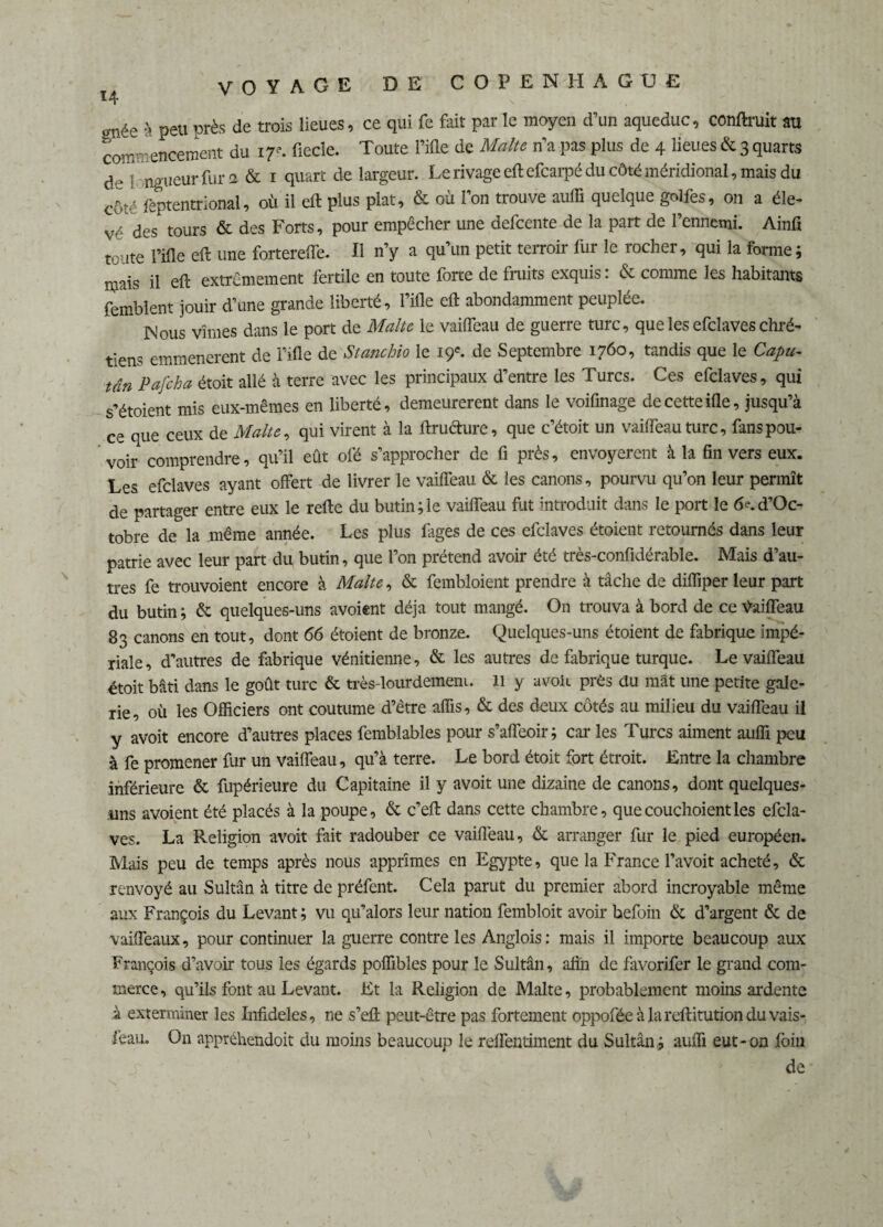 VOYAGE DE COPENHAGUE 14 \ ée à peu près de trois lieues, ce qui fe fait par le moyen d’un aqueduc, contait au co** encement du 1 r- fiede. Toute rifle de Malte apas plus de 4 lieues&3Auarts a.-1 ngueur fur 2 & 1 quart de largeur. Le rivage eft efcarpé du côté méridional , mais du c6té feptentrional, où il eft plus plat, & où l’on trouve aufli quelque golfes, on a éle¬ vé des tours & des Forts, pour empêcher une defcente de la part de l’ennemi. Ainfi toute l’ifle eft une fortereffe. Il n’y a qu’un petit terroir fur le rocher, qui la forme; mais il eft extrêmement fertile en toute forte de fruits exquis: & comme les habitants femblent jouir d’une grande liberté, l’ifle eft abondamment peuplée. Mous vîmes dans le port de Malte le vaifleau de guerre turc, que les efclaves chré¬ tiens emmenerent de l’ifle de Stanchio le 19e. de Septembre 1760, tandis que le Capu- tan Pafcha étoit allé à terre avec les principaux d’entre les Turcs. Ces efclaves, qui s’étoient mis eux-mêmes en liberté, demeurèrent dans le voifinage de cette ifle, jusqu’à ce que ceux de Malte, qui virent à la ftructure, que c’étoit un vaifleau turc, fans pou¬ voir comprendre, qu’il eût ofé s’approcher de ü près, envoyèrent à la fin vers eux. Les efclaves ayant offert de livrer le vaifleau & les canons, pourvu qu’on leur permît de partager entre eux le refte du butin;le vaifleau fut introduit dans le port le fie.d’Oc- tobre de la même année. Les plus fages de ces efclaves étoient retournés dans leur patrie avec leur part du butin, que l’on prétend avoir été très-confidérable. Mais d’au¬ tres fe trouvoient encore à Malte, & fembloient prendre à tâche de difliper leur part du butin ; & quelques-uns avoient déjà tout mangé. On trouva à bord de ce Vaifleau 83 canons en tout, dont 66 étoient de bronze. Quelques-uns étoient de fabrique impé¬ riale, d'autres de fabrique vénitienne, & les autres de fabrique turque. Le vaifleau étoit bâti dans le goût turc & très-lourdement. 11 y avoh près du mât une petite gale¬ rie, où les Officiers ont coutume d’être aflis, & des deux côtés au milieu du vaifleau il y avoit encore d’autres places femblables pour s’affeoir; car les Turcs aiment aufli peu à fe promener fur un vaifleau, qu’à terre. Le bord étoit fort étroit. Entre la chambre inférieure & fupérieure du Capitaine il y avoit une dizaine de canons, dont quelques- uns avoient été placés à la poupe, & c’eft dans cette chambre, quecouchoientles efcla¬ ves. La Religion avoit fait radouber ce vaifleau, & arranger fur le pied européen. Mais peu de temps après nous apprîmes en Egypte, que la France l’avoit acheté, & renvoyé au Sultan à titre de préfent. Cela parut du premier abord incroyable même aux François du Levant ; vu qu’alors leur nation fembloit avoir hefoin & d’argent & de vaiffeaux, pour continuer la guerre contre les Anglois: mais il importe beaucoup aux François d’avoir tous les égards poflibles pour le Sultân, afin de favorifer le grand com¬ merce, qu’ils font au Levant. Et la Religion de Malte, probablement moins ardente à exterminer les Infidèles, ne s’eft peut-être pas fortement oppoféeàlareftitutionduvais- feau. On appréhendoit du moins beaucoup le reflentiment du Sultân; aufli eut-on foin de
