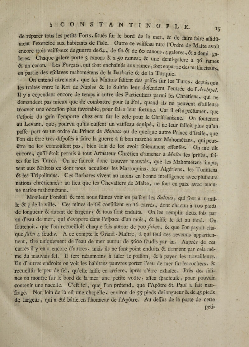 à CONSTANTINOPLE. l) de réparer tous les petits Forts,fitués fur le bord de la mer, & de faire faire affidû-« ment l’exercice aux habitants de Pisle. Outre ce vaifTeau turc l’Ordre de Malte avoit encore trois vaiffeaux de guerre de 64, de 62 & de 60 canons, 4 galeres,& a demi-ga¬ lères. Chaque galere porte 3 canons & a 50 rames; & une demi-galere à 36 rames & un canon. Les Forçats, qui font enchaînés aux rames, font enpartie des malfaiteurs en partie des efclaves mahométans de la Barbarie & de la Turquie. On entend rarement, que les Maltois faifent des prifes fur les Turcs, depuis que les traités entre le Roi de Naples & le Sultan leur défendent l’entrée de P Archipel Il y a cependant encore de temps à autre des Particuliers parmi les Chrétiens, qui n* demandent pas mieux que de combattre pour la Foi, quand ils ne peuvent d’ailleurs trouver une occafion plus favorable, pour faite leur fortune. Car il eft à préfumer, que l’efpoir du gain l’emporte chez eux fur le zele pour le Chriftianisme. On foutenoit au Levant, que, pourvu qu’ils euffent un vaifTeau équipé, il ne leur falloir plus qu’un paffe-port ou un ordre du Prince de Monaco ou de quelque autre Prince d’Italie, que l’on dit être très-difpofés à faire la guerre à fi bon marché aux Mahométans, qui peut- être ne les connoiffent pas, bien loin de les avoir feiemment offenfés. On me dit encore, qu’il étoit permis à tout Armateur Chrétien d’amener à Malte les prifes, fai¬ tes fur les Turcs. On ne fauroit donc trouver mauvais, que les Mahométans impu¬ tent aux Maltois ce dont nous accufons les Marroquins, les Algériens, les Tunifiens & les Tripolitains. Ces Barbares vivent au moins en bonne intelligence avec plufieurs nations chrétiennes : au lieu que les Chevaliers de Malte, ne font en paix avec aucu¬ ne nation mahométane. Monfleur Forskäl & moi nous fûmes voir en pafTant les Salines, qui font à 1 mil¬ le & | de la ville. Ces mines de fel confiftent en 16 carrés-, dont chacun à 100 p;eds de longueur & autant de largeur ; & tous font enduits. On les remplit deux fois par an d’eau de mer, qui s’évapore dans l’efpace d’un mois, & ïaiffe le fel au fond. On foutenoit, que Ton recueilloit chaque fois autour de 700 faims, & que l'onpayoit cha¬ que faim 4 feudis. A ce compte le Grand-Maître, à qui feul ces revenus appartien¬ nent , tire uniquement de l’eau de 111er autour de 5600 feudis par an. Auprès de ces carrés il y en a encore d’autres, mais ils ne font point enduits & donnent par cela mê¬ me du mauvais fel. Il fert néanmoins à faler le poiffon, & à payer les travailleurs. En d’autres endroits 011 voit les habitans pauvres porter l’eau de mer fur les rochers, & recueillir le peu de fel, qu’elle Ïaiffe en arriéré, après s’être exhalée.. Près des fali- nes on montre fur le bord de la mer une petite voûte, affez fpacieufe, pour pouvoir contenir une nacelle. C’eft ici, qim l’on prétend, que l’Apôtre St. Paul a fait nau¬ frage. Non loin de là eft une chapelle, environ de 55 pieds de longueur & de 45 pieds de. largeur, qui a été bâtie, en l’honneur de l’Apôtre. Au deffus de la porte de cette peti“-