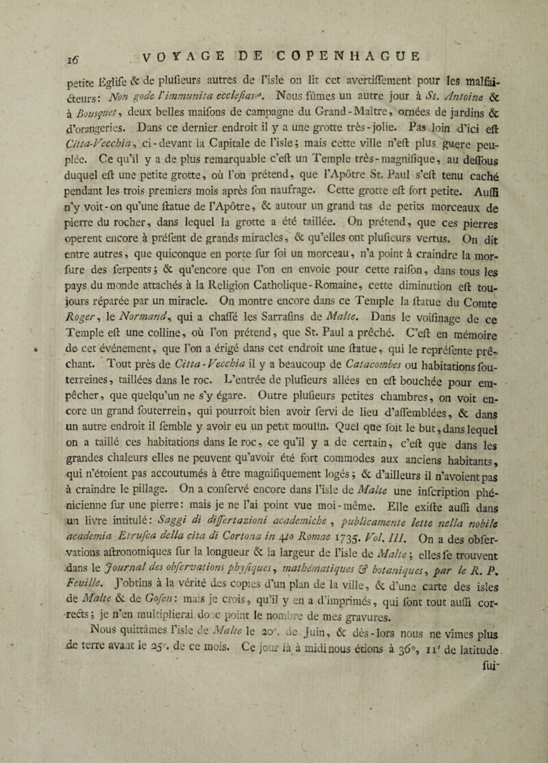 petite Eglife & de plufieurs autres de l’isle on lit cet avertiiïement pour les maîfai- éteurs : Non gode, l'immunita ecclefias<■*. Nous fumes un autre jour à St. Antoine & à Bousquet9 deux belles maifons de campagne du Grand-Maître, ornées de jardins & d’orangeries. Dans ce dernier endroit il y a une grotte très-jolie. Pas loin d’ici eft Citta-Vecchia, ci-devant la Capitale de l’isle; mais cette ville n’eft plus guère peu¬ plée. Ce qu’il y a de plus remarquable c’eft: un Temple très-magnifique, au deflous duquel eft une petite grotte, où Ton prétend, que l’Apôtre St. Paul s’eft tenu caché pendant les trois premiers mois après fon naufrage. Cette grotte eft fort petite. Aulfi n’y voit - on qu’une ftatue de l’Apôtre, & autour un grand tas de petits morceaux de pierre du rocher, dans lequel la grotte a été taillée. On prétend, que ces pierres opèrent encore à préfent de grands miracles, & qu’elles ont plufieurs vertus. On dit entre autres, que quiconque en porte fur foi un morceau, n’a point à craindre la mor- fure des ferpents ; & qu’encore que l’on en envoie pour cette raifon, dans tous les pays du monde attachés à la Religion Catholique-Romaine, cette diminution eft tou¬ jours réparée par un miracle. On montre encore dans ce Temple la ftatue du Comte Roger, le Normand, qui a chaffé les Sarrafins de Malte. Dans le voifinage de ce Temple eft une colline, où l’on prétend, que St. Paul a prêché. C’eft en mémoire de- cet événement, que l’on a érigé dans cet endroit une ftatue, qui le repréfente prê¬ chant. Tout près de Citta-Vecchia il y a beaucoup de Catacombes ou habitationsfou- terreines, taillées dans le roc. L’entrée de plufieurs allées en eft bouchée pour em¬ pêcher , que quelqu’un ne s’y égare. Outre plufieurs petites chambres, on voit en¬ core un grand fouterrein, qui pourroit bien avoir fervi de lieu d’afiemblées, & dans un autre endroit il femble y avoir eu un petit moulin. Quel que foit le but, dans lequel on a taillé ces habitations dans le roc, ce qu’il y a de certain, c’eft que dans les grandes chaleurs elles ne peuvent qu’avoir été fort commodes aux anciens habitants, qui n’étoient pas accoutumés à être magnifiquement logés ; & d’ailleurs il n’avoientpas à craindre le pillage. On a confervé encore dans l’isle de Malte une infeription phé¬ nicienne fur une pierre : mais je ne l’ai point vue moi - même. Elle exifte aulfi dans un livre intitulé: Saggi di dijfertazioni academiche , publicamente lette nella nobile àcademia Etrufca délia cita di Cortona in 4to Romae 1735. Vol. III. On a des oblèr- vations aftronomiques fur la longueur & la largeur de l’isle de Malte ; elles fe trouvent dans le Journal des obfervations phyfiques, mathématiques £? botaniques, par le R. P. Feuille. J’obtins à la vérité des copies d’un plan de la ville, & d’une carte des isles de Malte & de Gojen: mais je crois, qu’il y en a dimprimés, qui font tout aulfi cor¬ rects : je n’en multiplierai donc point le nombre de mes gravures. Nous quittâmes 1 isle de Malte le 20, de Juin, & dès-lors nous ne vîmes plus de terre avant le 25'. de ce mois. Ce jour là à midi nous étions à 3 6°, ip de latitude fui-