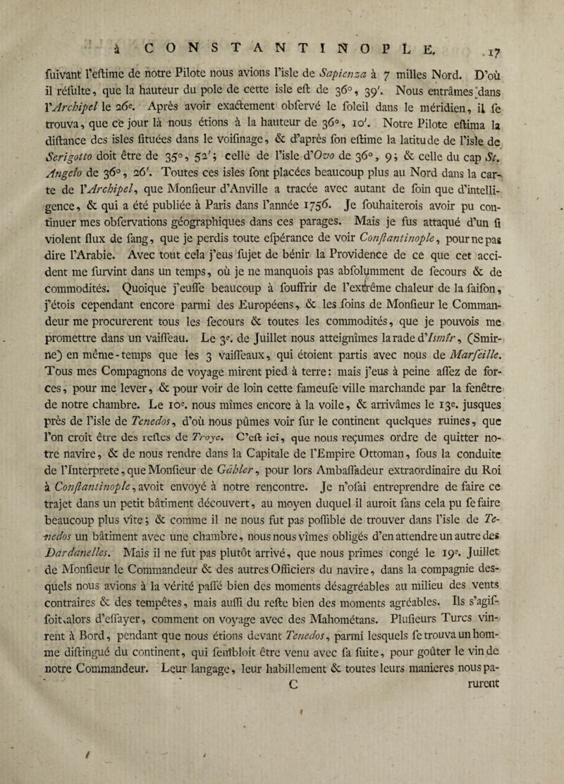 fulvant Feftime de notre Pilote nous avions Fisle de Sapienza à 7 milles Nord. D’où il réfulte, que la hauteur du pôle de cette isle eft de 36°, 39'.. Nous entrâmes ^dans VArchipel le 26e. Après avoir exactement obfervé le foleil dans le méridien, il fe trouva, que ce jour là nous étions à la hauteur de 36°, 10'. Notre Pilote eftima la diftance des isles fituées dans le voifmage, & d’après fon eftime la latitude de l’isle de Serigotto doit être de 35°, 5e'; celle de Fisle iïOvo de 36°, 9; & celle du cap St. Angclo de 36°, 26'. Toutes ces isles font placées beaucoup plus au Nord dans la car¬ te de XArchipel, que Monfieur d’Anville a tracée avec autant de foin que d’intelli¬ gence, & qui a été publiée à Paris dans l’année 1756* Je fouhaiterois avoir pu con¬ tinuer mes obfervations géographiques dans ces parages. Mais je fus attaqué d’un fi violent flux de fang, que je perdis toute efpérance de voir Conftantinople, pour ne pas dire l’Arabie. Avec tout cela j’eus fujet de bénir la Providence de ce que cet acci¬ dent me furvint dans un temps, où je 11e manquois pas abfolqmment de fecours & de commodités. Quoique j’eufle beaucoup à fouffrir de Fextfrême chaleur de la faifon, j’étois cependant encore parmi des Européens, & les foins de Monfieur le Comman¬ deur me procurèrent tous les fecours & toutes les commodités, que je pouvois me promettre dans un vaifleau. Le 3e. de Juillet nous atteignîmes la rade àXIsmtr, (Smir- ne) en même - temps que les 3 vaifleaux, qui étoient partis avec nous de Marfeille. Tous mes Compagnons de voyage mirent pied à terre: mais j’eus à peine aflez de for¬ ces , pour me lever, & pour voir de loin cette fameufe ville marchande par la fenêtre de notre chambre. Le 10e. nous mîmes encore à la voile, & arrivâmes le 13e. jusques près de l’isle de Tcnedos, d’où nous pûmes voir fur le continent quelques ruines, que Fon croit être des refl.es de Troyc. C’cft ici, que nous reçûmes ordre de quitter no¬ tre navire, & de nous rendre dans la Capitale de l’Empire Ottoman, fous la conduite de l’Interprete, que Monfieur de Gabier, pour lors Ambaflàdeur extraordinaire du Roi à Conftantinople, avoit envoyé à notre rencontre. Je n’ofai entreprendre de faire ce trajet dans un petit bâtiment découvert, au moyen duquel il auroit fans cela pu fe faire beaucoup plus vite ; & comme il ne nous fut pas poflîble de trouver dans Fisle de Te- 'nedos un bâtiment avec une chambre, nous nous vîmes obligés d’en attendre un autre des Dardanelles. Mais il ne fut pas plutôt arrivé, que nous prîmes congé le 193. Juillet de Monfieur le Commandeur & des autres Officiers du navire, dans la compagnie des¬ quels nous avions à la vérité palfé bien des moments désagréables au milieu des vents contraires & des tempêtes, mais auffi du relie bien des moments agréables. Ils s’agif- foit>alors d’effayer, comment on voyage avec des Mahométans. Plufieurs Turcs vin¬ rent à Bord, pendant que nous étions devant Tcnedos, parmi lesquels fe trouva un hom¬ me diftingué du continent, qui fenîbloit être venu avec fa fuite, pour goûter le vin de notre Commandeur. Leur langage, leur habillement & toutes leurs maniérés nous pa- C rurent