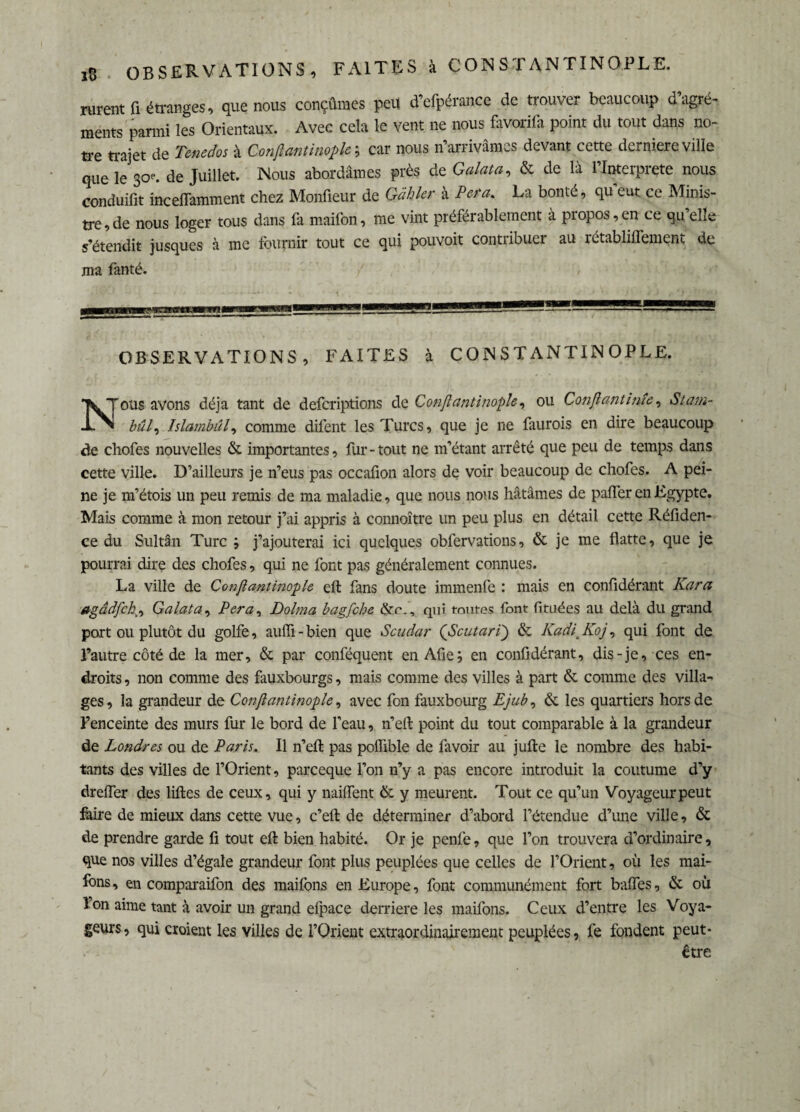 rurent G étranges, que nous conçûmes peu d’efpérance de trouver beaucoup d’agré¬ ments parmi les Orientaux. Avec cela le vent ne nous favorifa point du tout dans no¬ tre trajet de Tenedos à Conßantmoflc ; car nous n’arrivâmes devant cette derniere ville que le so', de Juillet. Nous abordâmes près de Galata, & de là l’Interprete nous conduifxt inceflamment chez Moniteur de Gihkr à Fera. La bonté, qu’eut ce Minis¬ tre, de nous loger tous dans fa maifon, me vint préférablement à propos,en ce qu’elle s’étendit jusques à me fournir tout ce qui pouvoit contribuer au rctabliifement de ma fanté. /•' / ' , OBSERVATIONS , FAITES à CONSTANTINOPLE. Nous avons déjà tant de defcriptions de Conflantinoph, ou Confiant inîe, Stam- bû /, Jslambûl, comme difent les Turcs, que je ne faurois en dire beaucoup de chofes nouvelles & importantes, fur-tout ne m’étant arrêté que peu de temps dans cette ville. D’ailleurs je n’eus pas occafion alors de voir beaucoup de chofes. A pei¬ ne je m’étois un peu remis de ma maladie, que nous nous hâtâmes de paffer en Egypte. Mais comme à mon retour j’ai appris à connoître lin peu plus en détail cette Réfiden- ce du Sultân Turc ; j’ajouterai ici quelques obfervations, & je me flatte, que je pourrai dire des chofes, qui ne font pas généralement connues. La ville de Confiantinople eft fans doute immenfe : mais en confidérant Kara agâdfch(, Galata, P er a, Dolma bagfcbe &c., qui toutes font fituées au delà du grand port ou plutôt du golfe, auffi-bien que Scudar (Scutari) & Kadl Koj, qui font de l’autre côté de la mer, & par conféquent en Afie; en confidérant, dis-je, ces en¬ droits , non comme des fauxbourgs, mais comme des villes à part & comme des villa¬ ges, la grandeur de Confiantinople, avec fcn fauxbourg Ejub, & les quartiers hors de l’enceinte des murs fur le bord de l’eau, n’eft point du tout comparable à la grandeur de Londres ou de Paris. Il n’eft pas poffibîe de favoir au jufte le nombre des habi¬ tants des villes de l’Orient, parceque l’on n’y a pas encore introduit la coutume d’y dreffer des liftes de ceux, qui y naiffent &. y meurent. Tout ce qu’un Voyageur peut faire de mieux dans cette vue, c’eft de déterminer d’abord l’étendue d’une ville, & de prendre garde fi tout cft bien habité. Or je penfe, que l’on trouvera d’ordinaire, que nos villes d’égale grandeur font plus peuplées que celles de l’Orient, où les mai- fons, en comparaifon des maifons en Europe, font communément fort baffes, de où l’on aime tant à avoir un grand efpace derrière les maifons. Ceux d’entre les Voya¬ geurs, qui croient les villes de l’Orient extraordinairement peuplées, fe fondent peut- être