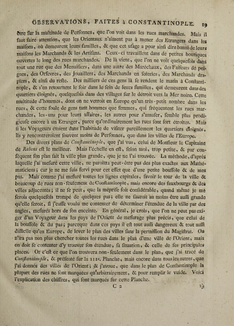 être fur la multitude de Perfonnes, que l’on voit dans les rues marchandes. Mais il faut faire attention, que les Orientaux n’aiment pas à mener des Etrangers dans les maifons, où demeurent leurs familles, & que cet ufage a pour ainfi dire banni de leurs maifons les Marchands & les Artifans. Ceux-ci travaillent dans de petites boutiques ouvertes le long des rues marchandes. De là vient, que l’on ne voit quelquefois dans tout une rue que des Menuifiers, dans une autre des Maréchaux, des Faifeurs de pei¬ gnes, des Orfèvres, des Jouaillers, des Marchands en foieries, des Marchands dra¬ piers , & ainfi du refte. Des milliers de ces gens là fe rendent le matin à Conftanti- nople, & s’en retournent le foir dans le fein de leurs familles, qui demeurent dans des quartiers éloignés, quelquefois dans des villages fur le détroit vers la Mer noire. Cette multitude d’hommes, dont on ne verroit en Europe qu’un très - petit nombre dans les rues, & cette foule de gens tant hommes que femmes, qui fréquentent les rues mar¬ chandes, les-uns pour leurs affaires, les autres pour s’amufer, femble plus prodi- gieufe encore à un Etranger, parce qu’ordinairement les rues font fort étroites. Mais ii les Voyageurs étoient dans l’habitude de vifitcr pareillement les quartiers éloignés r ils y rencontreraient fouvent moins de Perfonnes, que dans les villes de l’Europe. Des divers plans de Conftantinople, que j’ai vus, celui de Monfieur le Capitaine de Rebens eft le meilleur. Mais l’échelle en eft, félon moi, trop petite, & par con- féquent fon plan fait la ville plus grande, que je ne l’ai trouvée. La méthode, d’après laquelle j’ai mefuré cette ville, ne paraîtra peut-être pas des plus exa&es aux Mathé¬ maticiens ; car je ne me fuis fervi pour cet effet que d’une petite bouffole & de mes pas. Mais comme j’ai mefuré toutes les lignes capitales, favoir le tour de la ville & beaucoup de rues non - feulement deCunflantinoplc, mais encore des fauxbourgs & des villes adjacentes ; il ne fe peut, que la méprife foit confidérable, quand même je me ferais quelquefois trompé de quelques pas ; elle ne fauroit au moins être auffi grande qu’elle ferait, fi j’euffe voulu me contenter de déterminer l’étendue de la ville par des angles, mefurés hors de fon enceinte. En général, je crois, que l’on ne peut pas exi¬ ger d’un Voyageur dans les pays de l’Orieilt de mefurage plus précis, que celui de la bouffole & du pas pareeque dans ces pays il eft tout auffi dangereux & tout auffi difficile qu’en Europe, de lever le plan des villes fans la permiffion du Magiftrat. Oa n’ira pas non plus chercher toutes les rues dans le plan d’une ville de l’Orient, mais on doit fe contenter d’y trouver fon étendue, fa fituation, & celle de fes principales places. Or c’eft ce que l’on trouvera non-feulement dans le plan, que j’ai tracé de Conftantinople, & préfenté fur la me. Planche, mais encore dans tous les autres, que j’ai donnés des villes de l’Orient ; & j’avoue, que dans le plan de Conftantinople la plupart des rues ne font marquées qffarbitrairement, & pour remplir le vuide. Voici l’explication des chiffres, qui font marqués fur cette Planche. C 2 L)