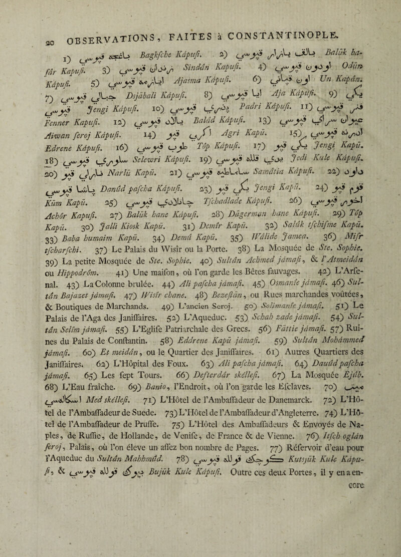 O ^ > Bagkfche Kdpufi. 2) j/^yôW Balük ha- fâr Kapvfi. 3) ul“ A 6>'<>V> •»«**» ***£ 4) 0Â Kdpufi. 5) o-*5 *vW Kdpufi. 6) tÿUi ^ Un Kapân. 7) o~.*> <_î-f=* Oijdali Kdtuß 8) LT Pf 4*» 9) çAî ^ fi eus i Kdpufi. lo) t^yfi LJ'l/ôe. Padri Kdpufi. il) t_s™ yfi i/Â5 ifowwr 12) <^w^5 o)JL> £*/«</ Kdpufi. 13) 0-^5 c^’^c Aiwan feroj Kdpufi. 14) (jy^ ^«S77* Kapü. J5}* Edrene Kdpufi. 16) c-j^L K dp Kdpufi. 17) 3en§i Kapü. 18) ^rr’A^JU Kclewri Kdpufi. 19) &Us çJcM Kule Kdpufi. n,o) cas <_) A-> Narlü Kapü. si) &aLL-cUa> S a matin Kdpufi. 22) Là,L» Danûd pafeha Kdpufi. 23) ^5 A'«?///. 24) jfii ^y» Küm Kapü. 25) çJo)L>l^ Tfchadlade Kdpufi. 26) 27) Balük hane Kdpufi. 28) Dàgermin hane Kdpufi. 29) Top Kapü. 30) Jalli Kiosk Kapü. 31) Demîr Kapü. 32) Salûk tfçhifme Kapü. 33) Baba humaim Kapü. 34) Demïi Kapü. 35) 1 Valide Jamea. 36) Mifr tfeharfehi. 3 7) Le Palais du Wisîr ou la Porte. 38) La Mosquée de S te. Sophie. 39) La petite Mosquée de Ste. Sophie. 40) Sultan Achmed jdmafi, & T Atmeiddn ou Hippodrom. 41) Une raaifon, où l’on garde les Bêtes fauvages. 42) L’Arfe- nal. 43) La Colonne brûlée. 44) Ali pafeha jdmafi. 45) Osmante jdmafi. 46) Sul¬ tan Bajazet jdmafi. 47) IVistr ehane. 48) Bezefiàn, ou Rues marchandes voûtées, & Boutiques de Marchands. 49) L’ancien Seroj. 50) Soli mante jdmafi. 51) Le Palais de l’Aga des Janiflaires. 52) L’Aqueduc. 53j Schah zade jdmafi. 54) Sul¬ tan Selîm jdmafi. 55) L’Eglife Patriarchale des Grecs. 56) Fdttie jdmafi. 57) Rui¬ nes du Palais de Conftantin. 58) Eddrene Kapü jdmafi. 59) Sultan Mohammed jdmafi. 60) Et meiddn, ou le Quartier des Janiflaires. 61) Autres Quartiers des Janiflaires. 62) L’Hôpital des Foux. 63) Ali pafeha jdmafi. 64) Dauûdpafeha jdmafi. 65) Les fept Tours. 66) Defterdâr skéllefi. 67) La Mosquée Ejiîb. 68) L’Eau fraîche. 69) Banio, l’Endroit, où l’on garde les Efclaves. 70) u^a.-o Med skéllefi. 71) L’Hôtel de l’Ambafladeur de Danemarck. 72) L’Hô¬ tel de l’Ambafladeur de Suede. 73) L’Hôtel de l’Ambafladeur d’Angleterre. 74) L’Hô¬ tel de l’Ambafladeur de Prufle. 75) L’Hôtel des Ambafladeurs & Envoyés de Na¬ ples, de Ruflie, de Hollande, de Venife, de France & de Vienne. 76) Itfch ogldn feroj, Palais, où l’on éleve un aflez bon nombre de Pages. 77) Réfervoir d’eau pour l’Aqueduc du Sultan Mahhmud. 78) yfi &JJÿ —1 Kutsjük Kule Kdpu¬ fi 5 & Bujük Kule Kdpufi. Outre ces deux Portes, il y en a en¬ core