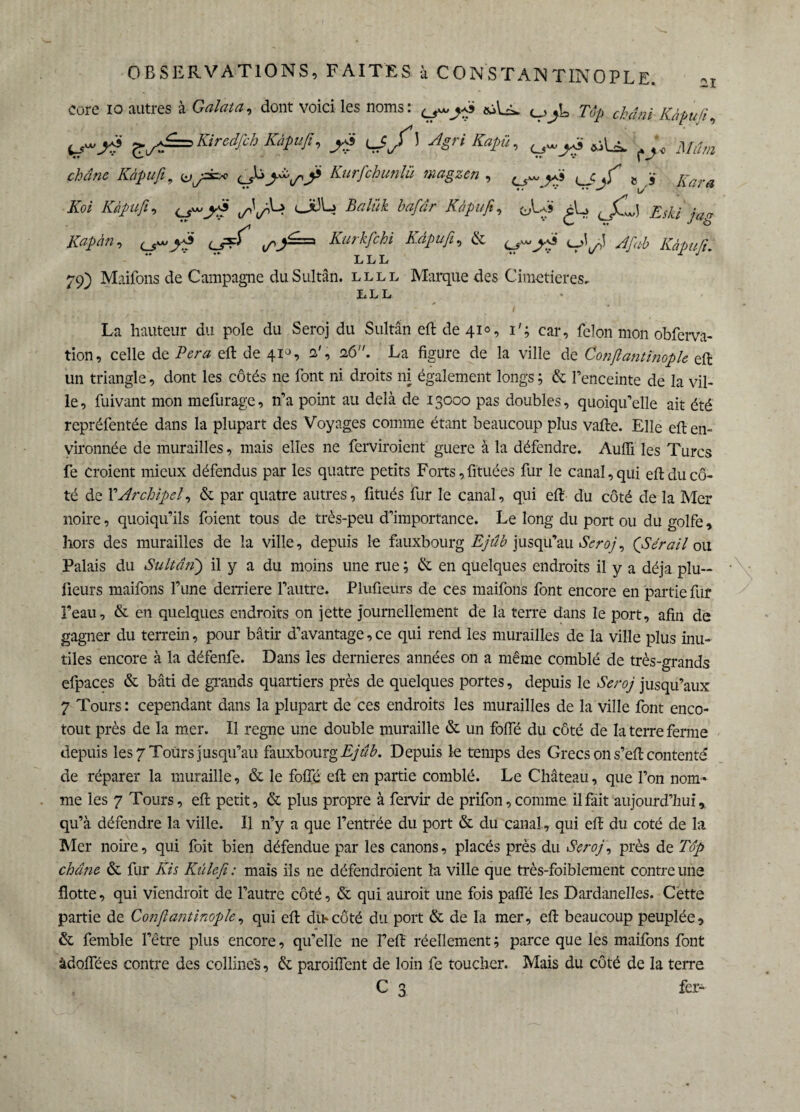 Core io autres à Galat a, dont voici les noms : <ù\-A. c_> «L Tàp chdai ^yà Kiredfch Kàpufi, jg lSJ î 4?™ &iU* , y 2i LLL 79) Maifons de Campagne du Sultan, llll Marque des Cimetières. LLL La hauteur du pôle du Seroj du Sultan eft de 41°, i#; car, félon mon obferva- tion, celle de P er a eft de 41°, 2', 26. La figure de la ville de Conßantinople eft un triangle, dont les côtés ne font ni droits ni également longs ; & l’enceinte de la vil¬ le, fuivant mon mefurage, n’a point au delà de 13000 pas doubles, quoiqu’elle ait été repréfentée dans la plupart des Voyages comme étant beaucoup plus vafte. Elle eft en¬ vironnée de murailles, mais elles ne ferviroient guere à la défendre. Auiïi les Turcs fe croient mieux défendus par les quatre petits Forts, fituées fur le canal, qui eft du cô¬ té de FArchipel, & par quatre autres, fitués fur le canal, qui eft du côté de la Mer noire, quoiqu’ils foient tous de très-peu d’importance. Le long du port ou du golfe, hors des murailles de la ville, depuis le fauxbourg Ejûb jusqu’au Seroj, (Sérail ou Palais du Sultanj il y a du moins une rue ; & en quelques endroits il y a déjà plu-* iieurs maifons l’une derrière l’autre. Plufieurs de ces maifons font encore en partie fur l’eau, & en quelques endroits on jette journellement de la terre dans le port, afin de gagner du terrein, pour bâtir d’avantage, ce qui rend les murailles de la ville plus inu¬ tiles encore à la défenfe. Dans les dernieres années on a même comblé de très-grands efpaces & bâti de grands quartiers près de quelques portes, depuis le Seroj jusqu’aux 7 Tours : cependant dans la plupart de ces endroits les murailles de la ville font enco- tout près de la mer. Il regne une double muraille & un foffé du côté de la terre ferme depuis les 7 Tours jusqu’au fauxbourg Ejûb. Depuis le temps des Grecs on s’eft contenté de réparer la muraille, & le folle eft en partie comblé. Le Château, que l’on nom* me les 7 Tours, eft petit, & plus propre à fervir de prifon, comme il fait aujourd’hui, qu’à défendre la ville. Il 11’y a que l’entrée du port & du canal., qui eft du coté de la Mer noire, qui foit bien défendue par les canons, placés près du Seroj, près de Top châne & fur Jus Kûlefi: mais ils ne défendroient la ville que très-foiblement contre une flotte, qui viendrait de l’autre côté, & qui aurait une fois palfé les Dardanelles. Cette partie de Conßantinople, qui eft dm côté du port & de la mer, eft beaucoup peuplée, & femble l’être plus encore, qu’elle ne Feft réellement ; parce que les maifons font àdoflees contre des colline's, & paroiflent de loin fe toucher. Mais du côté de la terre fer-