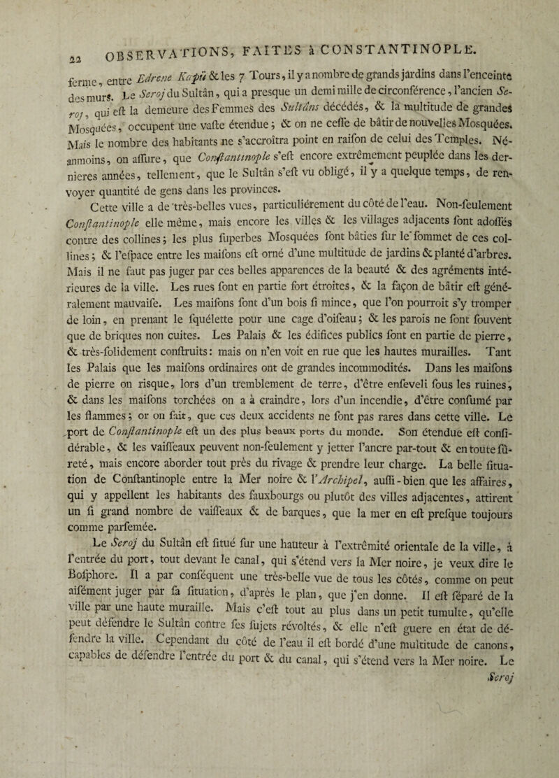 ^ entre Edrenc Kapü& les 7 Tours, il y a nombre de grands jardins dans l’enceinte mur«. Te ^rcy du Sultan, qui a presque un demi mille de circonférence, l’ancien Se- t-oj, qui eft la demeure des Femmes des Sultans décédés, & la multitude de grandes Mosquées, occupent une vafte étendue; & on ne celle de bâtir de nouvelles Mosquées. Mais le nombre des habitants 11e s’accroîtra point en raifon de celui des Temples. Né¬ anmoins, on allure, que Confiantmople s’eft encore extrêmement peuplée dans les der¬ nières années, tellement, que le Sultân s’eft vu obligé, il y a quelque temps, de ren¬ voyer quantité de gens dans les provinces. Cette ville a de'très-belles vues, particuliérement du côté de l’eau. Non-feulement Çonfiantinople elle même, mais encore les villes & les villages adjacents font adolfés contre des collines; les plus fuperbes Mosquées font bâties fur le fommet de ces col¬ lines; & l’efpace entre les maifons eft orné d’une multitude de jardins & planté d’arbres. Mais il ne faut pas juger par ces belles apparences de la beauté & des agréments inté¬ rieures de la ville. Les rues font en partie fort étroites, & la façon de bâtir eft géné¬ ralement mauvaife. Les maifons font d’un bois fi mince, que l’on pourroit s’y tromper de loin, en prenant le fquélette pour une cage d’oifeau ; & les parois ne font fouvent que de briques non cuites. Les Palais & les édifices publics font en partie de pierre, & très-folidement conftruits: mais on n’en voit en rue que les hautes murailles. Tant les Palais que les maifons ordinaires ont de grandes incommodités. Dans les maifons de pierre on risque, lors d’un tremblement de terre, d’être enfeveli fous les ruines, & dans les maifons torchées on a à craindre, lors d’un incendie, d’être confumé par les flammes ; or on fait, que ces deux accidents ne font pas rares dans cette ville. Le ^port de Çonfiantinople eft un des plus beaux ports du monde. Son étendue eft confi- dérable, & les vaiffeaux peuvent non-feulement y jetter l’ancre par-tout & en toute fû- reté, mais encore aborder tout près du rivage & prendre leur charge. La belle fitua- tion de Çonfiantinople entre la Mer noire & Y Archipel, aufli-bien que les affaires, qui y appellent les habitants des fauxbourgs ou plutôt des villes adjacentes, attirent un fl grand nombre de vaiffeaux & de barques, que la mer en eft prefque toujours comme parfemée. Le Seroj du Sultân eft fitué fur une hauteur à l’extrémité orientale de la ville, à l’entrée du port, tout devant le canal, qui s’étend vers la Mer noire, je veux dire le Bofphore. Il a par conféquent une très-belle vue de tous les côtés, comme on peut aifément juger pai fa fituation, d’après le plan, que j’en donne. Il eft féparé de la \ille par une haute muraille. Mais c’eft tout au plus dans un petit tumulte, qu’elle peut défendre le Sultân contre fes fujets révoltés, & elle n’eft guere en état de dé¬ fendre la ville. Cependant du côté de l’eau il eft bordé d’une multitude de canons, capables de défendre l’entrée du port & du canal, qui s’étend vers la Mer noire. Le Seroj