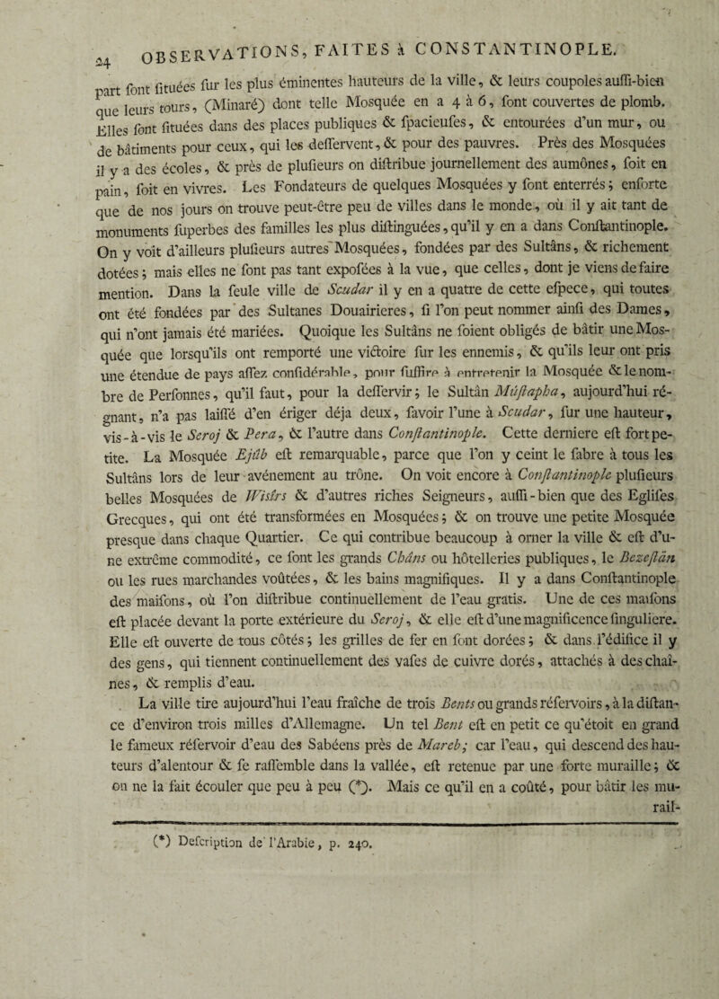> rt font fi tuées fur les plus éminentes hauteurs de la ville, 6c leurs coupoles auffi-bien ue leurs tours, (Minaré) dont telle Mosquée en a 4 à 6, font couvertes de plomb. Elles font fituées dans des places publiques 6c fpacieufes, 6c entourées d’un mur, ou de bâtiments pour ceux, qui les deffervent, êc pour des pauvres. Près des Mosquées il y a des écoles, 6c près de plufieurs on diftribue journellement des aumônes, foit en pain, foit en vivres. Les Fondateurs de quelques Mosquées y font enterrés ; enforte que de nos jours on trouve peut-être peu de villes dans le monde, où il y ait tant de monuments fuperbes des familles les plus diftinguées, qu’il y en a dans Conftantinople. On y voit d’ailleurs plufieurs autres Mosquées, fondées par des Sultans, 6c richement dotées; mais elles ne font pas tant expofées à la vue, que celles, dont je viens de faire mention. Dans La feule ville de Scudar il y en a quatre de cette efpece, qui toutes ont été fondées par des Sultanes Douairières, fi l’on peut nommer ainfi des Dames, qui n’ont jamais été mariées. Quoique les Sultans ne foient obligés de bâtir une Mos¬ quée que lorsqu’ils ont remporté une victoire fur les ennemis, 6c qu’ils leur ont pris une étendue de pays affez confidérable, pour fulfirp à ontrot-enir la Mosquée & le nom¬ bre de Perfonnes, qu’il faut, pour la deffervir; le Sultân Mûftapha, aujourd’hui ré¬ gnant, n’a pas laiffé d’en ériger déjà deux, favoir l’une à Scudar, fur une hauteur, vis-à-vis le Seroj ôc P.er.a9 èc l’autre dans Conftantinople. Cette derniere efl: fort pe¬ tite. La Mosquée Ejiîb efl remarquable, parce que l’on y ceint le fabre à tous les Sultans lors de leur avènement au trône. On voit encore à Conftantinople plufieurs belles Mosquées de Wisîrs 6c d’autres riches Seigneurs, aulfi-bien que des Eglifes Grecques, qui ont été transformées en Mosquées ; 6t on trouve une petite Mosquée presque dans chaque Quartier. Ce qui contribue beaucoup à orner la ville 6e efl: d’u¬ ne extrême commodité, ce font les grands Châns ou hôtelleries publiques, le Bezcftàn ou les rues marchandes voûtées, 6e les bains magnifiques. Il y a dans Conftantinople des maifons, où l’on diftribue continuellement de l’eau gratis. Une de ces maifons efl: placée devant la porte extérieure du Scroj, 6e elle efl: d’une magnificence finguliere. Elle efl: ouverte de tous côtés ; les grilles de fer en font dorées ; ôe dans l’édifice il y des gens, qui tiennent continuellement des vafes de cuivre dorés, attachés à des chaî¬ nes , 6c remplis d’eau. La ville tire aujourd’hui l’eau fraîche de trois Beats ou grands réfervoirs, à la diftan- ce d’environ trois milles d’Allemagne. Un tel Bent efl: en petit ce qu’étoit en grand le fameux réfervoir d’eau des Sabéens près de Mareh; car l’eau, qui descend des hau¬ teurs d’alentour 6c fe raflemble dans la vallée, efl: retenue par une forte muraille; 6c 011 ne la fait écouler que peu à peu (*). Mais ce qu’il en a coûté, pour bâtir les mu- rail- (*) DefcnptLon de' l’Arabie, p. 240.