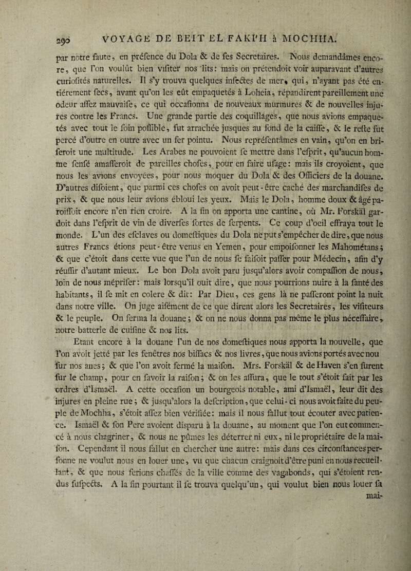 par notre faute, en préfence du Dola & de fes Secrétaires. Nous demandâmes enco¬ re, que l’on voulût bien vifiter nos lits: mais on prétendoit voir auparavant d’autres curiofités naturelles. Il s’y trouva quelques infectes de mer» qui, n’ayant pas été en¬ tièrement fecs, avant qu’on les eût empaquetés à Loheia, répandirent pareillement une odeur allez mauvaife, ce qui occafionna de nouveaux murmures & de nouvelles inju¬ res contre les Francs. Une grande partie des coquillages, que nous avions empaque¬ tés avec tout le foin poffible, fut arrachée jusques au fond de la cailfe, & le relie fut percé d’outre en outre avec un fer pointu. Nous repréfentâmes en vain, qu’on en bri- feroit une multitude. Les Arabes ne pouvoient fe mettre dans l’efprit, qu’aucun hom¬ me fenfé amafferoit de pareilles chofes, pour en frire ulage : mais ils croyoient, que nous les avions envoyées, pour nous moquer du Dola & des Officiers de la douane. D’autres difoient, que parmi ces chofes on avoit peut-être caché des marchandifes de prix, & que nous leur avions ébloui les yeux. Mais le Dola, homme doux &âgépa- roillbit encore n’en rien croire. A la fin on apporta une cantine, où Mr. Forskäl gar- doit dans l’efprit de vin de diverfes fortes de ferpents. Ce coup d’oeil effraya tout le monde. L’un des efclaves ou domelliques du Dola ne put s’empêcher de dire, que nous autres Francs étions peut-être venus en Yemen, pour empoifonner les Mahométans; & que c’étoit dans cette vue que l’un de nous fe faifoit paffer pour Médecin, afin d’y réuffir d’autant mieux. Le bon Dola avoit paru jusqu’alors avoir compaffion de nous, loin de nous méprifer : mais lorsqu’il ouit dire, que nous pourrions nuire à la fanté des habitants, il fe mit en colere & dit : Par Dieu, ces gens là ne pafferont point la nuit dans notre ville. On juge aifément de ce que dirent alors les Secrétaires, les vifiteurs & le peuple. On ferma la douane ; & on ne nous donna pas même le plus néceffaire> notre batterie de cuifine & nos lits. Etant encore à la douane l’un de nos domelliques nous apporta la nouvelle, que î’on avoit jetté par les fenêtres nos biffacs & nos livres, que nous avions portés avec nou fur nos ânes; & que l’on avoit fermé la maifon. Mrs. Forskäl & de Haven s’en furent fur le champ, pour en favoir la raifon ; & on les affura, que le tout s’étoit fait par les ordres d’Ismaël. A cette occafion un bourgeois notable, ami d’Ismaël, leur dit des injures en pleine rue; & jusqu’alors la defeription, que celui-ci nous avoitfaite du peu¬ ple deMochha, s’étoit affez bien vérifiée: mais il nous fallut tout écouter avec patien¬ ce. Isinaël & fon Pere avoient disparu à la douane, au moment que l’on eut commen¬ cé à nous chagriner, & nous ne pûmes les déterrer ni eux, ni le propriétaire de la mai- fon. Cependant il nous fallut en chercher une autre: mais dans ces circonliancesper- fonne ne voulut nous en louer une, vu que chacun craignoit d’être puni en nous recueil¬ lant, & que nous ferions chaffés de la ville comme des vagabonds, qui s’étoient ren¬ dus fufpeéls. A la fin pourtant il fe trouva quelqu’un, qui voulut bien nous louer fii mai-