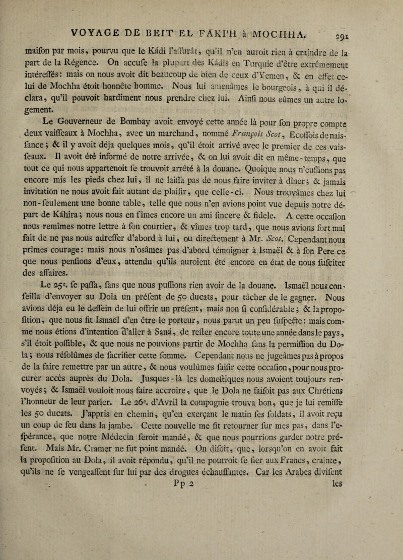 maifon par mois, pourvu que le Kâdi raflïirât, qu’il n’en auroit rien à craindre de la part de la Régence. On accufe la plupart des Radis en Turquie d’être extrêmement intéreffés: mais on nous avoit dit beaucoup de oien de ceux d’Yemen, & en effet ce¬ lui de Mochha étoit honnête homme. Nous lui amenâmes le bourgeois, à qui il dé¬ clara, qu’il pouvoit hardiment nous prendre chez lui. Ainfi nous eûmes un autre lo¬ gement. Le Gouverneur de Bombay avoit envoyé cette année là pour fon propre compte deux vaiffeaux à Mochha, avec un marchand, nommé François Scot, Ecoifoisdenais- fance; & il y avoit déjà quelques mois, qu’il étoit arrivé avec le premier de ces vais- feaux. Il avoit été informé de notre arrivée, & on lui avoit dit en même - temps, que tout ce qui nous appartenoit fe trouvoit arrêté à la douane. Quoique nous n’eufUons pas encore mis les pieds chez lui, il ne laiffa pas de nous faire inviter à dîner; & jamais invitation ne nous avoit fait autant de plaifir, que celle-ci. Nous trouvâmes chez lui non-feulement une bonne table, telle que nous n’en avions point vue depuis notre dé¬ part de Kâhira ; nous nous en fîmes encore un ami fincere & fidele. A cette occafion nous remîmes notre lettre à fon courtier, & vîmes trop tard, que nous avions fort mal fait de ne pas nous adrelfer d’abord à lui, ou directement à Mr. Scot. Cependant nous primes courage : mais nous n’osâmes pas d’abord témoigner à Ismaël & à fon Pere ca¬ que nous penfions d’eux, attendu qu’ils auroient été encore en état de nous fufciter des affaires. Le 25e. fe paffa, fans que nous puffions rien avoir de la douane, lsmaè'l nous con - feilla d’envoyer au Dola un préfent de 50 ducats, pour tâcher de le gagner. Nous avions déjà eu le deffein de lui offrir un préfent, mais non fi confidérable ; & la propo¬ rtion, que nous fit Ismaël d’en être le porteur, nous parut un peu fufpeéle: mais com¬ me nous étions d’intention cl’aller à Sanâ, de refier encore toute une année dans le pays, s’il étoit poffible, & que nous ne pouvions partir de Mochha fins la permiffion du Do¬ la; nous réfolûmes de facrifier cette fomme. Cependant nous ne jugeâmes pas à propos de la faire remettre par un autre, & nous voulûmes faifir cette occafion, pour nous pro¬ curer accès auprès du Dola. Jusques - là les domeftiques nous avoient toujours ren¬ voyés ; & Ismaël vouloit nous faire accroire, que le Dola ne faifoit pas aux Chrétiens l’honneur de leur parler. Le 26e. d’Avril la compagnie trouva bon, que je lui remiflè les 50 ducats. J’appris en chemin, qu’en exerçant le matin fes foldats, il avoit reçu un coup de feu dans la jambe. Cette nouvelle me fit retourner fur mes pas, dans l’e- fpérance, que notre Médecin feroit mandé, & que nous pourrions garder notre pré¬ fent. Mais Mr. Cramer ne fut point mandé. On difoit, que, lorsqu’on en avoit fait la propofition au Dola, il avoit répondu, qu’il ne pourroit fe fier aux Francs, crainte, qu’ils ne fe vengeaffent fur lui par des drogues échauffantes. Car les Arabes divifent Pp 2 les