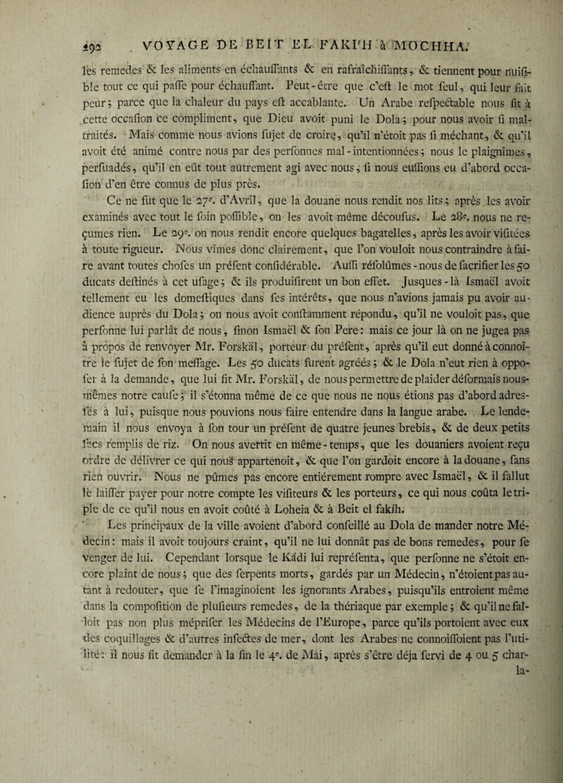 les remettes & les aliments en échauffants & en raffaîchiffants, & tiennent pour nuiff- bîe tout ce qui paffe pour échauffent. Peut-être que c’cfi: le mot feul, qui leur feit peur ; parce que la chaleur du pays eft accablante. Un Arabe refpedable nous lit à .cette occafion ce compliment, que Dieu avoit puni le Dola; pour nous avoir fi mal¬ traités. Mais comme nous avions fujet de croire, qu’il n’étoit pas fi méchant, & qu’il avoit été animé contre nous par des perfonnes mal - intentionnées ; nous le plaignîmes, perfuadés, qu’il en eût tout autrement agi avec nous, fi nous euflions eu d’abord occa- fion d’en être connus de plus près. Ce ne fut que le 27e. d’Avril, que la douane nous rendit nos lits ; après les avoir examinés avec tout le foin poffible, on les avoit même découfus. Le 28?. nous ne re¬ çûmes rien. Le 29?. on nous rendit encore quelques bagatelles, après les avoir vifitées à toute rigueur. Nous vîmes donc clairement, que l’on vouloit nous contraindre à fai¬ re avant toutes chofes un préfent confidérable. Auffi réfolûmes - nous de fecrifier les 50 ducats deffinés à cet ufage; & ils produifirent un bon effet. Jusques-là Ismaël avoit tellement eu les domeftiques dans fes intérêts, que nous n’avions jamais pu avoir au¬ dience auprès du Dola; on nous avoit conflamment répondu, qu’il ne vouloit pas, que perfonne lui parlât de' nous, finon Ismaël & fon Pere: mais ce jour là on ne jugea pas à propos de renvoyer Mr. Forskäl, porteur du préfent, après qu’il eut donné à connoî- tre le fujet de fon meffege. Les 50 ducats furent agréés ; & le Dola n’eut rien à oppo- fer à la demande, que lui fit Mr. Forskäl, de nous permettre de plaider déformais nous- mêmes notre caufe ; il s’étonna même de ce que nous ne nous étions pas d’abord adres- l’és à lui, puisque nous pouvions nous faire entendre dans la langue arabe. Le lende¬ main il nous envoya à fon tour un préfent de quatre jeunes brebis, & de deux petits ftes remplis de riz. On nous avertit en même - temps, que les douaniers avoient reçu ordre de délivrer ce qui nous appartenoit, & que l’on gardoit encore à la douane, fans rien ouvrir. Nous ne pûmes pas encore entièrement rompre-avec Ismaël, & il fallut lë laiffer payer pour notre compte les vifiteurs & les porteurs, ce qui nous coûta le tri¬ ple de ce qu’il nous en avoit coûté à Loheia & à Beit el fakih. Les principaux de la ville avoient d’abord confeillé au Dola de mander notre Mé¬ decin: mais il avoit toujours craint, qu’il 11e lui donnât pas de bons remedes, pour fe venger de lui. Cependant lorsque le lvâdi lui repréfenta, que perfonne ne s’étoit en¬ core plaint de nous; que des ferpents morts, gardés par un Médecin, n’étoient pas au¬ tant à redouter, que fe l’imaginoient les ignorants Arabes, puisqu’ils entroient même dans la compofition de plufieurs remedes, de la thériaque par exemple ; & qu’il ne fal- loit pas non plus méprifer les Médecins de l’Europe, parce qu’ils portoient avec eux des coquillages & d’autres infedes de mer, dont les Arabes ne connoiffoient pas l’uti¬ lité : il nous fit demander à la fin le 4e. de Mai, après s’être déjà fervi de 4 ou 5 char- la-