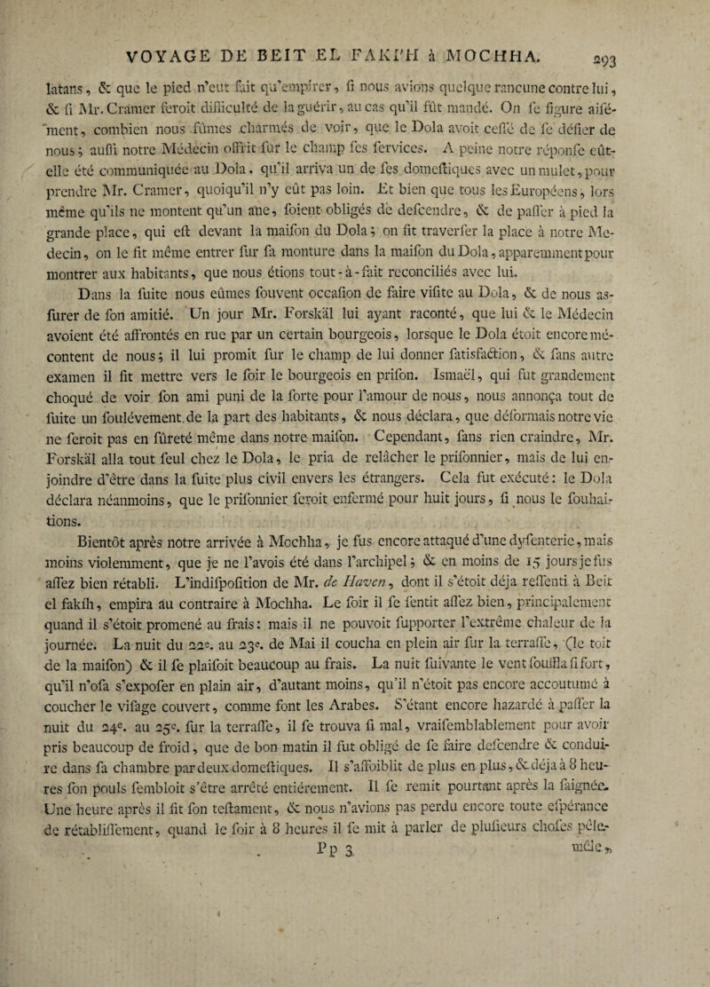 làtans, & que le pied n’eut fait qu’empirer, fi nous avions quelque rancune contre lui, & fi Mr. Cramer feroit difficulté de la guérir, au cas qu’il fût mandé. On fe figure aifé- ment, combien nous fumes charmés de voir, que le Dola avoit ceffë de fe défier de nous ; aufli notre Médecin offrit fur le champ fes fervices. A peine notre réponfe eût- elle été communiquée au Dola. qu’il arriva un de fes domefliques avec un mulet, pour prendre Mr. Cramer, quoiqu’il n’y eût pas loin. Et bien que tous les Européens, lors même qu’ils 11c montent qu’un ane, foient obligés dé defceiidre, & de palier à pied la grande place, qui eft devant la maifon du Dola; on fit traverfer la place à notre Mé¬ decin, on le fit même entrer fur fit monture dans la maifon du Dola, apparemment pour montrer aux habitants, que nous étions tout-à-fait reconciliés avec lui. Dans la fuite nous eûmes fouvent occafion de faire vifite au Dola, & de nous as- furer de fon amitié. Un jour Mr. Forskäl lui ayant raconté, que lui & le Médecin avoient été affrontés en rue par un certain bourgeois, lorsque le Dola étoit encore mé¬ content de nous ; il lui promit fur le champ de lui donner fatisfadion, & fans autre examen il fit mettre vers le foir le bourgeois en prifon. Ismaël, qui fut grandement choqué de voir fon ami puni de la forte pour l’amour de nous, nous annonça tout de fuite un foulévement de la part des habitants, & nous déclara, que déformais notre vie ne feroit pas en fûreté même dans notre maifon. Cependant, fans rien craindre, Mr. Forskäl alla tout leul chez le Dola, le pria de relâcher le prifonnier, mais de lui en¬ joindre d’être dans la fuite plus civil envers les étrangers. Cela fut exécuté: le Dola déclara néanmoins, que le prifonnier feroit enfermé pour huit jours, fi nous le fouhal- tions. Bientôt après notre arrivée à Mochha, je fus encore attaqué d’une dyfentcric, mais moins violemment, que je ne l’avois été dans l’archipel; & en moins de 15 jours je fus afiez bien rétabli. L’indifpofition de Mr. de Haven, dont il s’étoit déjà reffend à Beit el fakfh, empira au contraire à Mochha. Le foir il fe fentit afîéz bien, principalement quand il s’étoit promené au frais: mais il ne pouvoit fupporter l’extrême chaleur de la journée. La nuit du 22e. au 23e. de Mai il coucha en plein air fur la terraffe, (le toit de la maifon) & il fe plaifoit beaucoup au frais. La nuit fuivante le vent fouilla fi fort, qu’il n’ofa s’expofer en plain air, d’autant moins, qu’il n’étoit pas encore accoutumé à coucher le vifage couvert, comme font les Arabes. S’étant encore hazardé à paffer la nuit du 24e. au 25c. fur la terraffe, il fe trouva fi mal, vraifemblablement pour avoir pris beaucoup de froid, que de bon matin il fut obligé de fe faire defeendre de condui¬ re dans fa chambre par deux domefliques. Il s’affoiblit déplus en- plus, &. déjà à 8 heu¬ res fon pouls fembioit s’être arrêté entièrement. Il fe remit pourtant après la faignée* Une heure après il fit fon teftament, & nous n’avions pas perdu encore toute efpérance de rétabliffement, quand le.foir à 8 heures il fe mit à parler de plufieurs choies pêle.- Pl? mêle* <