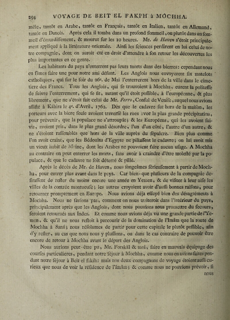 mêle, tantôt en Arabe, tantôt en François, tantôt en Italien, tantôt en Allemand, tantôt en Danois. Après cela il tomba dans un profond fommeil, ou plutôt dans un fom- meil d'étourdilfement, & mourut fur les io heures. Mr. da Haven s’étoit principale¬ ment appliqué à la littérature orientale. Ainfi les fciences perdirent en lui celui de no¬ tre compagnie, dont on auroit été en droit d’attendre à fon retour les découvertes les plus importantes en ce genre. .Les habitants du pays n’enterrent pas leurs morts dans des bierres: cependant nous en fîmes faire une pour notre ami défunt. Les Anglois nous envoyèrent fix matelots ' catholiques, qui fur le foir du 16e. de Mai l’enterrerent hors de la ville dans le cime¬ tière des Francs. Tous les Anglois, qui fe trouvoient à Mochha, eurent la politefle de fuivre l’enterrement, qui fe fit, autant qu’il étoit polfible, à l’européenne, & plus librement, que ne s’étoit fait celui de Mr. Ferro, Confiai de Venife, auquel nous avions affidé à Kâhira le 4e. d’Avril, 1762. Dès que le cadavre fut hors de la maifon, les porteurs avec la biere feule avoient traverfé les rues avec la plus grande précipitation, pour prévenir, que la populace ne s’attroupât ; & les Européens, qui les avoient fui- vis, avoient pris, dans le plus grand désordre, l’un d’un côté, l’autre d’un autre, & ne s’étoient raflèmblés que hors de la ville auprès du fépulcre. Bien plus comme l’on avoit craint, que les Bédouins d’Egypte ne pillaflent le cadavre; on lui avoit mis un vieux habit de Moine, dont les Arabes ne pouvoient frire aucun ufage. A Mochha au contraire 011 peut enterrer les morts, fans avoir à craindre d’être molefté par la po¬ pulace, & que le cadavre ne foit déterré & pillé. Après le décès de Mr. de Haven, nous longeâmes férieufement à partir de Moch¬ ha, pour entrer plus avant dans le pays. Car bien-que plufieurs de la compagnie dc- firaffent de relier du moins encore une année en Yemen, & de vifiter à leur aife les villes de la contrée montueufe; les autres croyoient avoir d’auffi bonnes raifons, pour retourner promptement en Europe. Nous avions déjà elfuyé bien des désagréments à Mochha. Nous ne lavions pas, comment on nous traiterait dans l’intérieur du pays, principalement après que les Anglois, dont nous pouvions nous promettre du fecours, feraient retournés aux Indes. Et comme nous avions déjà vu une grande partie de l’Ye¬ men, ik. qu’il ne nous relloit à parcourir de la domination de l’imâm que la route de Mochha à Sanâ; nous réfolumes de partir pour cette capitale le plutôt poffible, afin d'y relier, au cas que nous nous y pluffions, ou dans le cas contraire de pouvoir être encore de retour à Mochha avant le départ des Anglois. Nous aurions peut-être pu, Mr. Forskäl & moi, frire en mauvais équipage des courfes particulières, pendant notre Yéjour à Mochha, comme nous en avions faites pen¬ dant notre féjour à Beit el faklh: mais nos deux compagnons de voyage étoienraufli cu¬ rieux que nous de voir la réfidence de l’imâm ; & comme nous 11e pouvions prévoir, fi nous