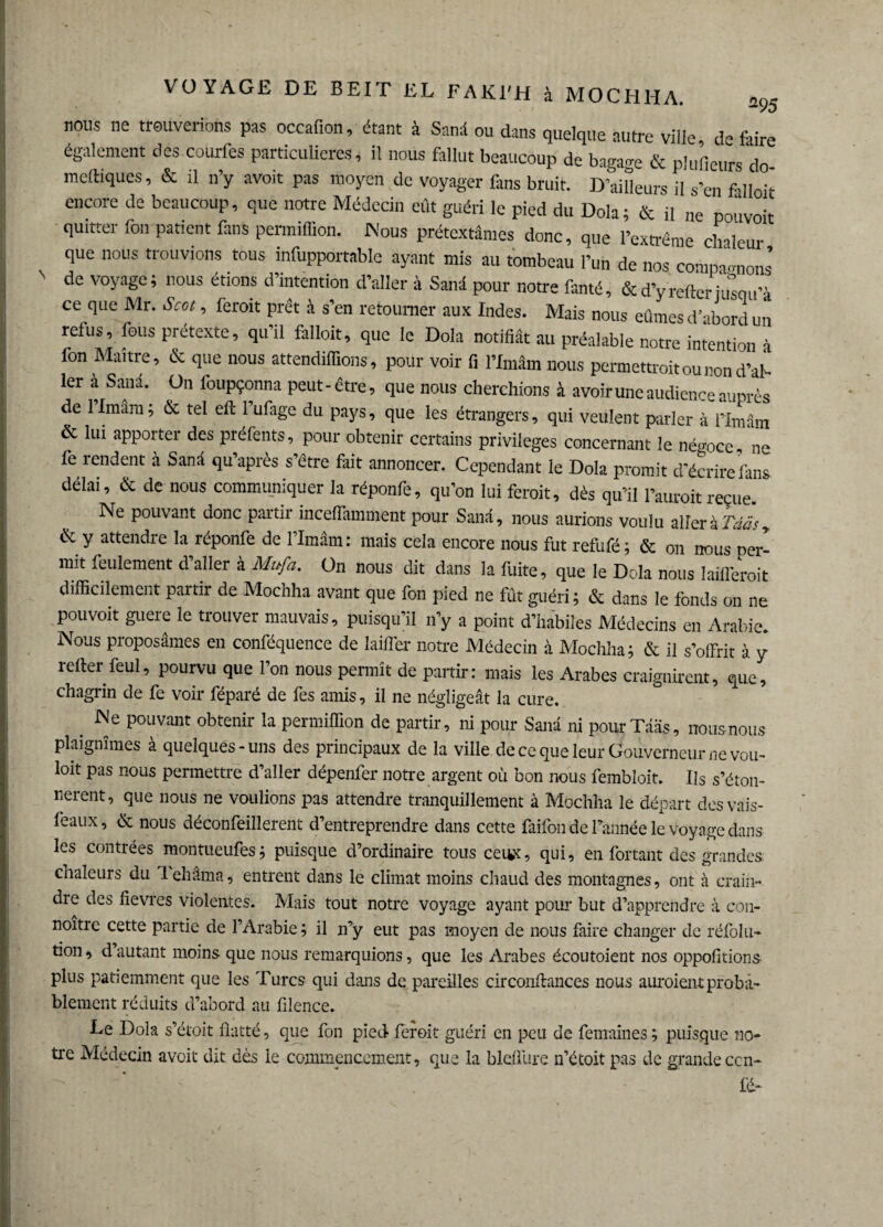 nous ne trouverions pas occafion, étant à Sand ou dans quelque autre ville, défaire également des.colufes particulières, il nous fallut beaucoup de bagage & pluficurs do meftiques, & il n’y avoit pas moyen de voyager Dns bruit. D’ailleurs il s’en falloir encore de beaucoup, que notre Médecin eût guéri le pied du Dola; & il ne pouvoir quitter fou patient fans penniffion. Nous prétextâmes donc, que l’extrême chaleur que nous trouvions tous infupportable ayant mis au tombeau l’un de nos comparions de voyage; nous étions d’intention d’aller à Sanâ pour notre famé, & d’yrefter jusqu’à ce que Mr. Scot, feroit prêt à s’en retourner aux Indes. Mais nous eûmes d’abord un relus, fous pretexte, qu’il falloit, que le Dola notifiât au préalable notre intention à fon Maître, & que nous attendrions, pour voir fi l’Imâm nous permettait ou non d’af- 1er à Sanâ. ün foupçonna peut-être, que nous cherchions à avoir une audience auprès de 1 Imam ; & tel eft 1 ufage du pays, que les étrangers, qui veulent parler à l’imâm & lui apporter des préfents, pour obtenir certains privilèges concernant le négoce, ne fe tendent à Sanâ qu après s’être fait annoncer. Cependant le Dola promit d’écrire fans délai, & de nous communiquer la réponfe, qu’on lui feroit, dès qu’il l’auroit reçue Ne pouvant donc partir inceflamment pour Sanâ, nous aurions voulu aller à Tdâ's, & y attendre la réponfe de l’imâm: mais cela encore nous fut refufé; & on nous per¬ mit feulement d’aller à Nlnfa. On nous dit dans la fuite, que le Dola nous laifleroit difficilement paitir de Mochha avant que fon pied ne fût guéri; & dans le fonds on ne pouvoit guère le trouver mauvais, puisqu’il n’y a point d’habiles Médecins en Arabie. Nous proposâmes en conféquence de laiffer notre Médecin à Mochha; & il s’offrit à y refter feul, pourvu que l’on nous permît de partir: mais les Arabes craignirent, que, chagrin de fe voir féparé de fes amis, il ne négligeât la cure. . JNe Pouvant obtenir la penniffion de partir, ni pour Sanâ ni pourTââs, nous nous plaignîmes a quelques - uns des principaux de la ville de ce que leur Gouverneur ne vou- loit pas nous permettre d’aller dépenfer notre argent où bon nous fembloit. Ils s’éton¬ nèrent, que nous ne voulions pas attendre tranquillement à Mochha le départ desvais- feaux, & nous déconfeilîerent d’entreprendre dans cette faifon de l’année le voyage dans les contrées montueufes; puisque d’ordinaire tous ceiwx, qui, en Portant des grandes chaleurs du 1 ehâma, entrent dans le climat moins chaud des montagnes, ont à crain¬ dre des fièvres violentes. Mais tout notre voyage ayant pour but d’apprendre à con- noître cette partie de l’Arabie; il n’y eut pas moyen de nous faire changer de réfolu- tion, d’autant moins que nous remarquions, que les Arabes écoutoient nos oppofitions plus patiemment que les Turcs qui dans de pareilles circonfiances nous auroient proba¬ blement réduits d’abord au filence. Le Dola s’étoit flatté, que fon pied feroit guéri en peu de femaines ; puisque no¬ tre Médecin avoit dit dès le commencement, que la blefliire n’étoit pas de grande ccn- fd-