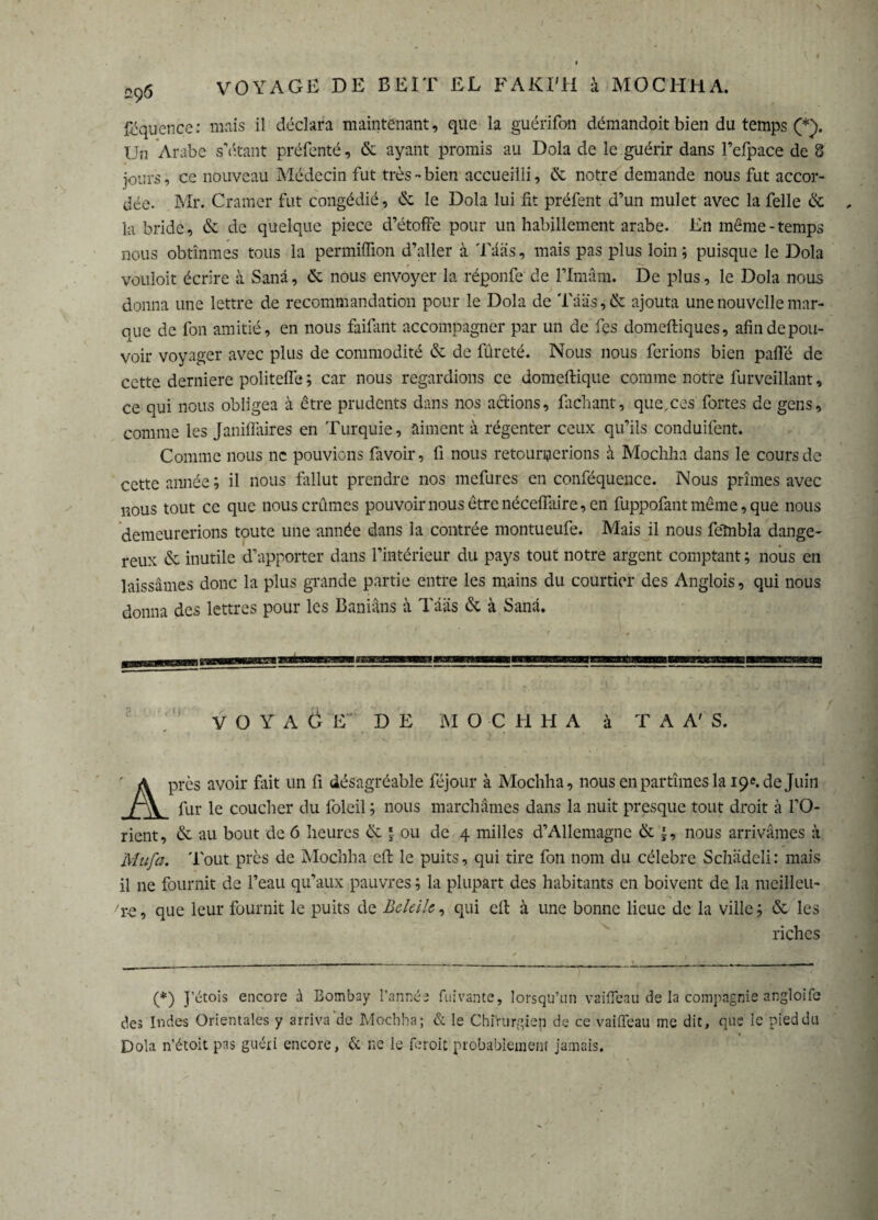 I „95 VOYAGE DE BEIT EL FAKI'H à MOCHHA. föquence: mais il déclara maintenant, que la guérifon démandoit bien du temps (*). Un Arabe s’étant préfenté, & ayant promis au Dola de le guérir dans Fefpace de 8 jours, ce nouveau Médecin fut très-bien accueilli, de notre demande nous fut accor¬ dée. Mr. Cramer fut congédié, de le Dola lui fit préfent d’un mulet avec la feile de , la bride, de de quelque piece d’étoffe pour un habillement arabe. En même-temps nous obtînmes tous la permiffion d’aller à Tääs, mais pas plus loin 5 puisque le Dola vouloit écrire à Sanâ, de nous envoyer la réponfe de l’Imam. De plus, le Dola nous donna une lettre de recommandation pour le Dola de Tääs, de ajouta une nouvelle mar¬ que de fon amitié, en nous faifant accompagner par un de fes domeftiques, afin de pou¬ voir voyager avec plus de commodité & de fûreté. Nous nous ferions bien paffé de cette derniere politelfe ; car nous regardions ce domeftique comme notre furveillant, ce qui nous obligea à être prudents dans nos actions, fichant, que,ces fortes de gens, comme les Janiffaires en Turquie, aiment à régenter ceux qu’ils conduifent. Comme nous ne pouvions favoir, fi nous retournerions à Mochha dans le cours de cette année ; il nous fallut prendre nos mefures en conféquence. Nous prîmes avec nous tout ce que nous crûmes pouvoirnousêtrenéceflaire,en fuppofantmême, que nous demeurerions toute une année dans la contrée montueufe. Mais il nous fehibla dange¬ reux & inutile d’apporter dans l’intérieur du pays tout notre argent comptant ; nous en laissâmes donc la plus grande partie entre les mains du courtier des Anglais, qui nous donna des lettres pour les Banians à Tääs de à Sanâ. VOYAÖ E' D E M O C H H A à TA A' S. Après avoir fuit un fi désagréable féjour à Mochha, nous en partîmes la 19f.de Juin fur le coucher du foleil ; nous marchâmes dans la nuit presque tout droit à l’O¬ rient, de au bout de 6 heures & ? ou de 4 milles d’Allemagne de £, nous arrivâmes à ÏYIufa. Tout près de Mochha efl: le puits, qui tire fon nom du célébré Schädeli: mais il ne fournit de l’eau qu’aux pauvres ; la plupart des habitants en boivent de la meilleu- ■'r-e, que leur fournit le puits de Beleih, qui elt à une bonne lieue de la ville ; de les riches (*) J'étois encore à Bombay l’année fuivante, lorsqu’un vaifleau de la compagnie angloife des Indes Orientales y arriva‘de Mochha; & le Chirurgien de ce vaiffeau me dit, que le pied du Dola n’étoit pas guéri encore, & ne le Droit probablement jamais.