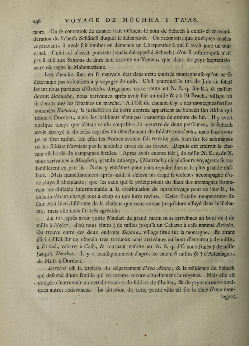 mort. On fe contentoit de donner tout uniment le nom de S die ch à celui - ci en confi- dération du Schech Schüdeli duquel il defeendoit. On racontait, que quelques années auparavant, il avoit fait tomber en démence un Charpentier à qui il avoit joué un tour cruel. Celui-ci n’avoit pourtant jamais été appelle Schech; d’où il réfulte qu’il n’eft pas fi aifé aux Santons de faire leur fortune en Yemen, que dans les pays Septentrio¬ naux où regne le Mahométisme. Les chemins font en fi mauvais état dans cette contrée montagneufe qu’on ne fe détermine pas volontiers à y voyager de nuit. C’eft pourquoi le 11e. de Juin au foleil levant nous partîmes d’Orafch, dirigeâmes notre route au N. JE. q. fur E., & palliant devant Dabuaha, nous arrivantes après avoir fait un mille & \ à El Brach, village où fe tient toutes les femaines un marché. A l’Eft du chemin il y a des montagnes fertiles nommées Kamara; la juridiction de cette contrée appartient au Schech ibn Aklan qui réfide à Dorebat, mais les habitants n’ont pas beaucoup de crainte de lui. II y avoit quelque temps que s’étant rendu coupables du meurtre de deux perfonnes, le Schech avoit envoyé à diverfes reprifes un détachement de foldats contr’eux, mais fans avoir pu en tirer raifon. En effet les Arabes avoient fait retraite plus haut fur les montagnes où les foldats n’avoient pas la moindre envie de les forcer. Depuis cet endroit le che¬ min eft bordé de campagnes fertiles. Après avoir encore fait | de mille N. E. q.deN. nous arrivâmes à Manfari, grande auberge, (Mattrach) où plufieurs voyageurs feras- femblérent ce jour là. Mous y entrâmes pour nous repofer durant la plus grande cha¬ leur. Mais immédiatement après-midi il s’éleva un orage fi violent, accompagné d’u¬ ne pluye fi abondante, que les eaux qui fe précipitaient du haut des montagnes formè¬ rent un obftacle infurmontable à la continuation de notre voyage pour ce jour là, le chemin s’étant changé tout à coup en une forte ravine. Cette fraîche température de l’air était bien différente de la chaleur que nous avions jusqu’alors effuyé dans leTeha- ma, mais elle nous fut très agréable. Le 12e. après avoir quitté Manfari de grand matin nous arrivâmes au bout de | de mille à Mefar, d’où nous fîmes de milles jusqu’à un Cabaret à café nommé Rehaba.. On trouve entre ces deux endroits Dejana, village fitué fur la montagne. En tirant d’ici à l’Eft fur un chemin très tortueux nous arrivâmes au bout d’environ | de mille, à El h ab, cabaret à Café, & tournant enfuite au N. E. q. d’£ nous fîmes | de mille jusqu’à Dorebat. Il y a conféquemment d’après ce calcul 6 milles de l d’Allemagne, de Mufa à Dorebat. Dorebat eft la capitale du département d'Ibn Aklan, & la réüdence du Schech qui defeend d’une famille qui en occupe encore actuellement la régence. Mais elle eft . obligée d’entretenir un certain nombre de foldats de l’Imam, & de payer en outre quel¬ ques autres redevances. La ütuation de cette petite ville eft fur la cime d’une mon¬ tagne;