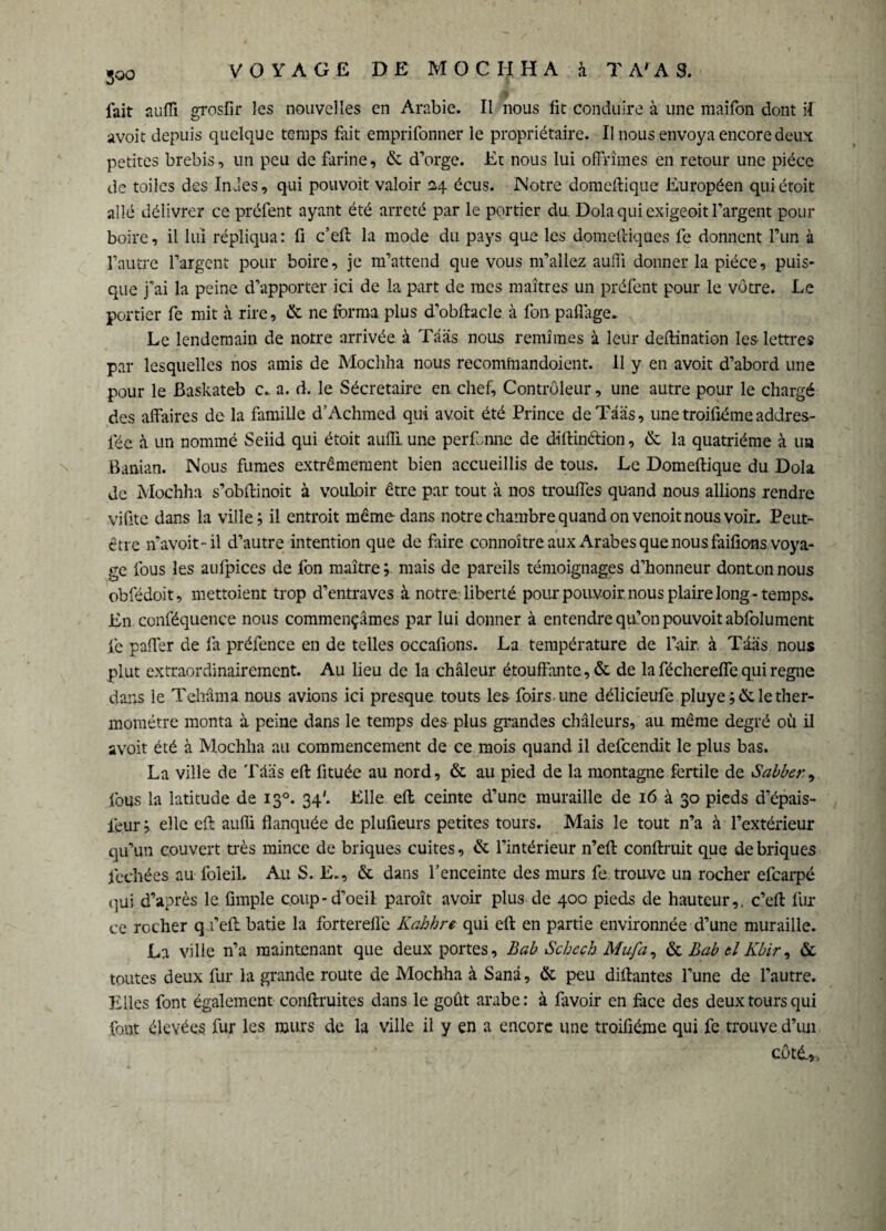 5oo VOYAGE DE MOCHHA à T A'A S. # fait suffi grosfir les nouvelles en Arabie. Il nous fit conduire à une maifon dont il avoit depuis quelque temps fait emprifonner le propriétaire. Il nous envoya encore deux petites brebis, un peu de farine, & d’orge. Et nous lui offrîmes en retour une pièce de toiles des Indes, qui pouvoit valoir 24 écus. Notre domeflique Européen quiétoit allé délivrer ce préfent ayant été arreté par le portier du Dola qui exigeoit l’argent pour boire, il lui répliqua: fi c’efi: la mode du pays que les domelliques fe donnent l’un à l’autre l’argent pour boire, je m’attend que vous m’allez auffi donner la pièce, puis¬ que j’ai la peine d’apporter ici de la part de mes maîtres un préfent pour le vôtre. Le portier fe mit à rire, & ne forma plus d’obflacle à fon paflàge. Le lendemain de notre arrivée à Tâas nous remîmes à leur deflination les lettres par lesquelles nos amis de Mocliha nous recomfnandoient. 11 y en avoit d’abord une pour le Baskateb c. a. d. le Sécretaire en chef, Contrôleur, une autre pour le chargé des affaires de la famille d’Achmed qui avoit été Prince deTâas, une troifiéme addres- fée à un nommé Seiid qui étoit auffi. une perfonne de diftinélion, de la quatrième à ua Banian. Nous fumes extrêmement bien accueillis de tous. Le Domeflique du Dola de Mochha s’obffinoit à vouloir être par tout à nos troufles quand nous allions rendre vifite dans la ville; il entroit même dans notre chambre quand on venoit nous voir. Peut- * être n avoit -il d’autre intention que de faire connoître aux Arabes que nous faifions voya¬ ge fous les aufpices de fon maître ; mais de pareils témoignages d’honneur donton nous obfédoit, mettoient trop d’entraves à notre liberté pour pouvoir nous plaire long-temps. En conféquence nous commençâmes par lui donner à entendre qu’on pouvoit abfolument fe paffer de fa préfence en de telles occafions. La température de l’air, à Taâs nous plut extraordinairement. Au lieu de la chaleur étouffante, & de la féchereffe qui regne dans le Tehâma nous avions ici presque touts les foirs une délicieufe pluye ■;& le ther¬ momètre monta à peine dans le temps des plus grandes chaleurs, au même degré où il avoir été à Mochha au commencement de ce mois quand il defeendit le plus bas. La ville de Tâas efl fituée au nord, & au pied de la montagne fertile de Sabber y fous la latitude de 130. 34'. Elle efl ceinte d’une muraille de 16 à 30 pieds d’épais- feur; elle efl auffi flanquée de plufieurs petites tours. Mais le tout n’a à l’extérieur qu’un couvert très mince de briques cuites, & l’intérieur n’efl confirait que de briques fechées au foleil. Au S. E., & dans l’enceinte des murs fe trouve un rocher efearpé qui d’après le fimple coup-d’oeil paraît avoir plus de 400 pieds de hauteur,, c’efi fur ce rocher q.i’efl bâtie la forterefle Kabhre qui efl en partie environnée d’une muraille. La ville n’a maintenant que deux portes, Bab Schcçh Mufa, & Bab tl Kbir, & toutes deux fur la grande route de Mochha à Sanâ, & peu diflantes l’une de l’autre. Elles font également conflruites dans le goût arabe: à favoir en face des deux tours qui font élevées fur les murs de la ville il y en a encore une troifiéme qui fe trouve d’un côté.,.
