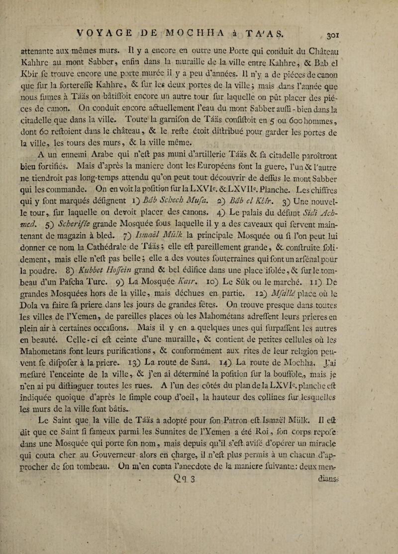 attenante aux memes murs. Il y a encore en outre une Porte qui conduit du Château Kahhre au mont Sabber, enfin dans la muraille de la ville entre Kahhre, & Bab el Kbir fc trouve encore une porte murée il y a peu d’années. 11 n’y a de pièces de canon que fur la forterefie Kahhre, & fur les deux portes de la ville; mais dans l’année que nous fumes à Tââs on bâtiffoit encore un autre tour fur laquelle on pût placer des piè¬ ces de canon. On conduit encore actuellement l’eau du mont Sabber auffi-bien dans la citadelle que dans la ville. Toute la garnifon de Tââs confiftoit en 5 ou 600hommes, dont 60 reftoient dans le château, & le relie étoit diitribué pour garder les portes de la ville, les tours des murs, & la ville même. A un ennemi Arabe qui n’eft pas muni d’artillerie Tââs & fa citadelle paraîtront bien fortifiés. Mais d’après la manière dont les Européens font la guere, l’un & Yautre ne tiendrait pas long-temps attendu qu’on peut tout découvrir de délias le mont Sabber qui les commande. On en voit la pofition fur la LXVT. &.LXVIK Planche. Les chiffres qui y font marqués défignent 1) Bab Scheck. Mu fa. <2) Bâb el Kbir. 3) Une nouvel¬ le tour,, fur laquelle on devoit placer des canons. 4) Le palais du défunt Sich Ach¬ med. 5) Scherlfîe grande Mosquée fous laquelle il y a des caveaux qui fervent main¬ tenant de magazin à bled. 7) Ismaèl Miïlk la principale Mosquée ou fi l’on peut lui donner ce nom La Cathédrale de Tââs; elle eft pareillement grande, &.conftruite foli- dement, mais elle n’eft pas belle; elle a des voûtes fouterraines qui font un arfénal pour la poudre. 8) Kubbet Ho fein grand & bel édifice dans une place ifolée, & fur le tom¬ beau d’un Pafcha Turc. 9) La Mosquée Kasr. 10) Le Sûk ou le marché. 11) De grandes Mpsquées hors de la ville, mais déchues en partie, ia) Mfdllé place où le Dola va faire fa priera dans les jours de grandes fêtes. On trouve presque dans toutes les villes de l’Yemen, de pareilles places où les Mahométans adreffent leurs prieras en plein air à certaines occafions. Mais il y en a quelques unes qui furpaflent les autres en beauté. Celle-ci eft ceinte d’une muraille, & contient de petites cellules où les Mahométans font leurs purifications, & conformément aux rites de leur religion peu¬ vent fe difpofer à la priera.- 13) La route de Sanâ. 14) La route de Mochha, Jf ai mefuré l’enceinte de la ville, & j’en ai déterminé la pofition fur la boufiole., mais je n’en ai pu diftinguer toutes les rues. A l’un des côtés du plan de la LXVIC. planche eft indiquée quoique d’après le limple coup d’oeil, la hauteur des collines fur.lesquelles les murs de la ville font bâtis.. Le Saint que la ville de Tââs a adopté pour fon Patron eft.Ismaël Mtilk. Il eft dit que ce Saint fi fameux parmi les Sunnites de l’Yemen a été Roi, fon corps repofe dans une Mosquée qui porte fon nom, mais depuis qu’il s’eft. avifé d’opérer un miracle qui coûta cher au Gouverneur alors en charge, il .n’eft plus permis à un chacun d’ap¬ procher de fon tombeau. On m’en conta l’anecdote de la maniéré fuivante.: deux meiv Qq 3 dians< \