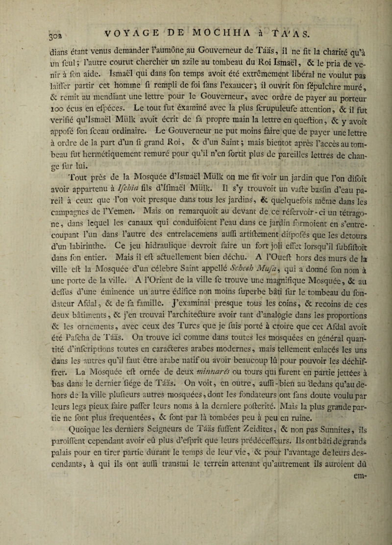 303 dians étant venus demander l’aumône au Gouverneur de Tâà’s, il ne fit la charité qu'à un feul; l’autre courut chercher un azile au tombeau du Roi Ismaël, & le pria de ve¬ nir à fon aide. Ismaël qui dans Ton temps avoit été extrêmement libéral ne voulut pas laifler partir cet homme fi rempli de foi fans l’exaucer; il ouvrit fon fépulchre muré, ëc remit au mendiant une lettre pour le Gouverneur, avec ordre de payer au porteur 100 écus en efpéces. Le tout fut éxaminé avec la plus fcrupuleufe attention, & il fut vérifié qu’lsmaël Miilk avoit écrit de fa propre main la lettre en queftion, ëc y avoit appofé fon fceau ordinaire. Le Gouverneur 11e put moins faire que de payer une lettre à ordre de la part d’un fi grand Roi, & d’un Saint; mais bientôt après l’accès au tom¬ beau fut hermétiquement remuré pour qu’il n’en fortit plus de pareilles lettres de chan¬ ge fur lui. Tout près de la Mosquée d’Ismaël Miilk on me fit voir un jardin que l’on difoit avoir appartenu à Ifchia fils d’Ifmaël Miilk. Il s’y trouvoit un vafte basfin d’eau pa¬ reil à ceux que l’on voit presque dans tous les jardins, & quelquefois même dans les campagnes de l’Yemen. Mais on remarquoit au devant de ce réfervoir-ci un tétrago- ne, dans lequel les canaux qui conduifoient l’eau dans ce jardin formoient en s’entre¬ coupant l’un dans l’autre des entrelacemens aulfi artiftement dilpofés que les détours d’un labirinthe. Ce jeu hidraulique devroit faire un fort joli effet lorsqu’il fubfiftoit dans fon entier. Mais il efl actuellement bien déchu. A l’Ouefi: hors des murs de la ville efl: la Mosquée d’un célébré Saint appellé Schceh Mufa, qui a donné fon nom à une porte de la ville. A l’Orient de la ville fe trouve une magnifique Mosquée, & au dcllus d’une éminence un autre édifice non moins fuperbe bâti fur le tombeau du fon¬ dateur Afdal, & de fa famille. J’examinai presque tous les coins, ëc recoins de ces deux bâtiments, Ck j’en trouvai l’architedure avoir tant d’analogie dans les proportions & les ornements, avec ceux des Turcs que je fuis porté à croire que cet Afdal avoit été Pafcha de Tâas. On trouve ici comme dans toutes les mosquées en général quan¬ tité d’infcriptions toutes en cara&eres arabes modernes, mais tellement enlacés les uns dans les autres qu’il finit être arabe natif ou avoir beaucoup lû pour pouvoir les déchif¬ frer. La Mosquée efl: ornée de deux minnaré.’s ou tours qui furent en partie jettées à bas dans le dernier liège de Tâas. On voit, en outre, aulfi-bien au 'dedans qu’au de¬ hors de la ville plufieurs autres mosquées, dont les fondateurs ont fans doute voulu par leurs legs pieux faire paffer leurs noms à la derniere poftcrité. Mais la plus grande par¬ tie ne font plus fréquentées, & font par là tombées peu à peu en ruine. Quoique les derniers Seigneurs de Tâas füflent Zeiditcs, & non pas Sunnites, ils paroiffent cependant avoir eû plus d’efprit que leurs prédéceflcurs. Ils ont bâti de grands palais pour en tirer partie durant le temps de leur vie, ëe pour l’avantage de leurs des¬ cendants, à qui ils ont aulli transrai le terrein attenant qu’autrement ils auraient dfl em-
