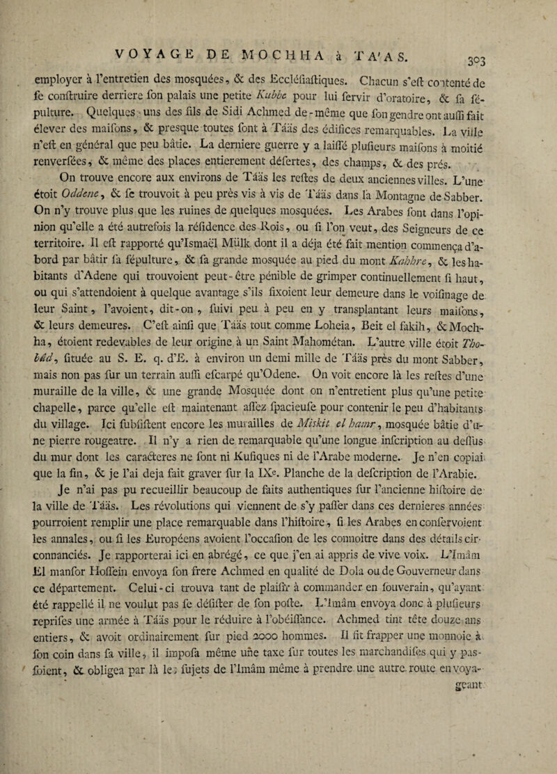 employer à l’entretien des mosquées, & des Eccléfiaftiques. Chacun s’eft contenté de fe conftruire derrière fon palais une petite Kubbe pour lui fervir d’oratoire, & fa fé- pulture. Quelques - uns des fils de Sidi Achmed de-meme que fon gendre ont auffi fait élever des maifons, & presque toutes font à Tâas des édifices remarquables. La ville n’eft en général que peu bâtie. La derniere guerre y a laiffé pîufieurs maifons à moitié renverfées, & même des places entièrement défertes, des champs, & des prés. On trouve encore aux environs de Tâas les reftes de deux anciennes villes. L’une étoit Oddene, & fc trouvoit à peu près vis à vis de Tâas dans la Montagne de Sabber. On n’y trouve plus que les ruines de quelques mosquées. Les Arabes font dans l’opi¬ nion qu’elle a été autrefois la réfidence des Rois, ou fi l’on veut, des Seigneurs de ce territoire. Il eft rapporté qu’Ismaël Miilk dont il a déjà été fait mention commença d’a¬ bord par bâtir fa fépulture, & fa grande mosquée au pied du mont Kahhre, ôe les ha¬ bitants d’Adene qui trouvoient peut-être pénible de grimper continuellement fi haut, ou qui s’attendoient à quelque avantage s’ils fixoient leur demeure dans le voifinage de leur Saint, l’avoient, dit-on , fuivi peu à peu en y transplantant leurs maifons, & leurs demeures. C’eft ainfi que Tâas tout comme Loheia, Beit el fiikih, & Modi¬ fia, étoient redevables de leur origine à un Saint Mahométan. L’autre ville étoit Tho- bâd, fituée au S. E. q. d’E. à environ un demi mille de Tâas près du mont Sabber, niais non pas fur un terrain auffi efearpé qu’Odene. On voit encore là les reftes d’une muraille de la ville, & une grande Mosquée dont on n’entretient plus qu’une petite chapelle, parce qu’elle eft maintenant affez fpacieufe pour contenir le peu d’habitants du village. Ici fubfiftent encore les murailles de Miskit cl hamr, mosquée bâtie d’u¬ ne pierre rougeâtre. Il n’y a rien de remarquable qu’une longue infeription au defius du mur dont les cara&eres 11e font ni Kufiques ni de l’Arabe moderne. Je n’en copiai que la fin, & je l’ai déjà fait graver fur la IXe. Planche de la defeription de l’Arabie. Je n’ai pas pu recueillir beaucoup de faits authentiques fur l’ancienne hiftoire de la ville de Tâas. Les révolutions qui viennent de s’y pafîer dans ces dernieres années: pourroient remplir une place remarquable dans l’hiftoire , fi les Arabes en confervoient les annales, ou fi les Européens avoient l’occafion de les connoitre dans des détails cir- connanciés. Je rapporterai ici en abrégé, ce que j’en ai appris de vive voix. L’Imam El manfor Hoffein envoya fon frere Achmed en qualité de Dola ou de Gouverneur dans ce département. Celui-ci trouva tant de plaifïr à commander en fouverain, qu’ayant été rappellé il ne voulut pas fe défifter de fon pofte. L’imâm envoya donc à pîufieurs reprifes une année à Tâas pour le réduire à l’obéiflance. Achmed tint tête douze ans entiers, & avoit ordinairement fur pied nooo hommes. Il fit frapper une monnaie à fon coin dans fa ville, il impofa même une taxe fur toutes les marchandifès qui y pas- foient, & obligea par là les fujets de l’imâm même à prendre, une autre, route en voya¬ geant