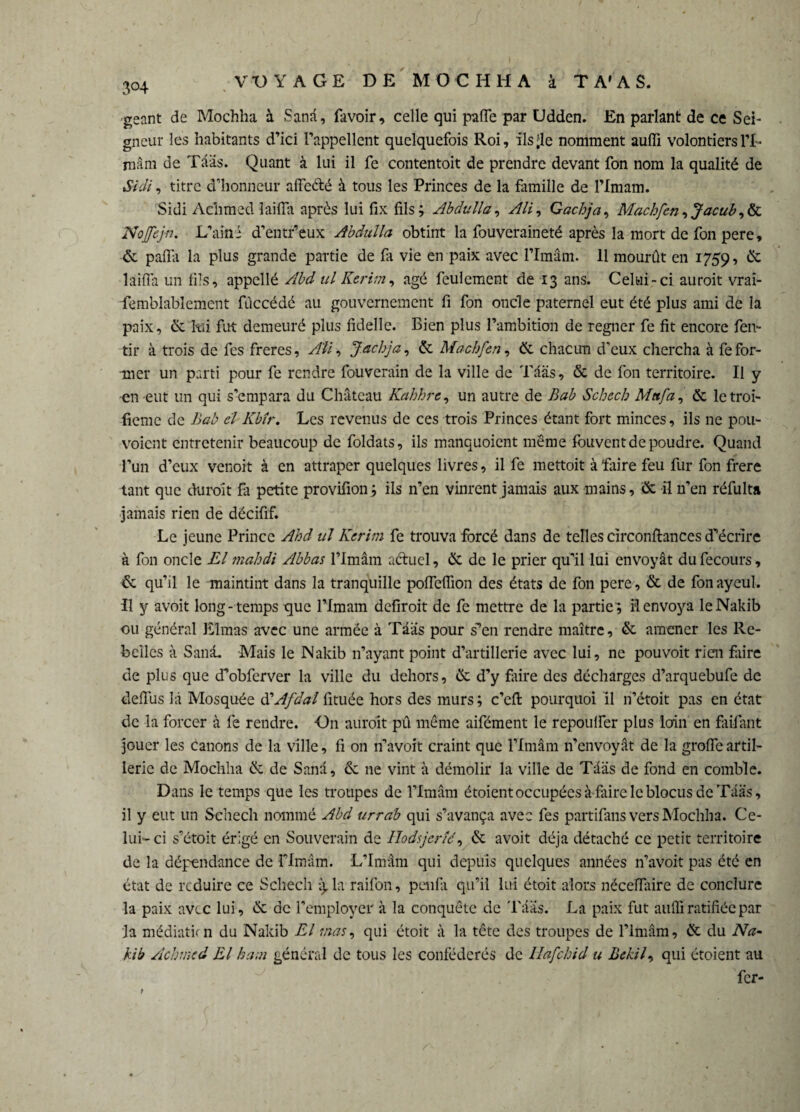 3°4 géant de Mochha à Sana, favoir, celle qui paffe par Udden. En parlant de ce Sei¬ gneur les habitants d’ici l’appellent quelquefois Roi, ils’le nomment aufli volontiersH- roâm de Tââs. Quant à lui il fe contentoit de prendre devant fon nom la qualité de Sidi, titre d’honneur affecté à tous les Princes de la famille de l’Imam. Sidi Aclimed îaiffa après lui fix fils; Abdulla, Ali, Gachja, Machfcn, Jacub,& Nojfejn. L’ai ni d’entr’eux Abdulla obtint la fouveraineté après la mort de fon pere, & paffa la plus grande partie de fa vie en paix avec l’Imâm. 11 mourût en 1759, & îaiffa un fils, appellé Abd ul Kerim, âgé feulement de 13 ans. Celui-ci auroit vrai- femblabîemcnt fùccédé au gouvernement fi fon onde paternel eut été plus ami de la paix, & lui fut demeuré plus fidelle. Bien plus l’ambition de régner fe fit encore fen- tir à trois de fes freres, Ali, Jachja, & Machfen, èc chacun d’eux chercha à fe for¬ mer un parti pour fe rendre fouverain de la ville de Taas, & de fon territoire. Il y en eut un qui s’empara du Château Kahhrc, un autre de Bab Schech Mttfa, & letroi- fieme de Bab cl Kbîr. Les revenus de ces trois Princes étant fort minces, ils ne pou- voient entretenir beaucoup de foldats, ils manquoient meme fouvent de poudre. Quand l’un d’eux venoit à en attraper quelques livres, il fe mettoit à faire feu fur fon frere tant que duroît fa petite provifion; ils n’en vinrent jamais aux mains, & il n’en réfulta jamais rien de décifif. Le jeune Prince Ahd ul Kerim fe trouva forcé dans de telles circonftances d’écrire à fon oncle El 7nabdi Abbas l’Imâm actuel, & de le prier qu’il lui envoyât dufecours, &; qu’il le maintint dans la tranquille poffeffion des états de fon pere, & de fon ayeul. Il y avoit long-temps que l’Imam defiroit de fe mettre de la partie; Renvoya leNakib ou général Elmas avec une armée à Tââs pour s’en rendre maître, & amener les Re¬ belles à Sanâ. Mais le Nakib n’ayant point d’artillerie avec lui, ne pouvoit rien faire de plus que d’obferver la ville du dehors, & d’y faire des décharges d’arquebufe de deffiis là Mosquée à'Afdal fituée hors des murs ; c’eft pourquoi il ri’étoit pas en état de la forcer à fe rendre. On auroit pû même aifément le repoulfer plus loin en faifant jGuer les canons de la ville, fi on n’avoit craint que l’Imâm n’envoyât de la greffe artil¬ lerie de Mochha & de Sanâ, & 11e vint à démolir la ville de Tääs de fond en comble. Dans le temps que les troupes de l’Imâm étoient occupées à faire le blocus de Tââs, il y eut un Schech nommé Abd urrab qui s’avança avec fes partifans vers Mochha. Ce¬ lui-ci s’étoit érigé en Souverain de Ilodsjerîé, & avoit déjà détaché ce petit territoire de la dépendance de rimâm. L’Imâm qui depuis quelques années n’avoit pas été en état de reduire ce Schech 13, la raifon, penfu qu’il lui étoit alors nécefïaire de conclure la paix avec lui, éc de l’employer à la conquête de Tââs. La paix fut aufli ratifiée par la médiatkn du Nakib El mas, qui étoit à la tête des troupes de l’Imâm, & du Na- kib Achmed El kam général de tous les confédérés de Hafchid u Bekil, qui étoient au fer-