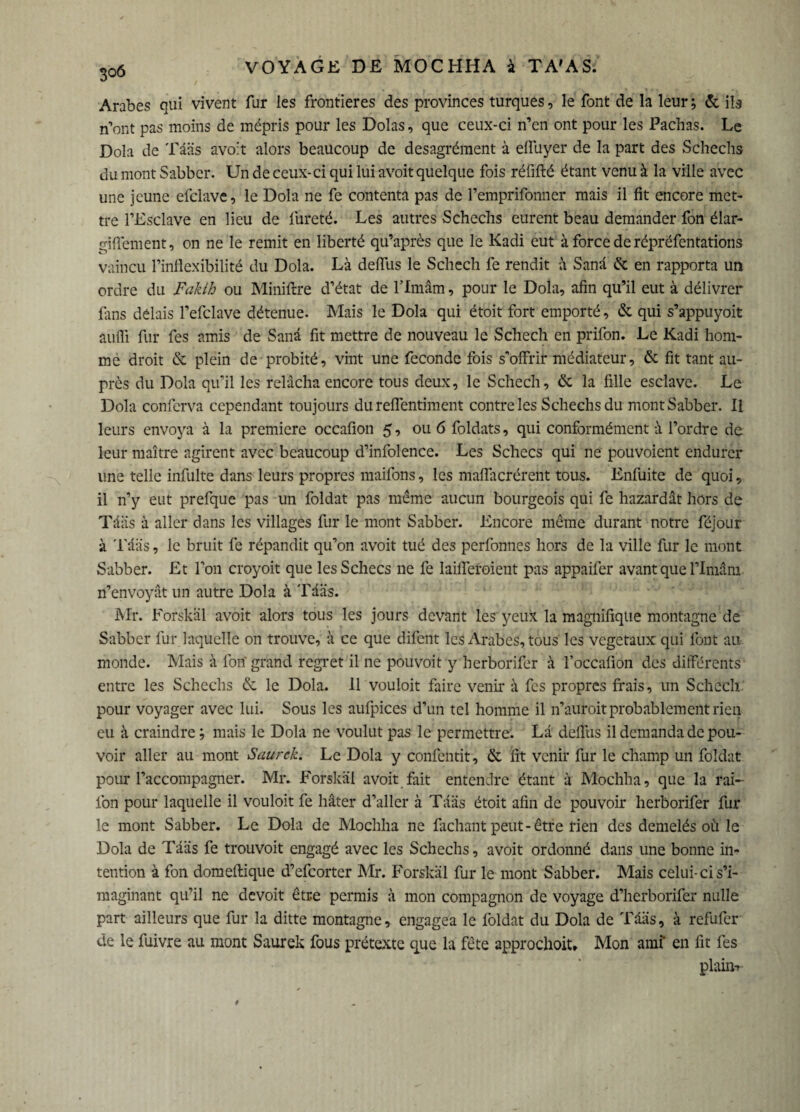 Arabes qui vivent fur les frontières des provinces turques, le font de la leur ; & ils n’ont pas moins de mépris pour les Dolas, que ceux-ci n’en ont pour les Pachas. Le Dola de Tââs avoit alors beaucoup de desagrément à elfuyer de la part des Schechs du mont Sabber. Un de ceux-ci qui lui avoit quelque fois réfifté étant venu à la ville avec une jeune efclave, le Dola ne fe contenta pas de l’emprifonner mais il fit encore met¬ tre l’Esclave en lieu de fureté. Les autres Schechs eurent beau demander fon élar- gififement, on ne le remit en liberté qu’après que le Kadi eut à force de répréfentations vaincu l’inflexibilité du Dola. Là defllis le Schech fe rendit à Sanâ & en rapporta un ordre du Faklh ou Miniftre d’état de l’Imâm, pour le Dola, afin qu’il eut à délivrer fins délais l’efclave détenue. Mais le Dola qui étoit fort emporté, & qui s’appuyoit aufli fur fes amis de Sanâ fit mettre de nouveau le Schech en prifon. Le Kadi hom¬ me droit & plein de probité, vint une fécondé fois s’offrir médiateur, & fit tant au¬ près du Dola qu’il les relâcha encore tous deux, le Schech, & la fille esclave. Le Dola conferva cependant toujours du reflentiment contre les Schechs du mont Sabber. Il leurs envoya à la première occafion 5, ou 6 foldats, qui conformément à l’ordre de leur maître agirent avec beaucoup d’infolence. Les Schecs qui ne pouvoient endurer une telle infulte dans leurs propres maifons, les maffacrérent tous. Enfuite de quoi, il n’y eut prefque pas un foldat pas même aucun bourgeois qui fe hazardât hors de Tâiis à aller dans les villages fur le mont Sabber. Encore même durant notre féjour à Tââs, le bruit fe répandit qu’on avoit tué des perfonnes hors de la ville fur le mont Sabber. Et l’on croyoit que les Schecs ne fe laifleroient pas appaifer avant que l’Imâm n’envoyât un autre Dola à Tââs. Mr. Forskal avoit alors tous les jours devant les yeux la magnifique montagne de Sabber fur laquelle on trouve, à ce que difent les Arabes, tous les végétaux qui font au monde. Mais à fon grand regret il ne pouvoit y herborifer à l’occafion des différents entre les Schechs & le Dola. 11 vouloit faire venir à fes propres frais, un Schech. pour voyager avec lui. Sous les aufpices d’un tel homme il n’auroit probablement rien eu à craindre ; mais le Dola ne voulut pas le permettre'. La defllis il demanda de pou¬ voir aller au mont Saurck. Le Dola y confentit, & fit venir fur le champ un foldat pour l’accompagner. Mr. Forskal avoit fait entendre étant à Mochha, que la rai- fon pour laquelle il vouloit fe hâter d’aller à Tââs étoit afin de pouvoir herborifer fur le mont Sabber. Le Dola de Mochha ne fichant peut-être rien des demelés où le Dola de Tââs fe trouvoit engagé avec les Schechs, avoit ordonné dans une bonne in¬ tention à fon domeftique d’efeorter Mr. Forskal fur le mont Sabber. Mais celui-ci s’i¬ maginant qu’il ne devoit être permis à mon compagnon de voyage d’herborifer nulle part ailleurs que fur la ditte montagne, engagea le foldat du Dola de Tââs, à refufer de le fuivre au mont Saurek fous prétexte que la fête approchoit» Mon amf en fit fes plain-v