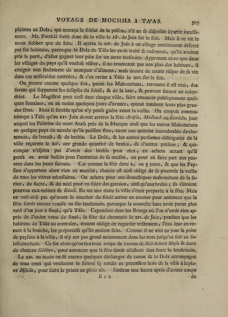 plaintes au Dola, qui menaça le foldat de la prlfony s’il ne fe difpofoit a partir incefla- ment. Mr, Forskâl fortit donc de la ville le 18e. de Juin fur le foir. Mais il ne vit le mont Sabber que de loin. Il arriva le 20e. de Juin à un village entièrement déferté par Tes habitans, parceque le Dola de Tââs les avoir traité fi rudement, qu’ils avoient pris le parti, d’aller gagner leur pain fur un autre territoire. Apprenant alors que dans les villages du pays qu’il vouloir vifiter, il ne trouverait pas non plus des habitans, il craignit non feulement de manquer d’alimens, mais encore de courir rifque de fa vie dans ces miférables contrées, & s’en revint à Tââs le eo*. fur le foir. On trouve encore quelque fois, parmi les Mahométans, rarement il efi: vrai, des favans qui fupputent les éclipfes du foleil, & de la lune, & peuvent former un calen¬ drier. Le Magiflrat peut ainfi dans chaque ville, faire annoncer publiquement quel¬ ques femaines, ou au moins quelques jours d’avance, quand tombent leurs plus gran¬ des fêtes. Mais il femble qu’on n’y penfe guère avant la veille. On croyoit commu¬ nément à Tââs qu’au aie. Juin devoit arriver la fête Ara fa, Medbach ou Kurbân, jour auquel les Pélérins du mont Arafa près de la Mecque ainfi que les autres Mahométans en quelque pays du monde qu’ils puiflènt être, tuent une quantité innombrable de cha¬ meaux, de boeufs, & de brebis. Le Dola, & les autres perfonnes diftinguées de la ville reçurent le ao*. une grande quantité de brebis, & d’autres préfens ; & qui¬ conque n’éfpéra pas d’avoir des brebis pour rien, en acheta autant qu’il penfa en avoir befoin pour l’entretien de fa maifon, ou pour en faire part aux pau¬ vres dans les jours fuivans. Car comme la fête dure a, ou 3 jours, & que les Pay- fans n’apportent alors rien au marché, chacun efi: ainfi obligé de fe pourvoir la veille de tous les vivres néceflaires. On acheta pour nos domeftiques mahométans de la fa¬ rine , du lucre, & du miel pour en faire des gateaux, ainfi qu’une brebis ; ils s’étoient pourvus eux-mêmes de Kâad. En un mot toute la ville s’étoit préparée à la fête. Mais ne voii-at-il pas qu’avant le coucher du foleil arrive un Courier pour annoncer que la fête ferait encore remife au fur-lendemain, parceque la nouvelle lune avoit parue plus tard d’un jour à Sana, qu’à Tââs. Cependant dans les Bourgs où l’on n’avoit rien ap¬ pris de l’ordre venu de Sanâ, la fête fut chommée le nie. de Juin, pendant que les habitans de Tââs au contraire, étoient obligé de regarder triftement, l’eau leur en ve¬ nant à la bouche, les préparatifs qu’ils avoient faits. Comme il ne vint ce jour là point de payfans à la ville, il n’y eut pas grand mouvement dans les rues jufqu’au foir au fo¬ leil couchant. Ce fut alors qu’on tira trois coups de canons de B ab Scheck Mu fa & deux du chateau Kàhhre, pour annoncer que la fête ferait célébrée fans faute le lendemain. Le 22e. au matin on fit encore quelques décharges de canon & le Dola accompagné de tous ceux qui voulurent le fuivre fe rendit en proceffion hors de la ville à la pla¬ ce Mfâllô, pour faire la priera en plein air. Environ une heure après d’autres coups Rr 2 de