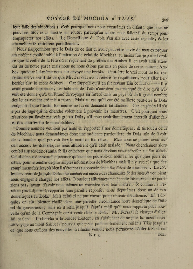309 leur faffe des obje&ions ; c’eft pourquoi nous nous excusâmes en difant; que nous ne pouvions fitôt nous mettre en route, parcequ’au moins nous falloit-il du temps pour empaqueter nos effets. Le Domcftique du Dola s’en alla avec cette reponfe, & les chameliers fe retirèrent pareillement. Nous foupçonnions que le Dola de ce lieu ci avoit peut-etre envie de nous extorquer un préfent confidérable à l’imitation de celui de Mochha; au moins fuis-je porté à croi¬ re que la veille de la fête où il reçut tant de préfens des Arabes il en avoit auiïi atten¬ du un de notre part ; mais nous ne nous étions pas mis en peine de cette coutume Ara¬ be, quoique lui-même nous eut envoyé une brebis. Peut-être le vrai motif de fon res- fentiment venoit-il de ce que Mr. Forskäl avoit réitéré fes requifitions, pour aller her- borifer fur le mont Sabber. Car fuppofé qu’il en fut revenu fain & fauf comme il y avoit grande apparence, les habitans de Tââs n’auroient pas manqué de dire qu’il n’a- voit été donné qu’à un Franc de voyager en fureté dans un pays où un fi grand nombre des leurs avoient été mis à mort. Mais au cas qu’il eut été maffacré peut-être le Dola craignoit-il que l’Imâm fon maître 11e lui en demandât fatisfa&ion. Car en général il n’y a pas de juge qui ne cherche volontiers à prévenir les meurtres. C’eft pourquoi nous if aurions pu favoir mauvais gré au Dola, s’il nous avoit Amplement interdit d’aller fah¬ re des courfes fur le mont Sabber. Comme nous ne voulions pas nous eh rapporter à nos domeftiques, & furtout à celui' de Mochha, nous demandâmes donc une audience particulière du Dola afin de favoir' de fa bouche quel pouvoit être le motif de fon refus. Mais nous ne pûmes avoir au-' cun accès, les domeftiques nous affinèrent qu’il étoit malade. Nous cherchâmes alors confeil auprès de nos amis, & ils opinèrent que nous devions nous adreffer au Bas Kdteb. Celui-ci nous donnaaufïi efpérance qu’au moins pourroit-on nous laiffer quelques jours de délai, pour attendre de plus amples informations deMochha; mais il n’y avoit'là que des complimens ftériîes, où bien il n’étoit pas au pouvoir de ce Bas Kdtcb de nous fervir. Le 26 les ferviteurs dejuin,du Dola nous aménérent encore des chameaux,âi des ânes,& vouloient nous engager à charger nos effets. Nous leur affurâmes une féconde fois que nous ne parti- - rions pas, avant d’avoir nous mêmes un entretien avec leur maître ; & comme ils n’é- toient pas difpofés à rapporter une pareille réponfe, nous députâmes donc un de nos* domeftiques au Dola. Mais celui-ci ne put encore point obtenir d’audience. En Tur¬ quie, on eût bientôt chaffé dans une pareille circonffunce notre domeftique de l’hô¬ tel du gouverneur, mais ici il refta jusqu’à l’après midi qu’il nous rapporta pour nou¬ velle qu’un de la Compagnie eut à venir chez le Dola. Mr. Forskäl fe chargea d aller lui parler. 11 chercha à le rendre content, en s’abftenant de ne plus lui mentionner de voyage au mont Sabber, pourvu que mous ptiflions'feulement reftsr à 1 aâs jusqu à cc que nous euffions des nouvelles fi l’Imâm vouloit nous permettre daller a San-'- ou-- 14 r 3, BQ»* -