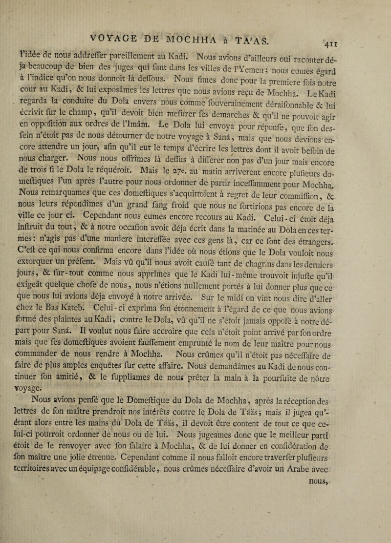 l’idée de nous addrefler pareillement au Kadî. Nous avions d’ailleurs oui raconter dé¬ jà beaucoup de bien des juges qui font dans les villes de l’Yemen ; nous eûmes é-ard à l’indice qu’on nous donnoit là deffous. Nous fîmes donc pour la première fois notre cour au Kadi, & lui exposâmes les lettres que nous avions reçu de Mochha. LeKadi . regai da la conduite du Dola envers nous comme fouverainement déraifonnable & lui écrivit fur le champ, qu’il devoir bien mefurer fes démarchés & qu’il ne pouvoit ao-ir en oppofition aux ordres de l’Imam. Le Dola lui envoya pour réponfe, que fon des- fein n’étoit pas de nous détourner de notre voyage à Sanâ, mais que nous devions-en- core attendre un jour, afin qu’il eut le temps d’écrire les lettres dont il avoit befoin de nous charger. Nous nous offrîmes là deffus à différer non pas d’un jour mais encore de trois fi le Dola le réquéroit. Mais le 27e. au matin arrivèrent encore plufieurs do- meftiques l’un après l’autre pour nous ordonner de partir inceffamment pour Mochha. Nous remarquâmes que ces domeftiques s’acquittoient à regret de leur commiffion, & nous leurs répondîmes d’un grand fang froid que nous ne fortirions pas encore de la ville ce jour ci. Cependant nous eûmes encore recours au Kadi. Celui * ci étoit déjà inftruit du tout, & à notre occafion avoit déjà écrit dans la matinée au Dola en ces ter¬ mes. nagis pas dune maniéré intereffee avec ces gens là, car ce font des étrangers. C’eft ce qui nous confirma encore dans l’idée où nous étions que le Dola vouloit nous extorquer un préfent. Mais vû qu’il nous avoit caufé tant de chagrins dans les derniers jours, & fur-tout comme nous apprîmes que le Kadi lui-même trouvoit injufte qu’il exigeât quelque chofe de nous, nous n’étions nullement portés à lui donner plus que ce que nous lui avions déjà envoyé à notre arrivée. Sur le midi on vint nous dire d’aller chez le Bas Kateb. Celui-ci exprima fon étonnement à l’égard de ce que nous avions- formé des plaintes au Kadi, contre le Dola, vû qu’il ne s’étoit jamais oppofé à notre dé¬ part pour Sanâ. Il voulut nous faire accroire que cela n’étoit point arrivé par fon ordre mais que fes domeftiques avoient fauffement emprunté le nom de leur maître pour nous commander de nous rendre à Mochha. Nous crûmes qu’il n’étoit pas néceffaire de faire de plus amples enquêtes fur cette affaire. Nous demandâmes au Kadi de nous con¬ tinuer fon amitié , & le fuppliames de nous prêter la main à la pourfuite de nôtre voyage. Nous avions penfé que le Domeftique du Dola de Mochha, après la réception des lettres de fon maître prendroit nos intérêts contre le Dola de Tââs; mais il jugea qu’¬ étant alors entre les mains du Dola de Tääs, il devoit être content de tout ce que ce-' lui-ci pourroit ordonner de nous ou de lui. Nous jugeâmes donc que le meilleur parti étoit de le renvoyer avec fon fiüaire à Mochha, & de lui donner en confîdération de fon maître une jolie étrenne. Cependant comme il nous falloit encore traverferplufieurs territoires avec un équipage confidérable, nous crûmes néceffaire d’avoir un Arabe avec nous,.