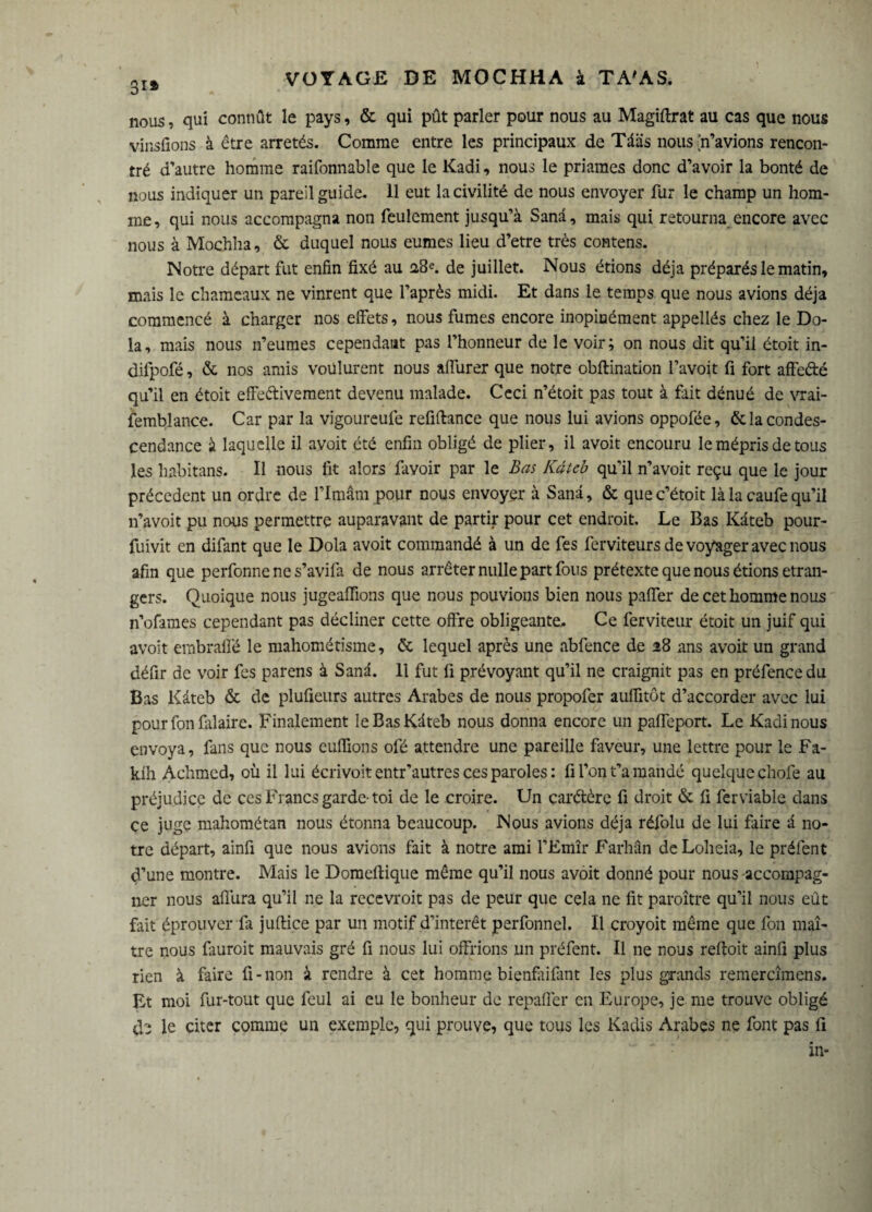 3i» nous, qui connût le pays, & qui pût parler pour nous au Magiftrat au cas que nous v-insfions à être arretés. Comme entre les principaux de Tdàs nous {n’avions rencon¬ tré d’autre homme raifonnable que le Kadi, nous le priâmes donc d’avoir la bonté de nous indiquer un pareil guide. 11 eut la civilité de nous envoyer fur le champ un hom¬ me, qui nous accompagna non feulement jusqu’à Sanâ, mais qui retourna encore avec nous à Mochha, & duquel nous eûmes lieu d’etre très contens. Notre départ fut enfin fixé au 28e. de juillet. Nous étions déjà préparés le matin, mais le chameaux ne vinrent que l’après midi. Et dans le temps que nous avions déjà commencé à charger nos effets, nous fumes encore inopinément appellés chez le Do- la, mais nous n’eumes cependant pas l’honneur de le voir; on nous dit qu’il étoit in- difpofé, & nos amis voulurent nous afiurer que notre obftination l’avoit fi fort affedé qu’il en étoit effedivement devenu malade. Ceci n’étoit pas tout à fait dénué de vrai¬ semblance. Car par la vigoureufe refiftance que nous lui avions oppofée, & la condes¬ cendance à laquelle il avoit été enfin obligé de plier, il avoit encouru le mépris de tous les habitans. Il nous fit alors favoir par le Bas Kdteb qu’il n’avoit reçu que le jour précèdent un ordre de l’Itnâm pour nous envoyer à Sanâ, & quec’étoit là la caufe qu’il n’avoit pu nous permettre auparavant de partir pour cet endroit. Le Bas Kdteb pour- fuivit en difant que le Dola avoit commandé à un de fes ferviteurs de voyager avec nous afin que perfonne ne s’avifa de nous arrêter nulle part fous prétexte que nous étions etran¬ gers. Quoique nous jugeaffions que nous pouvions bien nous paffer de cet homme nous n’ofames cependant pas décliner cette offre obligeante* Ce ferviteur étoit un juif qui avoit embraifé le mahométisme, & lequel après une abfence de 28 ans avoit un grand défit de voir fes parens à Sanâ. 11 fut li prévoyant qu’il ne craignit pas en préfence du Bas Kàteb & de plufieurs autres Arabes de nous propofer auffitôt d’accorder avec lui pour fon falaire. Finalement le Bas Kdteb nous donna encore un pafleport. Le Kadi nous envoya, fans que nous euffions ofé attendre une pareille faveur, une lettre pour le Fa- kih Achmed, où il lui écrivoit entr'autres ces paroles : fi l’on t’a mandé quelque chofe au préjudice de ces Francs garde- toi de le croire. Un çarétère fi droit & fi ferviable dans ce juge mahométan nous étonna beaucoup. Nous avions déjà réfolu de lui faire d no¬ tre départ, ainfi que nous avions fait à notre ami l’Emîr Farhân deLoheia, le préfent d’une montre. Mais le Domeftique même qu’il nous avoit donné pour nous -accompag¬ ner nous afiura qu’il ne la recevroit pas de peur que cela ne fit paroître qu’il nous eût fait éprouver fit juflice par un motif d’intérêt perfonnel. Il croyoit même que fon maî¬ tre nous fauroit mauvais gré fi nous lui offrions un préfent. Il ne nous reffoit ainfi plus rien à faire fi-non à rendre à cet homme bienfaifmt les plus grands remercîmens. Et moi fur-tout que foui ai eu le bonheur de repaffer en Europe, je me trouve obligé tb le citer comme un exemple, qui prouve, que tous les Kadis Arabes ne font pas fi in-