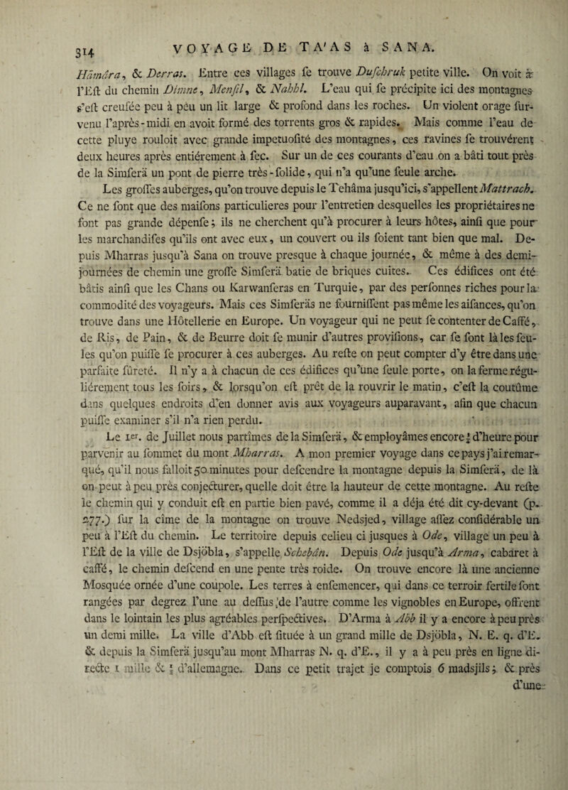 3H Hämara, & Der ras. Entre ces villages fe trouve Dufehruk petite ville. On voit æ pEft du chemin Diurne, Mcnfil, & Nahhl. L’eau qui fe précipite ici des montagnes s’eft creufée peu à peu un lit large & profond dans les roches. Un violent orage fur- venu l’après-midi en avoit formé des torrents gros & rapides. Mais comme l’eau de cette pluye rouloit avec grande impetuofité des montagnes, ces ravines fe trouvèrent deux heures après entièrement à fec. Sur un de ces courants d’eau on a bâti tout près de la Simferä un pont de pierre très-folide, qui n’a qu’une feule arche. Les grolfes auberges, qu’on trouve depuis le Tehâma jusqu’ici, s'appellent Mattrach. Ce ne font que des maifons particulières pour l’entretien desquelles les propriétaires ne font pas grande dépenfe ; ils ne cherchent qu’à procurer à leurs hôtes, ainü que pour les marchandifes qu’ils ont avec eux, un couvert ou ils foient tant bien que mal. De¬ puis Mharras jusqu’à Sana on trouve presque à chaque journée, & même à des demi- journées de chemin une grolfe Simferä bâtie de briques cuites- Ces édifices ont été bâtis ainfi que les Chans ou Karwanferas en Turquie, par des perfonnes riches pour la’ commodité des voyageurs. Mais ces Simferäs ne fournilfent pas même les aifances, qu’on trouve dans une Hôtellerie en Europe. Un voyageur qui ne peut fe contenter de Caffé, de Ris, de Pain, & de Beurre doit fe munir d’autres provifions, car fe font là les feu¬ les qu’on puifle fe procurer à ces auberges. Au refte on peut compter d’y être dans une parfaite fureté. Il n’y a à chacun de ces édifices qu’une feule porte, on la ferme régu¬ lièrement tous les foirs, & lorsqu’on elf prêt de la rouvrir le matin , c’eft la coutume dans quelques endroits d’en donner avis aux voyageurs auparavant, afin que chacun puilfe examiner s’il n’a rien perdu. Le ief. de Juillet nous partîmes de la Simferä, & employâmes encore l d’heure pour parvenir au fommet du mont Mharras. A mon premier voyage dans ce pays j’ai remar¬ qué, qu’il nous falloit50minutes pour defcendre la montagne depuis la Simferä, de là on peut à peu près conjecturer, quelle doit être la hauteur de cette montagne. Au refte le chemin qui y conduit eft en partie bien pavé, comme il a déjà été dit cy-devant (p. 770 fur H cime de la montagne on trouve Nedsjed, village allez confidérable un peu à l’Eft du chemin. Le territoire depuis celieu ci jusques à Ode, village un peu à l’Eft de la ville de Dsjobla, s’appelle Schebân. Depuis Ode jusqu’à Arma, cabaret à caffé, le chemin defcend en une pente très roide. On trouve encore là une ancienne Mosquée ornée d’une coupole. Les terres à enfemencer, qui dans ce terroir fertile font rangées par degrez l’une au delfus t’de l’autre comme les vignobles en Europe, offrent dans le lointain les plus agréables perlpeétives* D’Arma à Abb il y a encore à peu près un demi mille, La ville d’Abb eft fituée à un grand mille de Dsjobla, N. E. q. d’E. & depuis la Simferä jusqu’au mont Mharras JN. q. d’E., il y a à peu près en ligne di¬ rekte t mille & l d’allemagne- Dans ce petit trajet je comptois 6 madsjils; & près d’une