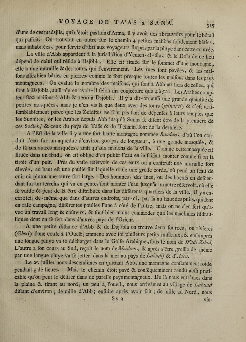 d’une de ces madsjils, quin’étoit pas loin d’Arma, il y avoit des abreuvoirs pour le bétail qui paffoit. On trouvoit en outre fur le chemin 4 petites maifons folidement bâties, mais inhabitées, pour fervir d’abri aux voyageurs furpris par la pluye dans cette contrée! La ville d’Abb appartient à la juridiction d’Yemen-el-âla, & le Dola de ce lieu dépend de celui qui réfide à Dsjobla. Elle eil fituée fur le fommet d’une montagne, elle a une muraille & des tours, qui l’environnent. Les rues font pavées, & les mai¬ fons aiTez bien bâties en pierres, comme le font presque toutes les maifons dans les pays- montagneux. On évalue le nombre des maifons, qui font à Abb au tiers de celles, qui font à Dsjobla, auffi n’y en avoit-il félon ma conjecture que 4 à 500. Les Arabes comp¬ tent 800 maifons à Abb & 1200 à Dsjobla. Il y a dit-on auffi une grande quantité de petites mosquées, mais je n’en vis là que deux avec des tours (minarés') & c’eft vrai- femblableraent parce que les Zeïdités ne font pas tant de dépenfes à leurs temples que les Sunnites, or les Arabes depuis Abb jusqu’à Sunna fe difent être de la première de ces Sectes, & ceux du pays de Tdas & du Tehama font de la derniere. A l’Eft de la ville il y a une fort haute montagne nommée Baadan, d’où l’on con¬ duit l’eau fur un aqueduc d’environ 300 pas de longueur, à une grande mosquée, & de là aux autres mosquées, ainfi qu’aux maifons de la ville. Comme cette mosquée eft fituée dans un fond, on eil obligé d'en puifer l’eau en la faifant monter comme fi on la tiroit d’un puit. Près du vafte réfervoir de ces eaux on a conftruit une muraille fort élevée, au haut eft une poulie fur laquelle roule une greffe corde, où pend un feau de cuir où plutôt une outre fort large. Des hommes, des ânes, ou des boeufs en dépen¬ dant fur un terrein, qui va en pente, font monter l’eau jusqu’à un autre réfervoir, où elle fe vuide & peut de là être diftribuée dans les différents quartiers de la ville. Il y a en¬ core ici, de-même que dans d’autres endroits, par-ci, par là au haut des puîts, qui font en rafe campagne, différentes poulies l’une à côté de l’autre, mais on ne s’en fert qu’a¬ vec un travail long & coûteux, & font bien moins commodes que les machines hidrau- liques dont on fe fert dans d’autres pays de l’Orient. A une petite diftance d’Abb & de Dsjobla on trouve deux fources, ou rivières (’Ghcil) l’une coule à l’Oueft, emmene avec foi plufieurs petits ruiffeaux,& enfin après une longue pluye va fe décharger dans le Golfe Arabique, fous le nom de ÎVadl Zebid. L’autre a fon cours au Sud, reçoit le nom de Md dam, & après s’être greffe de-même par une longue pluye va fe jetter dans la mer au pays de Lahadtj & à?Aden. Le 2e. juillet nous descendîmes en quittant Abb, une montagne conftamment roide pendant | de lieues. Mais le chemin étoit pavé & conféquemment rendu auffi prati¬ cable qu’on peut le défirer dans de pareils pays montagneux. De là nous entrâmes dans la plaine & tirant au nord, un peu à, l’ouell, nous arrivâmes au village de Lahuad diftant d’environ 1 de mille d’Abb; enfuite après,avoir fait [ de mille au INord, nous Ss a