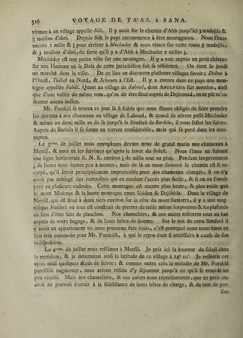 vînmes à un village appelle Suk. Il y avoit fur le chemin d’Abb jusqu’ici 3 madsjîls & 3 maifons d’abri. Depuis Sûk le pays recommence à être montagneux. Nous fîmes encore 1 mille & } pour arriver à Mechadcr & nous vîmes fur cette route 5 madsjîls, & 3 maifons d’abri, de forte qu’il y a d’Abb à Mechadcr 2 milles Mechâder eft une petite ville fur une montagne. Il y a tout auprès un petit château fur une Hauteur où le Dola de cette jurisdi&ion fait fa réfidence. On tient le jeudi un marché dans la ville. De ce lieu on découvre plufieurs villages favoir; Dolme à l’Oueft, Tullab au Nord, & Schonen à l’Eft. Il y a encore dans ce pays une mon¬ tagne appellée Sahûl. Quant au village de Sahoul, dont Abulfeda fait mention, ainfi que d’une vallée du même nom, qu’on dit être fitué auprès de Dsjiennad, on ne pût m’en donner aucun indice. Mr. Forskäl fe trouva ce jour là fi foible que nous fûmes obligés de faire prendre les devants à nos chameaux au village de Lahuad, & quand ils eûrent paiïe Méchader & même un demi mille au de là jusqu’à la Simferä de Barken, il nous fallut les fuivre. Auprès de Barkên il fe forme un torrent confidérable, mais qui fe perd dans les mon¬ tagnes. Le 3?me* de juillet nous envoyâmes devant nous de grand matin nos chameaux à Mennl’, & nous ne les fuivimes qu’après le lever du Soleil. Nous fîmes en fuivant une ligne horizontale E. N. E. environ \ de mille tout au plus. Pendant les premières l de lieues nous êumes peu à monter, mais de là au mont Sumarà le chemin eft fi es¬ carpé , qu’il feroit principalement impraticable pour des chameaux chargés, fi on n’y avoit pas ménagé des tortuofités qui en rendent l’accès plus facile, & fi on ne l’avoit pavé en plufieurs endroits. Cette montagne eft encore plus haute, & plus roide que le mont Mhârras & la haute montagne entre Udden & Dsjôbbla. Dans le village de Menfil,qui eft fitué à deux tiers environ fur la côte du montSumarra, il y a une mag¬ nifique Simferä ou tout eft conftruit de pierres détaillé même les poutres & les plafonds au lieu d’être faits de planches. Nos chameliers, & nos aniers refterent tous au bas auprès de notre bagage, & de leurs bêtes de fomme. Sur le toit de cette Simferä il y avoit un appartement où nous pouvions être feuls, c’eft pourquoi nous trouvâmes ce lieu très commode pour Mr. Forskäl!, à qui le repos étoit fi néçéflaire à caufe de fon indifpofition. Le 4eme- de juillet nous reftâmes à Menfil. Je pris ici la hauteur du foleil dans le méridien, & je déterminai ainfi la latitude de ce village à 140 10'. Je reflèntis cet après midi quelques dtcés de fièvre ; & comme outre cela la maladie de Mr. Forskäl paroilïoit augmenter, nous avions réfolu d’y féjourner jusqu’à ce qu’il fe trouvât un peu rétabli. Mais nos chameliers, & nos aniers nous répréfenterent,que ce petit en¬ droit ne pouvoir fournir à la fubfiftance de leurs bêtes de charge, & de tant de per- fon*