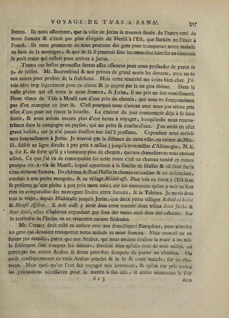 formes. Ils nous affurérent, que la ville de Jerim fe trouvoit fituée de l’autre coté du mont Sumara & n’étoit pas plus éloignée de Menfil à l’Eft, que Barkên ne rétoit à l’oueft. Ils nous promirent de nous procurer des gens pour transporter notre malade au haut de la montagne, & que de là il pourroit fans incommodité faire fur un chameau le petit trajet qui reftoit pour arriver à Jerim. Toutes ces belles promeffes furent allez efficaces pour nous perfuader de partir le 5e. de juillet. Mr. Baurenfeind & moi prîmes de grand matin les devants, avec un de nos aniers pour profiter de la fraîcheur. Mais cette témérité me coûta bien cher. J’é- tois vêtu trop légèrement pour ce climat & je gagnai par la un gros rhûme. Dans la vafte plaîne qui eft entre le mont Sumara, & Jerim, il me prit un fort vomiflement. Nous vîmes de Tääs à Menfil tant d’eau près du chemin, que nous ne foupçonnâmes pas d’en manquer ce jour là. C’efl: pourquoi nous n’avions avec nous pas même pris allez d’eau pour me rincer la bouche. La chaleur du jour commençoit déjà à fe faire fentir, & nous avions encore plus d’une heure à voyager, lorsqu’enfin nous rencon¬ trâmes dans la campagne un payfan, qui me prêta fa cruche d’eau. J’en avois en effet grand befoïn, car je n’ai jamais fouftert une foif fi preffante. Cependant nous arrivâ¬ mes heureufement à Jerim. Je trouvai que la diftance de cette ville, en venant de Men¬ fil, faifoit en ligne dire&e à peu près 2 milles \ jusqu’à trois milles d’Allemagne, N.E. q. fur E. de forte qu il y a beaucoup plus de chemin, que nos chameliers ne nous avoient affûté. Ce que j’ai vu de remarquable fur cette route c’efl: un chateau tombé en ruines presque vis-à-vis de Menfil, lequel appartient à la famille de Haffan & efl: fitué fur la cime du mont Sumara. Du château de Béni Haffan le chemin en biaifant & en defeendant, conduit à une petite mosquée, & au village Maddrajfc. Plus loin en tirant à l’Eft il ne fe préfente qu’une plaine à peu près toute unie; car les éminences qu’on y voit ne font rien en comparaifon des montagnes fituées entre Sumara, & le Tehâma. Je ne vis dans tout le trajet, depuis Màddraffe jusqu’à Jerim, que deux petits villages Robdd cl kallâ & Menfil A fini. II doit auffi y avoir dans cette contrée deux tribus Béni fier hä & Béni Seid, elles n’habitent cependant pas fous des tentes mais dans des cabanes. Sur le territoire de l’Imam on ne rencontre aucuns Bédouins. Mr. Cramer étoit refté en arriéré avec nos domeftiques Européens, pour attendre les gens qui dévoient transporter notre malade au mont Sumara. Mais ceux-ci ou ne furent pas mandés, parce que nos Arabes, qui nous avoient évalués la route à un mil¬ le feulement fins compter les détours, favoient bien qu’elle étoit de trois milles, ou* pareeque les autres Arabes fe firent peut-être ferupuîe de porter un chrétien. On- ;a voit conféquemment en vrais Arabes attaché & le lit & notre malade, fur un cha¬ meau. Mais quoi-qu’on l’eut fait voyager très lentement, & qu’on eut pris toutes les précautions nécéffaires pour le mettre à fon aife , il arriva néanmoins le foir