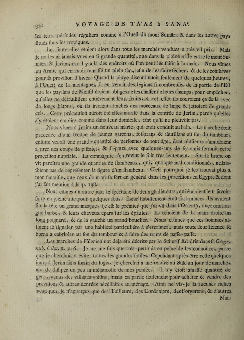 32° îci leurs périodes réguliers comme à l’Oueft du mont Sumâra & dans les autres pays fitués fous les tropiques. .?. * — - • . Les fauterelles étoient alors dans tous les marchés vendues à très vil prix.' Mais je ne les aï jamais vues en fi grande quantité, que dans la plaine aride entre le mont Su- niâra & Jerim ; car il y a là des endroits où l’on peut les faifir à la main. Nous vîmes un Arabe qui en avoir ramafle un plein lac, afin de les faire fécher, & de les conferver pour là provifion d’hiver. Quand la pluye discontinuoit feulement de quelques heures, à rOueft de la montagne, il en venoit des .légions, fi nombreufes de la partie de l’fîfl: que les payfans de Menfil étoient obligés de les chalFer de leurs champs, pour empêcher, qu’elles ne détruififlent entièrement leurs fruits ; à cet effet ils couroient ça & là avec de longs bâtons, où ils avoient attachés des morceaux de linge & jettoient de grands cris. Cette précaution auroit été allez inutile dans la contrée de Jerim, parce qu’elles s'y étoient établies comme dans leur domicile, tant qu’il ne pleuvoit pas. Nous vîmes à Jerim un nouveau marié, qui étoit conduit au bain. La marche étoit précédée d’une troupe de jeunes garçons, folâtrans & fautillans au fan du tambour, enfuite venoit une grande quantité de perlonnes de tout âge, dont plufieurs s’amufoient à tirer des coups de piftolet, & l’époux avec quelques-uns de fes amis fermoit cette procefiion nuptiale. La compagnie s’en revint le foir très lentement. Sur la brune on vit paroître une grande quantité de flambeaux, qui, quoique mal conditionnés, nejais- foient pas de répréfenter la figure dim flambeau. C’efi pourquoi jè les trouvai plus à mon fantaifie, que ceux dont on fe fert .en général dans les procédions en Egypte & dont j’ai fait mention à la p. 138. : Nous eûmes un autre jour le fpectacle de deux gladiateurs, qui étaloient leur favoir- fàire en pleine rue pour quelques fous. Leur habillement étoit fort mince. Ils avoient fur la tête un grand masque, (c’efl: le premier que j’ai vû dans l’Orient), avec une lon¬ gue barbe, & leurs cheveux épars fur les épaules. Ils tenoiént de la main droite un long poignard, & de la gauche un grand bouclier. Nous ciûmes que ces hommes al- loient 1e fignaler par une habileté particulière à s’escrimer, mais toute leur fcience fe borna à cabrioler au fon du tambour & à faire des tours de paffe - pafiè. Les marchés de l’Yémen' ont déjà été décrits par le Scherif Ed dris dans fa Gdêgr* nub. Clim. 2. p. 6. Je ne me fuis que très-peu mis en peine de les connoître, parce que je cherchois à éviter toutes les grandes foüles. Cependant après être refté quelques jours à Jerim fans fortir du logis, je cherchai à me rendre au Sûk un jour démarché, afin de difliper un peu la mélancolie de mes penfées. Il s’y étoit amaffé quantité de gens, venus des villages voifins, mais en partie feulement pour acheter & vendre des provifions & autres denrées nécéffaires au ménage. Ainfi ne vis-je là aucunes riches boutiques, je n’apperçus que des Tailleurs, des Cordcniers, des Forgerons, & d’autres Man-