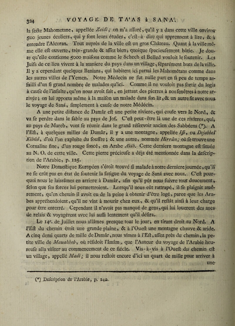 304 la fefre Mahometane, appellée Zeidi ; on m’a alluré, qu’il y a dans cette ville environ 500 jeunes écoliers, qui y font leurs études, c’eft- à - dire qui apprennent à lire, & à entendre l’Alcoran. Tout auprès de la ville eft un gros Château. Quant à la ville mê¬ me elle eft ouverte, très-grande & allez bien, quoique fpacieufement bâtie. Je doiu te qu’elle contienne 5000 maifbns comme le Schech el Belled vouloir lefoutenir. Les Juifs de ce lieu vivent à la maniéré du pays dans un village, féparément hors de la ville. Il y a cependant quelques Banians, qui habitent ici parmi les Mahométans comme dans les autres villes de l’Yemen. Notre Médecin ne fut nulle part en fi peu de temps as- failli d’un fi grand nombre de malades qu’ici. Comme il ne vouloit pas fortir du logis à caufe de l’infulte, qu’on nous avoit fait, en jettant des pierres à nos fenêtres à notre ar¬ rivée; on lui apporta même à la maifon un malade dans fan-lit ,& un autre, fit avec nous, le voyage de Sanâ, Amplement à caufe de notre Médécin. A une petite diftance de Damai* eft une petite riviere,qui coule vers le Nord, & va fe perdre dans le fable au pays de Jof. C’eft peut-être là une de ces rivières, qui, au pays de Mareb, vont fe réunir dans le grand réfervoir ancien des-Sabbéens (*). A FEft, à quelques milles de Damâr, il y a une montagne, appellée /ß, ou Dsjabbcl 'Kibûcl, d’où l’on exploite du fouffre; & une autre, nommée Hirràn; où fe trouve une Cornaline fine, d’un rouge foncé, en Arabe Akib. Cette derniere montagne eft fituée au N. O. de cette ville. Cette pierre précieufe a déjà été mentionnée dans la deferip* tion de l’Arabie, p. 125. Notre Domeftique Européen s'étoit trouvé fi malade à notre derniere journée, qu’il ne fe crût pas en état de foutenir la fatigue du voyage de Sanâ avec nous. C’eft pour¬ quoi nous le laissâmes en arriéré à Damâr, afin qu’il pût nous fuivre tout doucement, félon que fes forces lui permettroient.. Lorsqu’il nous eût rattrapé, il fe plaignit amêr rement, qu’en chemin il avoit eu de la peine à obtenir d’être logé, parce que les Ara?- bes appréhendoient,qu’il ne vint à mourir chez eux, & qu’il reftât ainfi à leur charge pour être enterré. Cependant il n’avoit pas manqué de gens,qui lui loueront des ânes de relais & voyagèrent avec lui auffi lentement qu’il défira^ Le 14e. de Juillet nous allâmes presque tout le jour, en tirant droit au Nord. A FEft du chemin étoit une grande plaine, & àTOueft une montagne chauve & aride. A cinq demi quarts de mille de Damâr, nous vîmes à l’Eft, aftez près du chemin, la pe-r tite ville de Mauahheb, où réfidoit Flmâm,, que l’Auteur du voyage de l’Arabie heu- reufe alla vifiter au commencement de ce fiécle. Vis-à-vis à l’Queft du chemin eft un village, appellé. Madi; il nous reftoit encore d’ici un quart de mille pour arriver à une (*) Defcription de l’Arabie, p. 240,