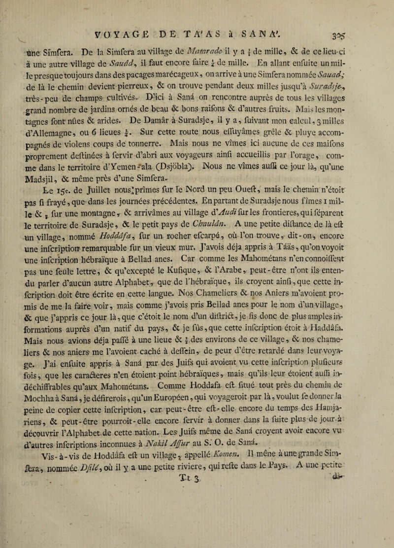 3*5 tme Sîmfera. De la Simfera au village de Mamrade il y a £ de mille, & de ce lieu-ci à une autre village de Sauâd, il faut encore faire £ de mille. En allant enfuite un mil¬ le presque toujours dans des pacages marécageux, on arrive à une Simfera nommée Sauad; de là le chemin devient pierreux, & on trouve pendant deux milles jusqu’à Suradsje-, très-peu de champs cultivés.- D’ici à Sanâ on rencontre auprès de tous les villages grand nombre de jardins ornés de beau & bons raifons & d’autres fruits. Mais les mon¬ tagnes font nûes & arides. De Damâr à Suradsje, il y a, fuivant mon calcul, 3milles d’Allemagne, ou 6 lieues |. Sur cette route nous effuyâmes grêle & pluye accom¬ pagnés de violens coups de tonnerre. Mais nous ne vîmes ici aucune de ces maifons proprement deftinées à fervir d’abri aux voyageurs ainfi accueillis par l’orage, com¬ me dans le territoire d’Yemen'ala (Dsjôbla). Nous ne vîmes auffi ce jour là, qu’une Madsjil, & même près d’une Simfera. Le 15e. de Juillet nous,; prîmes fur le Nord un peu Oueft, mais le chemin n’étoit pas fi frayé, que dans les journées précédentes. En partant de Suradsje nous fîmes 1 mil¬ le & 5 fur une montagne, & arrivâmes au village ftAudi fur les frontières, qui féparent le territoire de Suradsje, & le petit pays de Chaulân. A une petite diflance de là eü un village, nommé Hoddâfa, fur un rocher efcarpé, où l’on trouve, dit-on, encore une infcription remarquable fur un vieux mur. J’avois déjà appris à Tâas , qu’on voyoit une infcription hébraïque à Bellad ânes. Car comme les Mahométans n’en connoiffent pas une feule lettre, & qu’excepté le Kufique, & l’Arabe, peut-être n’ont ils enten¬ du parler d’aucun autre Alphabet, que de l’hébraïque, ils croyent ainfi,que cette in¬ fcription doit être écrite en cette langue. Nos Chameliers & nos Aniers m’avoient pro¬ mis de me la faire voir, mais comme j’avois pris Bellad ânes pour le nom d’un village, & que j’appris ce jour là, que c’étoit le nom d’un diflriét, je fis donc de plus amples in¬ formations auprès d’un natif du pays, & je fus,que cette infcription étoit à Haddâfà. Mais nous avions déjà paffé à une lieue & \ des environs de ce village, & nos chame¬ liers & nos aniers me l’avoient caché à deffcin, de peur d’être retardé dans leur voya¬ ge. J’ai enfuite appris à Sanâ par. des Juifs qui avoient vu cette infcription plufieurs fois, que les caraâeres n’en étoient point hébraïques, mais qu’ils leur étoient auffi in¬ déchiffrables qu’aux Mahométans. Comme Hoddafa effi finie tout près du chemin de Mochha à Sanâ, je délirerais, qu’un Européen, qui voyagerait par là, voulut fe donner la peine de copier cette infcription, car peut-être eft-elle encore du temps des Elamja- riens, & peut-être pourrait-elle encore fervir à donner dans la fuite plus de jour-à découvrir l’Alphabet de cette nation. Les Juifs même de Sana croyent avoir encoie vu d’autres infcriptions inconnues à Nakil A[fur au S. O. de Sanâ. Vis - à - vis de Hoddâfa eft un village x appellé Kamen. 11 mène à une grande Sim- |bra, nommée Dfil^ où il y a une petite riviere, qui refte dans le Pays. A une petite Xt$
