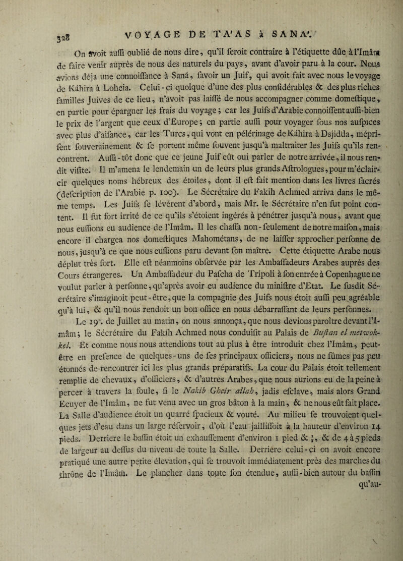 On «voit nufïi oublié de nous dire, qu'il feroit contraire à l’étiquette due à rimant de faire venir auprès de nous des naturels du pays, avant d’avoir paru à la cour. Nous avions déjà une connoifîance à Sanâ, favoir un Juif, qui avoit fait avec nous le voyage de Kàhira à Loheia. Celui-ci quoique d’une des plus confidérables & des plus riches familles Juives de ce lieu, n’avoit pas lailfé de nous accompagner comme domeftique, en partie pour épargner les frais du voyage; car les Juifs d’Arabie connoiffent auffi-bien le prix de l’argent que ceux d’Europe ; en partie aulfi pour voyager fous nos aufpices avec plus d’aifance, car les Turcs, qui vont en pélérinage de Kàhira àDsjidda, mépri- fent fouverainement & fe portent même fouvent jusqu’à maltraiter les Juifs qu’ils ren¬ contrent. Auffi-tôt donc que ce jeune Juif eût oui parler de notre arrivée, il nous ren¬ dit vifite. Il m’amena le lendemain un de leurs plus grands Aftrologues, pour m’éclair¬ cir quelques noms hébreux des -étoiles, dont il eft fait mention dans les livres facrés (defcription de l’Arabie p. ioo). Le Sécrétaire du Fakih Achmed arriva dans le mê¬ me temps. Les Juifs fe lévérent d’abord, mais Mr. le Sécrétaire n’en fut point con¬ tent. 11 fut fort irrité de ce qu’ils s’étoient ingérés à pénétrer jusqu’à nous, avant que nous euffions eu audience de l’Imam. Il les chafla non - feulement de notre maifon, mais encore il chargea nos domeftiques Mahométans, de ne laiffier approcher perfonne de nous, jusqu’à ce que nous euffions paru devant fon maître. Cette étiquette Arabe nous déplut très fort. Elle eft néanmoins obfervée par les Ambafladeurs Arabes auprès des Cours étrangères. Un Ambaflàdeur du Pafcha de Tripoli à fon entrée à Copenhague ne voulut parler à perfonne, qu’après avoir eu audience du miniftre d’Etat. Le fusdit Sé¬ crétaire s’imaginoit peut-être, que la compagnie des Juifs nous étoit auffi peu„ agréable qu’à lui, & qu’il nous rendoit un bon office en nous débarraffimt de leurs perfonnes. Le 19’. de Juillet au matin, on nous annonça, que nous devions paraître devant 11- màm; le Sécrétaire du Fakih Achmed nous conduifit au Palais de Bu fl an cl mctzvok- kel. Et comme nous nous attendions tout au plus à être introduit chez l’Imâm, peut- être en prefence de quelques-uns de fes principaux officiers, nous ne fûmes pas peu étonnés de rencontrer ici les plus grands préparatifs. La cour du Palais étoit tellement remplie de chevaux, d’officiers, & d’autres Arabes, que nous aurions eu de la peine à percer à travers la foule, fi le Nakib Ghcir ail ah, jadis efclave, mais alors Grand Ecuyer de l’Imâm, ne fut venu avec un gros bâton à la main, & ne nous eût fait place. La Salle d’audience étoit un quarré fpacieux de voûté. Au milieu fe trouvoient quel¬ ques jets d’eau dans un large réfervoir, d’où l’eau jaillifloit à la hauteur d’environ 14 pieds. Derrière le baffin étoit un exhauffement d’environ 1 pied & J, & de qà5pieds de largeur au deflus du niveau de toute la Salle. Derrière celui-ci on avoit encore pratiqué une autre petite élévation, qui fe trouvoit immédiatement près des marches du throne de L’Imâm. Le plancher dans toute fon étendue, auffi-bien autour du baffin qu’au-