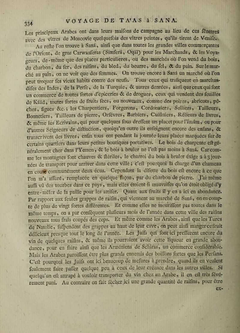 334 Les principaux Arabes ont dans leurs maifons de campagne au lieu de ces fênetres avec des vitres de Moscovie quelquefois des vitres peintes, qu’ils tirent de Venife. Au relie l’on trouve à Sana, ainfi que dans toutes les grandes villes commerçantes de l’Orient, de gros Carwanferas (Simferä, Oqâl) pour les Marchands, & les Voya¬ geurs, de-même que des places particulières, ou des marchés où l’on vend du bois, du charbon, du fer, des raifins, du bled, du beurre, du fel, & du pain. Sur le mar¬ ché au pain, on ne voit que des femmes. On trouve encore à Sana un marché où l’on peut troquer fes vieux habits contre des neufs. Tous ceux qui trafiquent en marchan- difes des Indes, de la Perfe, de la Turquie, & autres denrées, ainfi que ceux qui font un commerce de toutes fortes d’épiceries & de drogues, ceux qui vendent des feuilles de Kââd, toutes fortes de fruits fecs, ou nouveaux, comme des poires, abricots, pê¬ ches, figues &c.; les Charpentiers, Forgerons, Cordonniers, Selliers, Tailleurs, Bonnetiers, Tailleurs de pierre. Orfèvres, Barbiers, Cuifiniers, Rélieurs de livres, Ce même les Ecrivains, qui pour quelques fous dreffent rar placer pour l’Imâm, ou pour d’autres Seigneurs de diflinétion, quoiqu’en outre ils enfeignent encore des enfans, & transcrivent des livres, enfin tous ont pendant la journée leurs places marquées fur de certains quartiers dans leurs petites boutiques portatives. Le bois de charpente eft gé¬ néralement cher dans l’Yeméh, & le bois à brûler ne l’efl: pas moins à Sanâ. Car com¬ me les montagnes font chauves & flériles, le charroi du bois à brûler éxige a à 3 jour¬ nées de transport pour arriver dans cette ville ; c’eft pourquoi la charge d’un chameau en coûte communément deux écris. Cependant la difette du bois efi encore à ce que l’on 111’a affûté, remplacée en quelque façon, par du charbon de pierre. J’ai même aufii vû des tourbes dans ce pays, mais elles étoient fi mauvaifes qu’on étoit obligé d’y entre-mêler de la paille pour les attifer. Quant aux fruits il y en a ici en abondance. Par rapport aux feules grappes de raifin,qui viennent au marché de Sanâ, on en comp¬ te de plus de vingt fortes différentes. Et comme elles ne meuriflent pas toutes dans le même temps, on a par conféquent plufieurs mois de l’année dans cette ville des raifins nouveaux tous frais coupés des ceps. Et même comme les Arabes, ainfi que les Turcs de Natolie, fufpendent des grappes au haut de leur cave, on peut ainfi mangercefruit délicieux presque tout le long de l’année. Les Juifs qui font ici preffurent encore du vin de quelques raifins, & même ils pourroient avoir cette liqueur en grande abon¬ dance, pour en faire ainfi que les Arméniens de Schiras, un commerce confidérablé. Mais les Arabes paroiflent être plus grands ennemis des boitions fortes que les Perfans. C’eft pourquoi les Juifs ont ici beaucoup de mefures à prendre, quand ils en veulent feulement faire paffer quelque peu à ceux de leur créance dans les autres villes. Si quelqu’un efi: attrapé à vouloir transporter du vin chez un Arabe, il en efl très févé- rement puni. Au contraire on fait fécher ici une grande quantité de raifins, pour être ex-