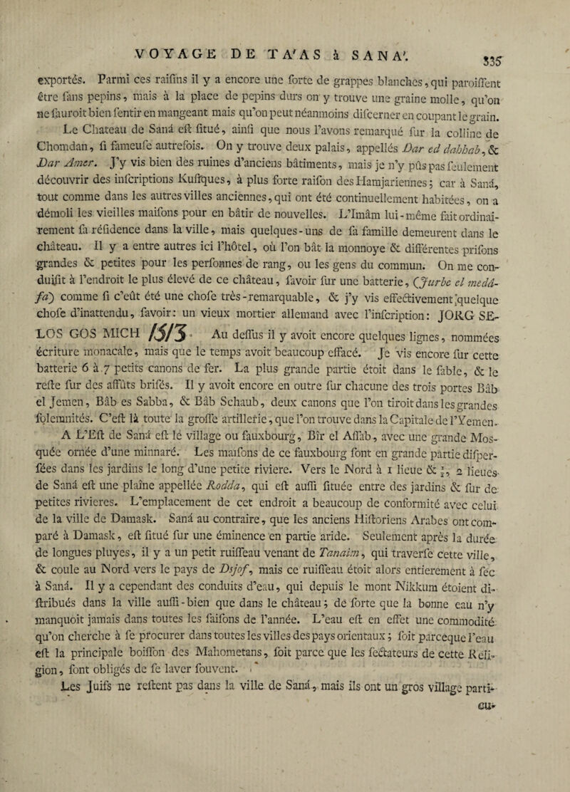 535 exportés. Parmi ces raiiïns il y a encore une forte de grappes blanches, qui paroiffent être fins pépins, mais à la place de pépins durs on y trouve une graine molle, qu’on ne fauroit bien fentir en mangeant mais qu’on peut néanmoins difcerner en coupant le grain. Le Chateau de Sanâ eft fitué, ainfi que nous l’avons remarqué fur la colline de Chomdan, fi fameufe autrefois. On y trouve deux palais, appellés Dar ed dahhab, & Dar Amer. J’y vis bien des ruines d’anciens bâtiments, mais je n’y pûspasfeulement découvrir des infcriptions Kufrques, à plus forte raifon des Hamjarienhes ; car à Sanâ, tout comme dans les autres villes anciennes, qui ont été continuellement habitées, on a démoli les vieilles maifons pour en bâtir de nouvelles. L’Imâm lui-même fait ordinai¬ rement Ci réfidence dans la ville, mais quelques-uns de Ci famille demeurent dans le château. Il y a entre autres ici l’hôtel, où l’on bât la monnoye & différentes prifons grandes & petites pour les perfonnes de rang, ou les gens du commun. On me con- duifit à l’endroit le plus élevé de ce château, favoir fur une batterie, QJurbe cl medâ- fa) comme fi c’eût été une chofe très-remarquable, & j’y vis effectivement quelque cliofe d’inattendu, favoir: un vieux mortier allemand avec l’infcription: JORG SE¬ LOS GOS MICH /5/5- Au deffus il y avoit encore quelques lignes, nommées écriture monacale, mais que le temps avoit beaucoup effacé. Je vis encore fur cette batterie 6 à.7 petits canons de fer. La plus grande partie étoit dans le fable, & le reffe fur des affûts brifés. Il y avoit encore en outre fur chacune des trois portes Bâb el Jemen, Bâb es Sabba, & Bâb Schaub, deux canons que l’on droit dans les grandes folemnités. C’eft là toute la groffe artillerie, que l’on trouve dans la Capitale de l’Yemen. A L’Eff de Sanâ eft lé village ou faùxbourg, Bîr el Affab, avec une grande Mos¬ quée ornée d’une minnaré. Les maifons de ce fauxbourg font en grande partie difpcr- fées dans les jardins le long d’une petite riviere. Vers le Nord à 1 lieue & t, 2 lieues de Sanâ eft une plaine appellée Rodda, qui eft auffi fituée entre des jardins & fur de petites rivières. L’emplacement de cet endroit a beaucoup de conformité avec celui de la ville de Damask. Sanâ au contraire, que les anciens Hiftoriens Arabes ont com¬ paré à Damask, eft fitué fur une éminence en partie aride. Seulement après la durée, de longues pluyes, il y a un petit ruiffeau venant de Tanaim, qui traverfe cette ville, & coule au Nord vers le pays de Dsjof, mais ce ruiffeau étoit alors entièrement à fec à Sanâ. Il y a cependant des conduits d’eau, qui depuis le mont Nikkum étoient di- ftribués dans la ville auffi-bien que dans le château; de forte que la bonne eau n’y manquoit jamais dans toutes les faifons de l’année. L’eau eft en effet une commodité qu’on cherche à fe procurer dans toutes les villes des pays orientaux ; foit pareeque Peau eft la principale boiffon des Mahometans, foit parce que les fedateurs de cette Reli¬ gion , font obligés de fe laver fouvent. \ * Les Juifs ne reftent pas dans la ville, de Sanâ, mais ils ont un gros village parti- eu*