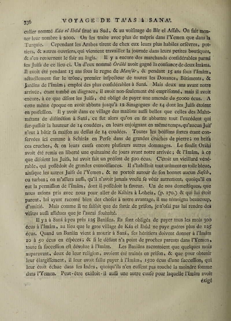 cuüer nommé Kâa d Ihûd fitué au Sud, & au voifmage de Bîr el Affab. On fait mon¬ ter leur nombre à 2000. On les traite avec plus de mépris dans PYemen que dans la Turquie. Cependant les Arabes tirent de chex eux leurs plus habiles orfèvres, pot- tiers, & autres ouvriers, qui viennent travailler la journée dans leurs petites boutiques, & s’en retournent le foir au logis. 11 y a encore des marchands confidérables parmi les Juifs de ce lieu-ci. Un d’eux nommé Oràki avoit gagné la confiance de deux Imàms. Il avoit été pendant 13 ans fous le regne de Manfér, & pendant 15 ans fous l’fmâm, actuellement fur le trône, premier infpeéteur de toutes les Douanes, Bâtiments, & Jardins de l’Imâm ; emploi des plus confidérables à Sanâ. Mais deux ans avant notre arrivée, étant tombé en disgrâce, il avoit non-feulement été emprifonné, mais il avoit encore, à ce que difent les Juifs, été obligé de payer une amende de 50000 écus. A cette même époque on avoit abbatu jusqu’à 12 Sinagogues de 14 dont les Juifs étaient en posfeffion. Il y avoit dans ce village des maifons aufli belles que celles des Maho- métans de diftindtion à Sanâ, ce fut alors qu’on en fit abbattre tout l'excédent qui fur-pafToit la hauteur de 14 coudées, en leurs enjoignant en même temps, qu’aucun Juif n’eut à bâtir fa maifon au deffus de 14 coudées. Toutes les boiflons fortes étant con- fervées ici comme à Schirâs en Perfe dans de grandes cruches de pierre ; on brifa ces cruches, & on leurs caüfa encore plufieurs autres dommages. Le fusdit Orâki avoit été remis en liberté une quinzaine de jours avant notre arrivée ; & l’Imâm, à ce que difoient les Juifs, lui avoit fait un préfent de 500 écus. C’étoit un vieillard véné¬ rable, qui poffédoit de grandes connoiffances. 11 s’habilloit tout uniment en toile bleue, ainfique les autres Juifs de l’Yemen, & ne portoit autour de fon bonnet aucun Sa/ch, ou turban; on m’affura aufli, qu’il n’avoit jamais voulu fe vêtir autrement, quoiqu’il en eut la permiffion de l’Imâm, dont il poffédoit la faveur. Un de nos domefliques, que nous avions pris avec nous pour aller de Kâhira à Loheia, (p. 170.) & qui lui étoit parent, lui ayant raconté bien des chofes à notre avantage, il me témoigna beaucoup, d’amitié. Mais comme il ne faifoit que de fortir de prifon, jen’ofai pas lui rendre des ■vifites aufli aflidues que je l’aurai fouhaité. Il y a à Sanâ à peu près 125 Baniâns. Ils font obligés de payer tous les mois 300 écus à l’Imam, au lieu que le gros village de Kâa el Ihûd ne paye guéres plus de 125 écus. Quand un Baniân vient à mourir à Sanâ, fes héritiers doivent donner à l’Imâm 10 à 50 écus en éfpèces; & fi le défunt n’a point de proches parents dans PYemen, toute fli fucceflion eft dévolue à l’imâm. Les Baniâns racontoient que quelques mois auparavant, deux de leur religion, avoient été traînés en prifon, de que pour obtenir leur élargiffement, il leur avoit fallu payer à l’Imâra, 1500 écus d’une fucceflion, qui leur étoit échue dans les Indes, quoiqu’ils n’en euffent pas touché la moindre Pomme dans PYemen. Peut-être exiftoit- il aufli une autre caulé pour laquelle l’Imâm avoit éxigé
