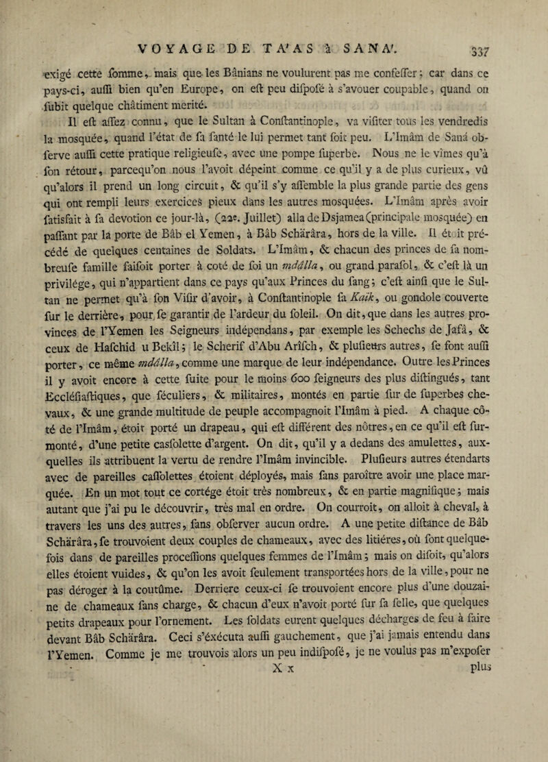 exigé cette fbmme, mais que les Banians ne voulurent pas me confeffer; car dans ce pays-ci, auffi bien qu’en Europe, on eft peu difpofé à s’avouer coupable, quand on fubit quelque châtiment mérité. Il eft allez connu, que le Sultan à Conftantinople, va vifiter tous les vendredis la mosquée, quand l’état de fa fanté le lui permet tant foit peu. L’Iraâm de Sanâ ob- ferve auffi cette pratique religieufe, avec une pompe fuperbe. Nous ne le vîmes qu’à fon rétour, parcequ’on nous l’a voit dépeint comme ce qu’il y a de plus curieux, vû qu’alors il prend un long circuit, & qu’il s’y affemble la plus grande partie des gens qui ont rempli leurs exercices pieux dans les autres mosquées. L’Imârn après avoir fatisfait à fa dévotion ce jour-là, (22e. Juillet) alla de Dsjamea(principale mosquée) en paffant par la porte de Bâb el Yemen, à Bâb Schârâra, hors de la ville. Il ét it pré¬ cédé de quelques centaines de Soldats. L’Imam, & chacun des princes de fa nom- breufe famille faifoit porter à coté de foi un mdâlla, ou grand parafol, & c’eft là un privilège, qui n’appartient dans ce pays qu’aux Princes du fang; c’eft ainfi que le Sul¬ tan ne permet qu’à fon Vifir d’avoir, à Conftantinople fa Kaïk, ou gondole couverte fur le derrière, pourfe garantir de l’ardeur du foleil. On dit,que dans les autres pro¬ vinces de l’Yemen les Seigneurs indépendans, par exemple les Schechs de Jafâ, & ceux de Hafchid u Bekîl; le Scherif d’Abu Arîfch, & plufieurs autres, fe font aufii porter, ce même mdâlla, comme une marque de leur indépendance. Outre les Princes il y avoit encore à cette fuite pour le moins 600 feigneurs des plus diftingués, tant Eccléfiaftiques, que féculiers, & militaires, montés en partie fur de fuperbes che¬ vaux, & une grande multitude de peuple accompagnoit l’Imâm à pied. A chaque cô¬ té de l’Imâm, étoit porté un drapeau, qui eft différent des nôtres, en ce qu’il eft fur- monté , d’une petite casfolette d’argent. On dit, qu’il y a dedans des amulettes, aux¬ quelles ils attribuent la vertu de rendre l’Imâm invincible. Plufieurs autres étendarts avec de pareilles caffolettes étoient déployés, mais fins paroître avoir une place mar¬ quée. En un mot tout ce cortège étoit très nombreux, & en partie magnifique ; mais autant que j’ai pu le découvrir, très mal en ordre. On courroit, on alloit à cheval, à travers les uns des autres, fans obferver aucun ordre. A une petite diftance de Bâb Schârâra, fe trouvoient deux couples de chameaux, avec des litières, où font quelque¬ fois dans de pareilles proceffions quelques femmes de l’Imâm ; mais on difoit, qu’alors elles étoient vuides, & qu’on les avoit feulement transportées hors de la ville, pour ne pas déroger à la coutûme. Derrière ceux-ci fe trouvoient encore plus d’une douzai¬ ne de chameaux fans charge, & chacun d’eux n’avoit porté fur fa feile, que quelques petits drapeaux pour l’ornement. Les foldats eurent quelques décharges de feu à faire devant Bâb Schârâra. Ceci s’éxécuta auffi gauchement, que j’ai jamais entendu dans l’Yemen. Comme je me trouvois alors un peu indifpofé, je ne voulus pas m’expofer X x plus
