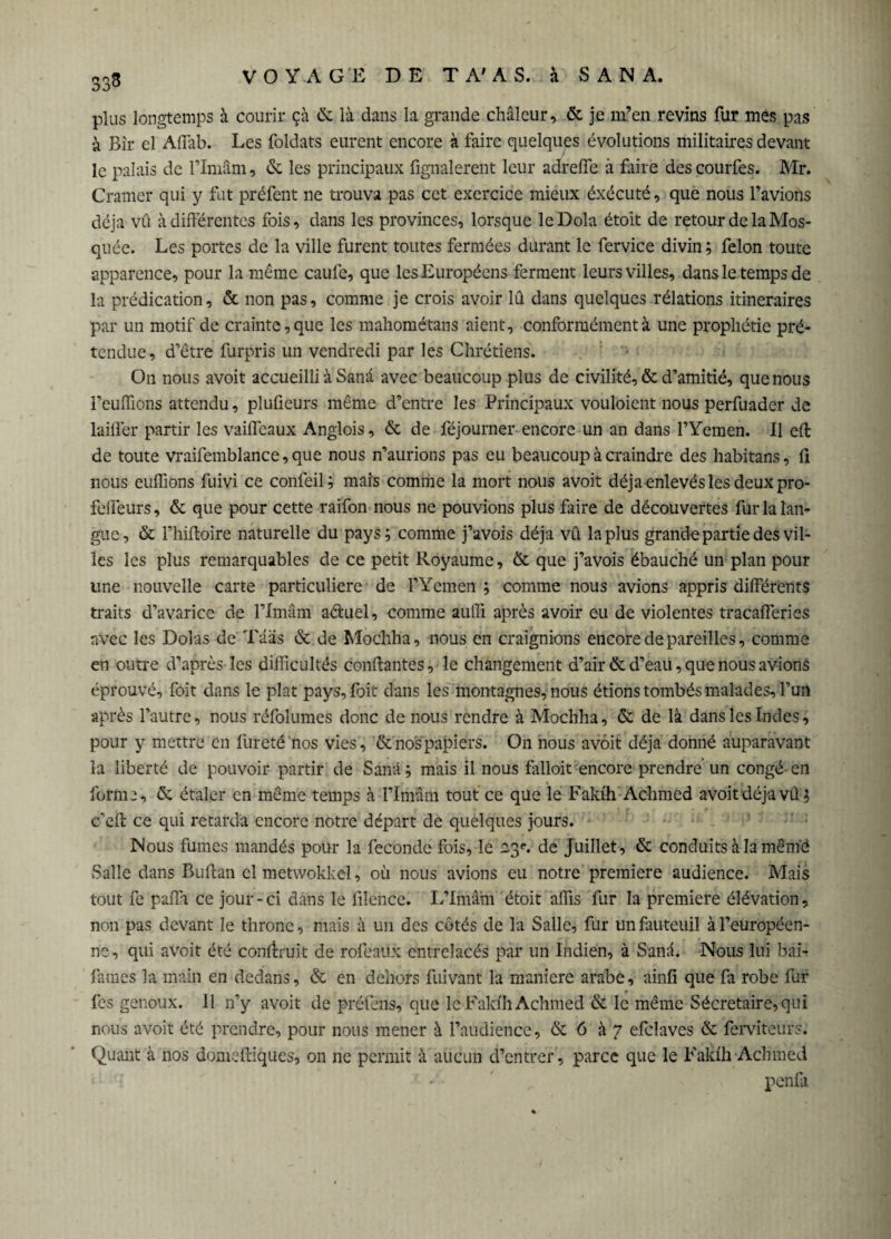 333 plus longtemps à courir çà & là dans la grande chaleur, & je m’en revins fur mes pas à Bir el Affab. Les foldats eurent encore à faire quelques évolutions militaires devant le palais de l’Imâm, & les principaux fignalerent leur adreife à faire des courfes. Mr. Cramer qui y fut préfent ne trouva pas cet exercice mieux éxécuté, que nous l’avions déjà vû à différentes fois, dans les provinces, lorsque leDola étoit de retour de la Mos¬ quée. Les portes de la ville furent toutes fermées durant le fervice divin ; félon toute apparence, pour la même caufe, que les Européens ferment leurs villes, dans le temps de la prédication, & non pas, comme je crois avoir lû dans quelques rélations itinéraires par un motif de crainte, que les mahométans aient, conformément à une prophétie pré¬ tendue, d’être furpris un vendredi par les Chrétiens. On nous avoit accueilli à Sanà avec beaucoup plus de civilité, & d’amitié, que nous l’eufflons attendu, plufieurs même d’entre les Principaux vouloient nous perfuader de bailler partir les vaifleaux Anglois, & de féjourner encore un an dans l’Yemen. Il eil de toute vraifemblance,que nous n’aurions pas eu beaucoup à craindre des habitans, fi nous eufiions fuivi ce confeil; mais comme la mort nous avoit déjà enlevés les deux pro- felieurs, & que pour cette raifon nous ne pouvions plus faire de découvertes fur la lan¬ gue, & l’hiffoire naturelle du pays; comme j’avois déjà vû la plus grande partie des vil¬ les les plus remarquables de ce petit Royaume, & que j’avois ébauché un plan pour une nouvelle carte particulière de l’Yemen ; comme nous avions appris différents traits d’avarice de l’Imâm aéluel, comme auffi après avoir eu de violentes tracafferies avec les Dolas de Tâas & de Mochha, nous en craignions encore de pareilles, comme en outre d’après les difficultés confiantes, le changement d’air & d’eau, que nous avions éprouvé, foit dans le plat pays, foit dans les montagnes, nous étions tombés malades, l’un après l’autre, nous réfoîumes donc de nous rendre à Mochha, & de là dans les Indes, pour y mettre en fureté nos vies, & nos papiers. On nous avoit déjà donné auparavant la liberté de pouvoir partir de Sanà ; mais il nous falloir encore prendre un congé en forme, 6: étaler en même temps à l’Imâm tout ce que le Fakih Achmed avoit déjà vû; c’efl ce qui retarda encore notre départ de quelques jours. Nous fumes mandés pour la féconde fois, le 23e. de Juillet, & conduits à la mêm'ë Salle dans Buflan el metwokkel, où nous avions eu notre première audience. Mais tout fe paffa ce jour-ci dans le liîence. L’Imâm étoit affis fur la première élévation, non pas devant le throne, mais à un des côtés de la Salle, fur un fauteuil à l’européen¬ ne, qui avoit été confinait de rofeaux entrelacés par un Indien, à Sanà. Nous lui bai- fanies la main en dedans, & en dehors fuivant la maniéré arabe, ainfi que fa robe fur fes genoux. Il n’y avoit de préfens, que le Fakih Achmed & le même Sécretaire,qui nous avoit été prendre, pour nous mener à l’audience, & 6 à 7 efclaves & ferviteurs. Quant à nos domefeiques, on ne permit à aucun d’entrer, parce que le Fakih Achmed