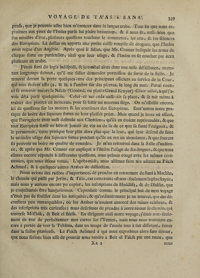 339 penfa, que je pouvoïs allez bien m’énoncer dans la langue arabe. Tout ce que nous ex¬ posâmes aux yeux de l’Imâm parût lui plaire beaucoup, «5c il nous fit, auffi-bien que fon miniftre d’état,plufieurs queftions touchant le commerce, les arts, & les fciences des Européens. Là defTus on apporta une petite caille remplie de drogues, que l’Imâm avoit reçue d’un Anglois. Après quoi il fallut, que Mr. Cramer indiquât les noms de chaque forte en particulier, ainfi que leur ufage, êc l’Imâm en fit coucher par écrit plufieurs en arabe. J’étois forti du logis indifpofé, & je tombai alors dans une telle défaillance, en res¬ tant longtemps debout, qu’il me fallut demander permiffion de forcir de la Salle. Je trouvai devant la porte quelques-uns des principaux officiers au fervice de la Cour, qui tous étoient affis çà, 6c là, à l’ombre fur des pierres, le long du mur. Parmi ceux- ci fe trouvoit encore le Nâkib ^Général, ou plutôt Grand Ecuyer) Gheir allah, à qui j’a- vois déjà parlé quelquefois. Celui-ci me céda auffi-tôt fa place, 6e fe mit même à trainer des pierres en monceau, pour fe bâtir un nouveau fiége. On m’affaillit encore, ici de queftions fur les moeurs 6e les coutûmes des Européens. Entr’autres notre pra¬ tique de boire des liqueurs fortes ne leur plaifoit point. Mais quand je leurs eû alluré, que l’ivrognerie étoit auffi défendu aux Chrétiens, qu’ils en étoient réprimandés, 6e que tout Européen fenfé ne bûvoit jamais de vin au de là de ce que fa fanté l’éxigeoit, 6c le permettoit, cette pratique leur plût alors plus que la leur, qui leur défend de Taire le moindre ufage des liqueurs fortes pendant qu’ils en ont en abondance, 6e que fouvent ils peuvent en boire en qualité de remedes. Je m’en retournai dans la Salle d’audien¬ ce, 6c après que Mr. Cramer eut expliqué à l’Imâm l’ufage de fes drogues, 6c que nous eûmes encore répondu à différentes queftions, nous prîmes congé avec les mêmes céré¬ monies, que nous étions venus. L’après-midi, nous allâmes faire nos adieux au Fâkih Achmed, 6c à quelques autres Arabes de diftinétion. Nous avions des raifons d’importance, de prendre en retournant deSanâàMochha, le chemin qui paffe par Jerîm, 6c Tâàs, car cette route eft non -feulement la plus frayée, mais nous y aurions encore pu copier, les infcriptions de Hoddâfa, 6c de Dhâfar, que je conje&urois être hamjariennes. Cependant comme le principal but de mon voyage n’étoit pas de fouiller dans les antiquités, & qu’ordinairement je ne trouvai, que des dé¬ combres peu remarquables, où les Arabes m’avoient annoncé des ruines célébrés, 6c des infcriptions très cürieufes; nous defirâmes de prendre à notre retour le chemin, qui traverfe Môfhâk, 6c Beit el faki'h. En dirigeant ainfi notre voyage, j’étois non-feule¬ ment en état de perfectionner mes cartes fur l’Yemen, mais nous nous trouvions en¬ core à portée de voir le Tehâma, dans un temps de l’année tout à fait different, favoir dans la faifon pluvieufe. Le Fakfh Achmed à qui nous exposâmes alors fans détour, que nous ferions bien aife de pouvoir nous rendre à Beit el Fakfh par une route, que XX 2 nous