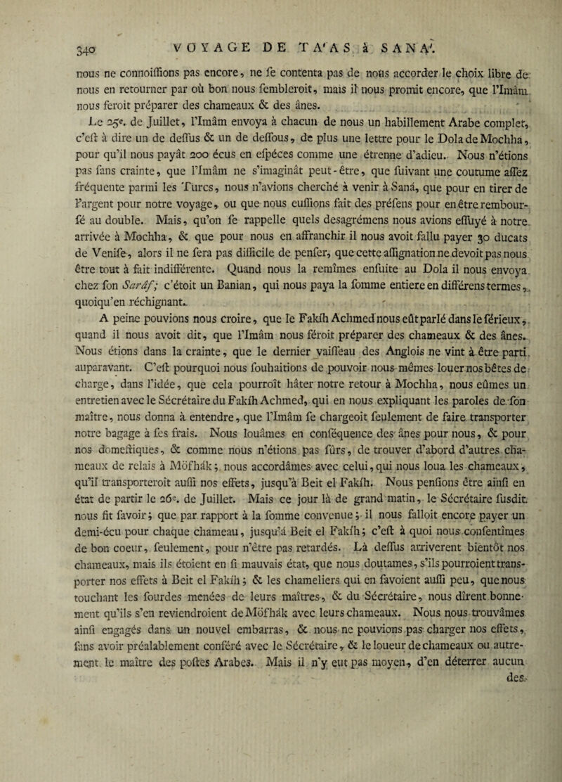 nous ne connoilfions pas encore, ne fe contenta pas de nous accorder le choix libre de nous en retourner par où bon nous fembleroit, mais il nous promit encore, que l’Imânx. nous ferait préparer des chameaux & des ânes. Le 25e. de Juillet, l’Imâm envoya à chacun de nous un habillement Arabe complet, c’efr à dire un de deffus & un de deffous, de plus une lettre pour le Dola de Mochha, pour qu’il nous payât 200 écus en efpéces comme une étrenne d’adieu. Nous n’étions pas fans crainte, que l’Imâm ne s’imaginât peut-être, que fuivant une coutume affez fréquente parmi les Turcs, nous n’avions cherché à venir à Sanâ, que pour en tirer de l’argent pour notre voyage, ou que nous eufïïons fait des préfens pour en être rembour- fé au double. Mais, qu’on fe rappelle quels desagrémens nous avions effuyé à notre* arrivée à Mochha, & que pour nous en affranchir il nous avoit fallu payer 30 ducats de Venife, alors il ne fera pas difficile de penfer, que cette affignation ne devoit pas nous être tout à fait indifférente. Quand nous la remîmes enfuite au Dola il nous envoya chez fon Sarâf; c’étoit un Banian, qui nous paya la fomme entière en différens termes, quoiqu’en réchignant«. A peine pouvions nous croire, que le Fakih Achmed nous eût parlé dans le férieux, quand il nous avoit dit, que l’Imâm nous féroit préparer des chameaux & des ânes. Nous étions dans la crainte, que le dernier vaiffeau des Anglois ne vint à êtreparti, auparavant. C’efl pourquoi nous fouhaitions de pouvoir nous mêmes louer nos bêtes de charge, dans l’idée, que cela pourrait hâter notre retour à Mochha, nous eûmes un entretien avec le Sécrétaire du Fakih Achmed, qui en nous expliquant les paroles de.fon maître, nous donna à entendre, que l’Imâm fe chargeoit feulement de faire, transporter notre bagage à les frais. Nous louâmes en conféquence des ânes pour nous, & pour nos domeftiques, & comme nous n’étions pas fürs, de trouver d’abord d’autres cha¬ meaux de relais à Môfhâk; nous accordâmes avec celui,qui nous loua les chameaux, qu’il transporterait auffi nos effets, jusqu’à Beit el Fakih. Nous pendons être ai'nfi en état de partir le 26^. de Juillet. Mais ce jour là de grand matin, le Sécrétaire fusdit nous fit favoir; que par rapport à la fomme convenue; il nous falloit encore payer un demi-écu pour chaque chameau, jusqu’à Beit el Fakih; c’eft à quoi nous confentîmes de bon coeur, feulement, pour n’être pas retardés. Là deffus arrivèrent bientôt nos chameaux, mais ils étoient en fi mauvais état, que nous doutâmes, s’ils pourraient trans¬ porter nos effets à Beit el Fakih; & les chameliers, qui en favoient auffi peu, que nous touchant les fourdes menées de leurs maîtres , & du Sécrétaire, nous dirent bonne¬ ment qu’ils s’en reviendraient de Môfhâk avec leurs chameaux. Nous nous trouvâmes ainfi engagés dans, un nouvel embarras, & nous ne pouvions pas-charger nos effets,, làns avoir préalablement conféré avec le Sécrétaire ,• & le loueur de chameaux ou autre¬ ment le maître des poftes Arabes. Mais il n’y eut pas moyen, d’en déterrer aucun des.'