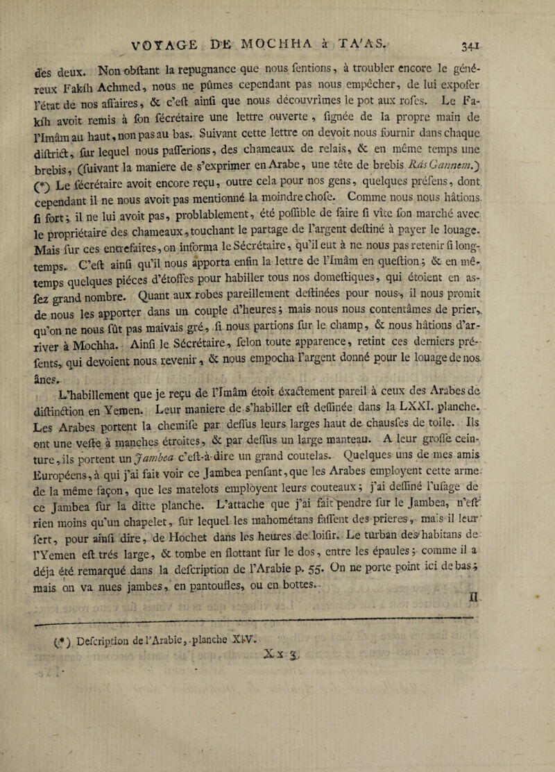 VOYAGE DE MQCHH.A à T A'AS. 34* des deux. Non obftant la répugnance que nous Tentions, à troubler encore le géné¬ reux Faküh Achmed, nous ne pûmes cependant pas nous empêcher, de lui expofer l’état de nos affaires, & c’eft ainfi que nous découvrîmes le pot aux rofes. Le Fa- kih avoir remis à Ton fécrétaire une lettre ouverte , lignée de la propre main de l’Imam au haut, non pas au bas. Suivant cette lettre on devoir nous fournir dans chaque diftrift, fur lequel nous paierions, des chameaux de relais, & en même temps une brebis, (fuivant la maniéré de s’exprimer en Arabe, une tête de brebis KàsGanntm.) (*) Le fécrétaire avoit encore reçu, outre cela pour nos gens, quelques préfens, dont cependant il ne nous avoit pas mentionné la moindre chofe. Comme nous nous hâtions, fi fort; il ne lui avoit pas, probablement, été poffible de faire fi vite fon marché avec le propriétaire des chameaux , touchant le partage de l’argent deftiné à payer le louage. Mais fur ces entrefaites, on informa le Sécrétaire, qu’il eut à ne nous pas retenir fi long¬ temps. C’eft ainfi qu’il nous apporta enfin la lettre de l’Imâm en queftion; & en mê- temps quelques pièces d’étoffes pour habiller tous nos domeftiques, qui étoient en as- fez grand nombre. Quant aux robes pareillement deftinées pour nous-, il nous promit de nous les apporter dans un couple d’heures; mais nous nous contentâmes de prier,, qu’on ne nous fût pas maivais gré, fl nous partions fur le champ, & nous hâtions d’ar¬ river à Mochha. Ainfi le Sécrétaire, félon toute apparence, retint ces derniers pré- fents,. qui dévoient nous, revenir * & nous empocha l’argent donné pour le louage de nos. ânes.- L’habillement que je reçu de l’Imâm étoit éxatfement pareil à ceux des Arabes de diftinttion en Yemen. Leur maniéré de s’habiller eft deffmée dans la LXXI. planche. Les Arabes portent la chemife par deflus leurs larges haut de chausfes de toile. Ils eut une vefte à manches étroites, & par deffus un large manteau. A leur greffe cein¬ ture , ils portent un Jambea c’eft-à-dire un grand coutelas. Quelques uns de mes amis Européens,à qui j’ai fait voir ce Jambca penfant,que les Aruoes employent cett^ arme- de la même façon, que les matelots employent leurs couteaux ; j’ai deffiné l’ufage de ce Jambea fur la ditte planche. L’attache que j’ai faiCpendre fur le Jambea, n’efif rien moins qu’un chapelet, fur lequel les mahométans faffent des prières, mais il leur fert, pour a-infi dire, de Hochet dans les heures de-loifir. Le tuiban des^habitans de l’Yemen eft très large, & tombe en flottant fur le dos, entre les épaules; comme il a déjà été remarqué dans la defeription de l’Arabie p. 55* L>n ne porte point ici de bas-, mais on va nues jambes, en pantoufles, ou en bottes.. (*) Defeription de l’Arabie,.planche XW. Xx 3.